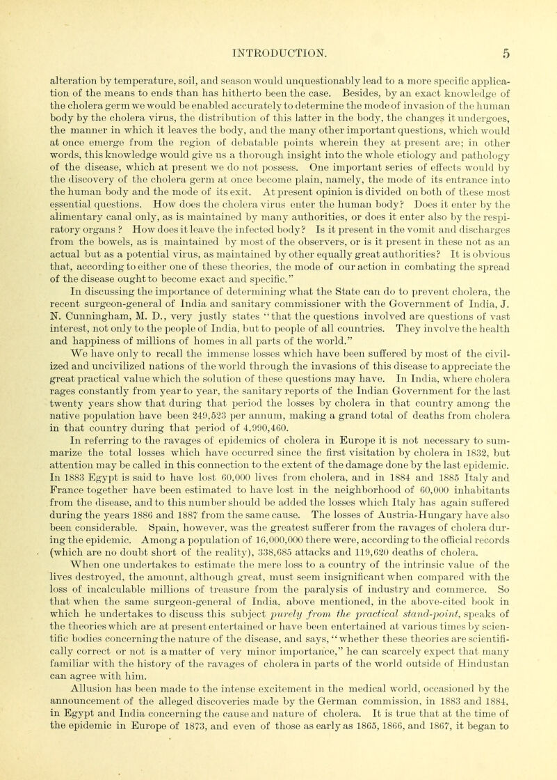 alteration by temperature, soil, and season wonld unquestionably lead to a more specific applica- tion of the means to ends than has hitherto been the case. Besides, by an exact knowledge of the cholera germ we would be enabled accurately to determine the mode of invasion of the human body by the cholera virus, the distribution of this latter in the body, the changes it undergoes, the manner in which it leaves the body, and the many other important questions, which would at once emerge from the region of debatable points wherein they at present are; in other words, this knowledge would give us a thorough insight into the whole etiology and pathology of the disease, which at present we do not possess. One important series of effects would by the discovery of the cholera germ at once become plain, namely, the mode of its entrance into the human body and the mode of its exit. At present opinion is divided on both of these most essential questions. How does the cholera virus enter the human body? Does it enter by the alimentary canal only, as is maintained by many authorities, or does it enter also by the respi- ratory organs ? How does it leave the infected body? Is it present in the vomit and discharges from the bowels, as is maintained by most of the observers, or is it present in these not as an actual but as a potential virus, as maintained by other equally great authorities ? It is obvious that, according to either one of these theories, the mode of our action in combating the spread of the disease ought to become exact and specific. In discussing the importance of determining what the State can do to prevent cholera, the recent surgeon-general of India and sanitary commissioner with the Government of India, J. N. Cunningham, M. D., very justly states that the questions involved are questions of vast interest, not only to the people of India, but to people of all countries. They involve the health and happiness of millions of homes in all parts of the world. We have only to recall the immense losses which have been suffered by most of the civil- ized and uncivilized nations of the world through the invasions of this disease to appreciate the great practical value which the solution of these questions may have. In India, where cholera rages constantly from year to year, the sanitary reports of the Indian Government for the last twenty years show that during that period the losses by cholera in that country among the native population have been 249,523 per annum, making a grand total of deaths from cholera in that country during that period of 4,990,460. In referring to the ravages of epidemics of cholera in Europe it is not necessary to sum- marize the total losses which have occurred since the first visitation by cholera in 1832, but attention may be called in this connection to the extent of the damage done by the last epidemic. In 1883 Egypt is said to have lost 60,000 lives from cholera, and in 1884 and 1885 Italy and France together have been estimated to have lost in the neighborhood of 60,000 inhabitants from the disease, and to this number should be added the losses which Italy has again suffered during the years 1886 and 1887 from the same cause. The losses of Austria-Hungary have also been considerable. Spain, however, was the greatest sufferer from the ravages of cholera dur- ing the epidemic. Among a population of 16,000,000 there were, according to the official records (which are no doubt short of the reality), 338,685 attacks and 119,620 deaths of cholera. When one undertakes to estimate the mere loss to a country of the intrinsic value of the lives destroyed, the amount, although great, must seem insignificant when compared with the loss of incalculable millions of treasure from the paralysis of industry and commerce. So that when the same surgeon-general of India, above mentioned, in the above-cited book in which he undertakes to discuss this siibject purely from the practical stand-point, speaks of the theories which are at present entertained or have been entertained at various times by scien- tific bodies concerning the nature of the disease, and says, whether these theories are scientifi- cally correct or not is a matter of very minor importance, he can scarcely expect that many familiar with the history of the ravages of cholera in parts of the world outside of Hindustan can agree w^ith him. Allusion has been made to the intense excitement in the medical world, occasioned by the announcement of the alleged discoveries made by the German commission, in 1883 and 1884, in Egypt and India concerning the cause and nature of cholera. It is true that at the time of the epidemic in Europe of 1873, and even of those as early as 1865,1866, and 1867, it began to