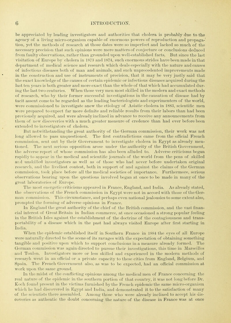 be appreciated by leading investigators and authorities tliat cholera is probably due to the agency of a living micro-organism capable of enormous powers of reproduction and propaga-' tion, yet the methods of research at those dates were so imperfect and lacked so much of the necessary precision that such opinions were mere matters of conjecture or conclusions deduced from faulty observations, rather than grounded upon well-established facts. But since the last visitation of Europe by cholera in 1873 and 1874, such enormous strides have been made in that department of medical science and research which deals especially with the nature and causes of infectious diseases both of man and animals, and such unprecedented improvements made in the construction and use of instruments of precision, that it may be very justly said that the exact knowledge of the causes of certain epidemic or infectious diseases acquired during the last ten years is both greater and more exact than the whole of that which had accumulated dur- ing the last two centuries. When those very men most skilled in the modern and exact methods of research, who by their former successful investigations in the causation of disease had by tacit assent come to be regarded as the leading bacteriologists and experimenters of the world, were commissioned to investigate anew the etiology of Asiatic cholera in 1883, scientific men were prepared to expect far more definite and reliable results from their labors than had been previously acquired, and were already inclined in advance to receive any announcements from them of new discoveries with a much greater measure of credence than had ever before been extended to investigators of cholera. But notwithstanding the great authority of the German commission, their work was not long allowed to pass unquestioned. The first contradictions came from the official French commission, sent out by their Government to investigate cholera in Egypt as already men- tioned. The next serious opposition arose under the authority of the British Government, the adverse report of whose commission has also been alluded to. Adverse criticisms began rapidly to appear in the medical and scientific journals of the world from the pens of skilled and unskilled investigators as well as of those who had never before undertaken original research, and the liveliest contest, both in support of and against the claims of the German commission, took place before all the medical societies of importance. Furthermore, serious observations bearing upon the questions involved began at once to be made in many of the great laboratories of Eiirope. The most energetic criticisms appeared in France, England, and India. As already stated, the observations of the French commission in Egypt were not in accord with those of the Ger- man commission. This circumstance, and perhaps even national jealousies to some extent also, prompted the forming of adverse opinions in France. In England the great authority of the chief of the British commission, and the vast finan- cial interest of Great Britain in Indian commerce, at once occasioned a strong popular feeling in the British Isles against the' establishment of the doctrine of the contagiousness and trans- portability of a disease which in the jjast had always visited Europe after first starting in India. When the epidemic established itself in Southern France in 1884 the eyes of all Europe were naturally directed to the scene of its ravages with the expectation of obtaining something tangible and positive upon which to support conclusions in a measure already formed. The German commission was again directed to pursue their investigations, this time in Marseilles and Toulon. Investigators more or less skilled and experienced in the modern methods of research went in an official or a private capacity to these cities from England, Belgium, and Spain. The French Government also, as was to be expected, had an official commission at work upon the same ground. In the midst of the conflicting opinions among the medical men of France concerning the real nature of the epidemic in the southern portion of that country, it was not long before Dr. Koch found present in the victims furnished by the French epidemic the same micro-organism which he had discovered in Egypt and India, and demonstrated it to the satisfaction of many of the scientists there assembled. Among those who were already inclined to accept his dis- coveries as authentic the doubt concerning the nature of the disease in France was at once