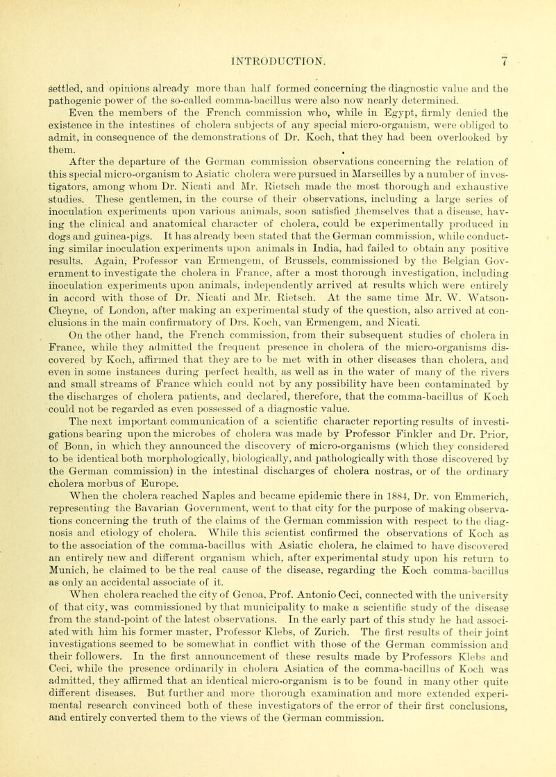 settled, and opinions already more than half formed concerning the diagnostic value and the pathogenic power of the so-called comma-bacillus were also now nearly determined. Even the members of the French commission who, while in Egypt, firmly denied the existence in the intestines of cholera subjects of any special micro-organism, were obliged to admit, in consequence of the demonstrations of Dr. Koch, that they had been overlooked by them. After the departure of the German commission observations concerning the relation of this special micro-organism to Asiatic cholera were pursued in Marseilles by a numlier of inves- tigators, among whom Dr. Nicati and Mr. Rietsch made the most thorough and exhaustive studies. These gentlemen, in the course of their observations, including a large series of inoculation experiments upon various animals, soon satisfied themselves that a disease, hav- ing the clinical and anatomical cliaracter of cholera, could be experimentally produced in dogs and guinea-pigs. It has already been stated that the German commission, while conduct- ing similar inoculation experiments upon animals in India, had failed to obtain any positive results. Again, Professor van Ermengem, of Brussels, commissioned by the Belgian Gov- ernment to investigate the cholera in France, after a most thorough investigation, including iiioculation experiments upon animals, independently arrived at results which were entirely in accord with those of Dr. Nicati and Mr. Rietsch. At the same time Mr. W. Watson- Cheyne, of London, after making an experimental study of the question, also arrived at con- clusions in the main confirmatory of Drs. Koch, van Ermengem, and Nicati. On the other hand, the French commission, from their subsequent studies of cholera in France, while they admitted the frequent j)resence in cholera of the micro-organisms dis- covered by Koch, affirmed that they are to be met with in other diseases than cholera, and even in some instances during perfect health, as well as in the water of many of the rivers and small streams of France which could not by any possibility have been contaminated by the discharges of cholera patients, and declared, therefore, that the comma-bacillus of Koch could not be regarded as even jDOssessed of a diagnostic value. The next important communication of a scientific character reporting results of investi- gations bearing upon the microbes of cholera was made by Professor Finkler and Dr. Prior, of Bonn, in which they announced the discovery of micro-organisms (which they considered to be identical both morphologically, biologically, and pathologically witli those discovered by the German commission) in the intestinal discharges of cholera nostras, or of the ordinary cholera morbus of Europe. When the cholera reached Naples and became epidemic there in 1884, Dr. von Emmerich, representing the Bavarian Government, went to that city for the purpose of making observa- tions concerning the truth of the claims of the German commission with respect to the diag- nosis and etiology of cholera. While this scientist confirmed the observations of Koch as to the association of the comma-bacillus with Asiatic cholera, he claimed to have discovered an entirely new and different organism which, after experimental study upon his return to Munich, he claimed to be the real cause of the disease, regarding the Koch comma-bacillus as only an accidental associate of it. When cholera reached the city of Genoa, Prof. Antonio Ceci, connected with the university of that city, was commissioned by that municipality to make a scientific study of the disease from the stand-point of the latest observations. In the early part of this study he had associ- ated with him his former master. Professor Klebs, of Zurich. The first results of their joint investigations seemed to be somewhat in conflict with those of the German commission and their followers. In the first announcement of these results made by Professors Klebs and Ceci, while the presence ordinarily in cholera Asiatica of the comma-bacillus of Koch was admitted, they affirmed that an identical micro-organism is to be found in many other quite different diseases. But further and more thorough examination and more extended experi- mental research convinced both of these investigators of the error of their first conclusions, and entirely converted them to the views of the German commission.