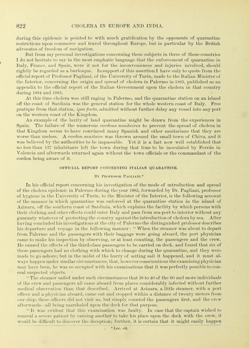 during this epidemic is pointed to with much gratification by the opponents of quarantine restrictions upon commerce and travel throughout Europe, but in particular by the British advocates of freedom of navigation. But from my personal investigations concerning these subjects in three of those countries I do not hesitate to say in the most emphatic language that the enforcement of quarantine in Italy, France, and Spain, were it not for the inconveniences and injuries involved, should rightly be regarded as a biirlesque. In support of this assertion I have only to quote from the official report of Professor Pagliani, of the University of Turin, made to the Italian Minister of the Interior, concerning the origin and spread of cholera in Palermo in 1885, published as an appendix to the official report of the Italian Government upon the cholera in that country during 1884 and 1885. At this time cholera was still raging in Palermo, and the quarantine station on an island off the coast of Sardinia was the general station for the whole western coast of Italy. Free pratique from that station, ijjso facto, admitted without further delay any vessel into any port on the western coast of the Kingdom. An example of the laxity of land quarantine might be drawn from the experiences in Spain. The failure of the numerous cordons sanitaires to prevent the spread of cholera in that Kingdom seems to have convinced many Spanish and other sanitarians that they are worse than useless. A cordon sanitaire was thrown around the small town of Chiva, and it was believed by the authorities to be impassable. Yet it is a fact now well established that no less than 137 inhabitants left the town during that time to be inoculated by Ferran in Valencia and afterwards returned again without the town officials or the commandant of the cordon being aware of it. OFFICIAL REPOKT CONCERNING ITALIAN QUARANTINE. By Professor Pagliani.* In his official report concerning his investigation of the mode of mtroduction and spread of the cholera epidemic in Palermo during the year 1885, forwarded by Dr. Pagliani, professor of hygiene in the University of Turin, to the Minister of the Interior, is the following account of the manner in which quarantine was enforced at the quarantine station in the island of Azinara, off the southern coast of Sardinia, which explains the facility by which persons with their clothing and other effects could enter Italy and pass from sea-port to interior without any guaranty whatever of protecting the country against the introduction of cholora by sea. After having concluded his investigations at the city of Palermo the distinguished professor describes his departure and voyage in the following manner : When the steamer was about to depart from Palermo and the passengers with their baggage were going aboard, the port physician came to make his inspection by observing, or at least counting, the passengers and the crew. He caused the effects of the third-class passengers to be carried on deck, and found that six of these passengers had no clothing with which to change during the quarantine, and they were made to go ashore; but in the midst of the hurry of setting sail it happened, and it must al- ways happen under similar circumstances, that, however conscientious the examining physician may have been, he was so occupied' with his examinations that it was perfectly possible to con- ceal suspected objects. ' The steamer sailed under such circumstances that .38 to 40 of the 60 and more individuals of the crew and passengers all came aboard from places considerably infected without further medical observation than that described. Arrived at Asinara, a little steamer, with a port officer and a physician aboard, came out and stopped within a distance of twenty meters from our shij); these officers did not visit us, but simply counted the passengers first, and the crew afterwards—all being marshaled upon the deck for that purpose,  It was evident that this examination was faulty. In case that the captain wished to conceal a severe patient by causing another to take his place upon the deck with the crew, it would be difficult to discover the deception; further, it is certain that it might easily happen *Loc. cit.