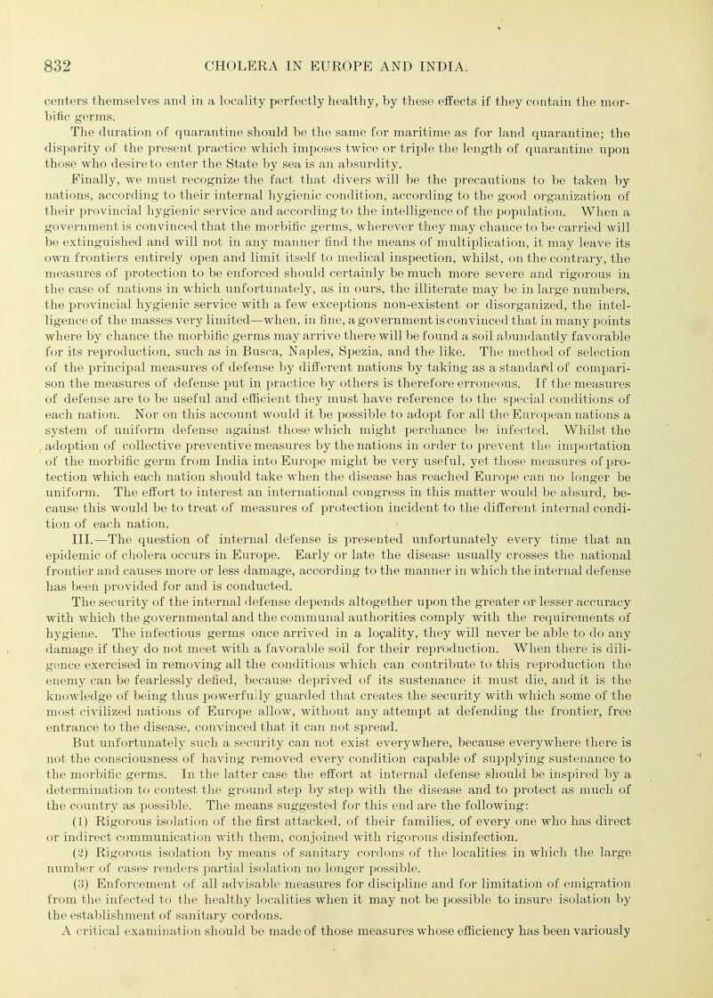 centers themselves and in a locality perfectly healthy, by these effects if they contain the mor- bific germs. The duration of quarantine should be the same for maritime as for land quarantine; the disparity of the present practice which imposes twice or triple the length of quarantine upon those who desire to enter the State by sea is an absurdity. Finally, we must recognize the fact that divers will be the precautions to be taken by nations, according to their internal hygienic condition, according to the good organization of their j^rovincial hygienic service and according to the intelligence of the population. When a government is convinced that the morbific germs, wherever they may chance to be carried will be extinguished and will not in any manner find the means of multiplication, it may leave its own frontiers entirely open and limit itself to medical inspection, whilst, on the contrary, the measures of protection to be enforced should certainly be much more severe and rigorous in the case of nations in which unfortunately, as in ours, the illiterate may be in large numbers, the provincial hygienic service with a few exceptions non-existent or disorganized, the intel- ligence of the masses very limited—when, in fine, a government is convinced that in many points where by chance the morbific germs may arrive there will be found a soil abundantly favorable for its reproduction, such as in Busca, Naples, Spezia, and the like. The method of selection of the principal measures of defense by different nations by taking as a standard of compari- son the measures of defense put in practice by others is therefore erroneous. If the measures of defense are to be useful and efficient they must have reference to the special conditions of each nation. Nor on this account would it be possible to adopt for all the European nations a system of uniform defense against those which might percliance be infected. Whilst the adoption of collective preventive measiires by the nations in order to prevent the importation of the morbific germ from India into Europe might be very usefiil, yet those measures of pro- tection which each nation should take when the disease has reached Europe can no longer be uniform. The effort to interest an international congress in this matter would be absurd, be- cause this would be to treat of measures of protection incident to the different internal condi- tion of each nation. III.—The question of internal defense is presented unfortunately every time that an epidemic of cholera occurs in Europe. Early or late the disease usually crosses the national frontier and causes more or less damage, according to the manner in which the internal defense has been provided for and is conducted. The security of the internal defense depends altogether upon the greater or lesser accuracy with which the governmental and the communal authorities comply with the requirements of hygiene. The infectious germs once arrived in a lopality, they will never be able to do any damage if they do not meet with a favorable soil for their reproduction. When there is dili- gence exercised in removing all the conditions which can contribute to this reproduction the enemy can be fearlessly defied, because deprived of its sustenance it must die, and it is the knowledge of being thus powerfully guarded that creates the security with which some of the most civilized nations of Europe allow, without any attempt at defending the frontier, free entrance to the disease, convinced that it can not spread. But unfortunately such a security can not exist everywhere, because everywhere there is not the consciousness of having removed every condition capable of supplying sustenance to the morbific germs. In the latter case the effort at internal defense should be inspired by a determination to contest the ground step by step with the disease and to protect as much of the country as i^ossible. The means suggested for this end are the following: (1) Rigorous isolation of the first attacked, of their families, of every one who has direct or indirect communication with them, conjoined with rigorous disinfection. (2) Rigorous isolation by means of sanitary cordons of the localities in which the large number of cases renders partial isolation no longer possible. (3) Enforcement of all advisable measures for discipline and for limitation of emigration from the infected to the healthy localities when it may not be possible to insure isolation by the establishment of sanitary cordons. A critical examination should be made of those measures whose efficiency has been variously