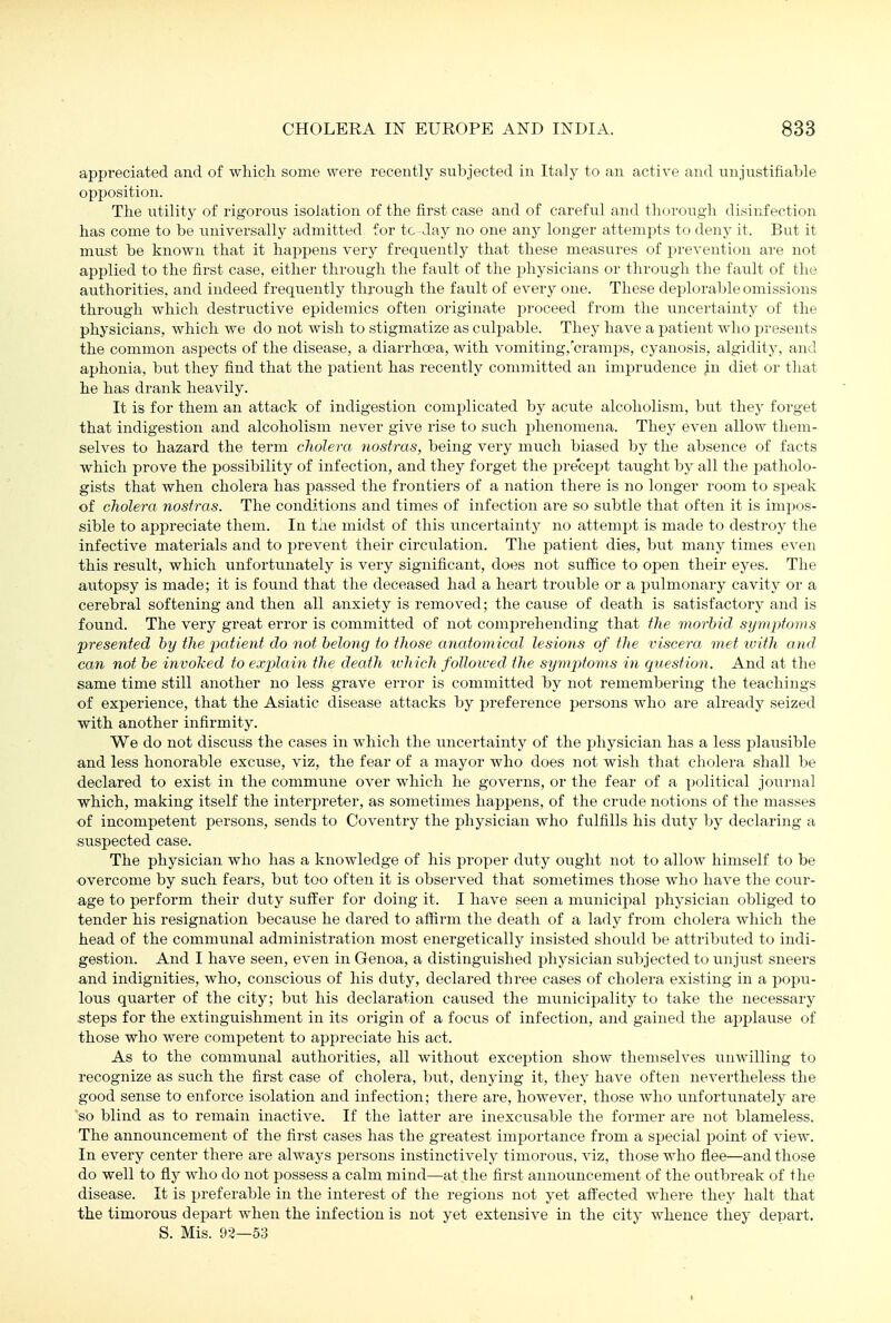 appreciated and of which some were recently subjected in Italy to an active and unjustifiable opposition. The utility of rigorous isolation of the first case and of careful and thorough disinfection has come to be universally admitted for to-day no one any longer attempts to deny it. But it must be known that it happens very frequently that these measu.res of prevention are not applied to the first case, either through the fault of the x)hysicians or throi;gh the fault of the authorities, and indeed frequently through the fault of every one. These deplorable omissions through which destructive epidemics often originate proceed from the uncertainty of the physicians, which we do not wish to stigmatize as culpable. They have a patient who jjresents the common asjjects of the disease, a diarrhoea, with vomiting,'cramps, cyanosis, algidity, and aphonia, but they find that the patient has recently committed an imprudence in diet or that he has drank heavily. It is for them an attack of indigestion complicated by acute alcoholism, but they forget that indigestion and alcoholism never give rise to such phenomena. They even allow them- selves to hazard the term cholera nostras, being very much biased by the absence of facts which prove the possibility of infection, and they forget the precept taught by all the jiatholo- gists that when cholera has passed the frontiers of a nation there is no longer room to speak of cholera nostras. The conditions and times of infection are so subtle that often it is imiDos- sible to appreciate them. In the midst of this uncertainty no attempt is made to destroy the infective materials and to prevent their circulation. The patient dies, but many times even this result, which unfortunately is very significant, does not suffice to open their eyes. The autopsy is made; it is found that the deceased had a heart trouble or a pulmonary cavity or a cerebral softening and then all anxiety is removed; the cause of death is satisfactory and is found. The very great error is committed of not comprehending that tlie morhid symptoms 'presented by the patient do not belong to those anatomical lesions of the viscera met xvitli and can not be invoiced to explain the death ivhich folloived the symp)toms in question. And at the same time still another no less grave error is committed by not remembering the teachings of experience, that the Asiatic disease attacks by preference persons who are already seized with another infirmity. We do not discuss the cases in which the uncertainty of the physician has a less plausible and less honorable excuse, viz, the fear of a mayor who does not wish that cholera shall be declared to exist in the commune over which he governs, or the fear of a political journal which, making itself the interpreter, as sometimes happens, of the crude notions of the masses ■of incompetent persons, sends to Coventry the physician who fulfills his duty by declaring a suspected case. The physician who has a knowledge of his proper duty ought not to allow himself to be overcome by such fears, but too often it is observed that sometimes those who have the cour- age to perform their duty suffer for doing it. I have seen a municipal i^hysician obliged to tender his resignation because he dared to affirm the death of a lady from cholera which the head of the communal administration most energetically insisted should be attributed to indi- gestion. And I have seen, even in Genoa, a distinguished physician subjected to unjust sneers and indignities, who, conscious of his duty, declared three cases of cholera existing in a popu- lous quarter of the city; \>\\i his declaration caused the municipality to take the necessary .steps for the extinguishment in its origin of a focvis of infection, and gained the applause of those who were competent to aj^preciate his act. As to the communal authorities, all withoiit exception show themselves unwilling to recognize as such the first case of cholera, but, denying it, they have often nevertheless the good sense to enforce isolation and infection; there are, however, those Avho unfortunately are so blind as to remain inactive. If the latter are inexcusable the former are not blameless. The announcement of the first cases has the greatest importance from a special point of view. In every center there are always persons instinctively timorous, viz, those who flee—and those do well to fly who do not possess a calm mind—at the first announcement of the outbreak of the disease. It is preferable in the interest of the regions not yet affected where they halt that the timorous depart when the infection is not yet extensive in the citj^ whence they depart. S. Mis. 93—53