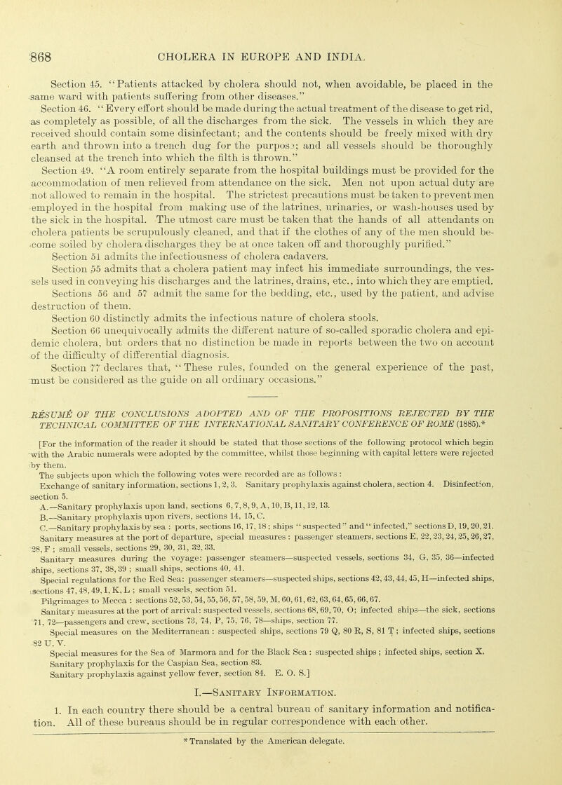 Section. 45. Patients attacked by cholera should not, when avoidable, be placed in the same ward with patients suffering from other diseases. Section 46. Every effort should be made during the actual treatment of the disease to get rid, ^as completely as possible, of all the discharges from the sick. The vessels in which they are received should contain some disinfectant; and the contents should be freely mixed with dry earth and thrown into a trench dug for the purpos3; and all vessels should be thoroughly cleansed at the trench into which the filth is thrown. Section 49. A room entirely separate from the hospital buildings must be provided for the a,ccommodation of men relieved from attendance on the sick. Men not upon actual duty are not allowed to remain in the hospital. The strictest precautions must be taken to prevent men ■ employed in the hospital from making use of the latrines, urinaries, or wasli-hoiises used by the sick in the hospital. The utmost care must be taken that the hands of all attendants on cholera patients be sci'upulously cleaned, and that if the clothes of any of the men should be- •come soiled by cholera discharges they be at once taken off and thoroughly purified. Section 51 admits the infectiousness of cholera cadavers. Section .55 admits that a cholera patient may infect his immediate surroundings, the ves- sels used in conveying his discharges and the latrines, drains, etc., into which they are emptied. Sections 56 and 57 admit the same for the bedding, etc., used by the patient, and advise destruction of them. Section 60 distinctly admits the infectious nature of cholera stools. Section 66 unequivocally admits the different nature of so-called sporadic cholera and epi- demic cholera, but orders that no distinction be made in reports between the two on account -of the difficulty of differential diagnosis. Section 77 declares that, These rules, founded on the general experience of the past, must be considered as the guide on all ordinary occasions. RESUMi: OF THE CONCLUSIONS ADOPTED AND OF THE PROPOSITIONS REJECTED BY THE TECHNICAL COimiTTEE OF THE INTERNATIONAL SANITARY CONFERENCE OF ROME (1885).* [For the information of the reader it should be stated that those sections of the following protocol which begin -with the Arabic numerals were adopted by the committee, whilst those beginning with capital letters were rejected by them. The subjects upon which the following votes were recorded are as follows : Exchange of sanitary information, sections 1,2, 3. Sanitary prophylaxis against cholera, section 4. Disinfection, section 5. A. —Sanitary prophylaxis upon land, sections 6,7,8,9, A, 10, B, 11,12,13. B. —Sanitary prophylaxis upon rivers, sections 14, 15, C. C Sanitary prophylaxis by sea : ports, sections 16,17,18; ships suspected and  infected, sections D, 19,20,21. Sanitary measures at the port of departure, special measures : passenger steamers, sections E, 22,23,24,25,26,27, 28, F ; small vessels, sections 29, 30, 31, 32,33. Sanitary measures during the voyage: passenger steamers—suspected vessels, sections 34, G, 35, 36—infected ships, sections 37, 38, 39 ; small ships, sections 40, 41. Special regulations for the Red Sea: passenger steamers—suspected ships, sections 42,43,44,45, H—infected ships, ■.sections 47,48,49,1, K,L ; small vessels, section 51. Pilgrunages to Mecca : sections 52,53, 54,55,56,57,58,59, M, 60,61, 62,63,64,65,66,67. Sanitary measures at the port of arrival: suspected vessels, sections 68,69, 70, O; infected ships—the sick, sections '71, 72—passengers and crew, sections 73, 74, P, 75, 76, 78—ships, section 77. Special measures on the Mediterranean : suspected ships, sections 79 Q, 80 R, S, 81 T ; infected ships, sections .82 U, V. Special measures for the Sea of Marmora and for the Black Sea : suspected ships ; infected ships, section X. Sanitary prophylaxis for the Caspian Sea, section 83. Sanitary prophylaxis against yellow fever, section 84. E. O. S.] I.—Sanitary Information. 1. In each country there should be a central bureau of sanitary information and notifica- tion. All of these bureaus should be in regular correspondence with each other. * Translated by the American delegate.