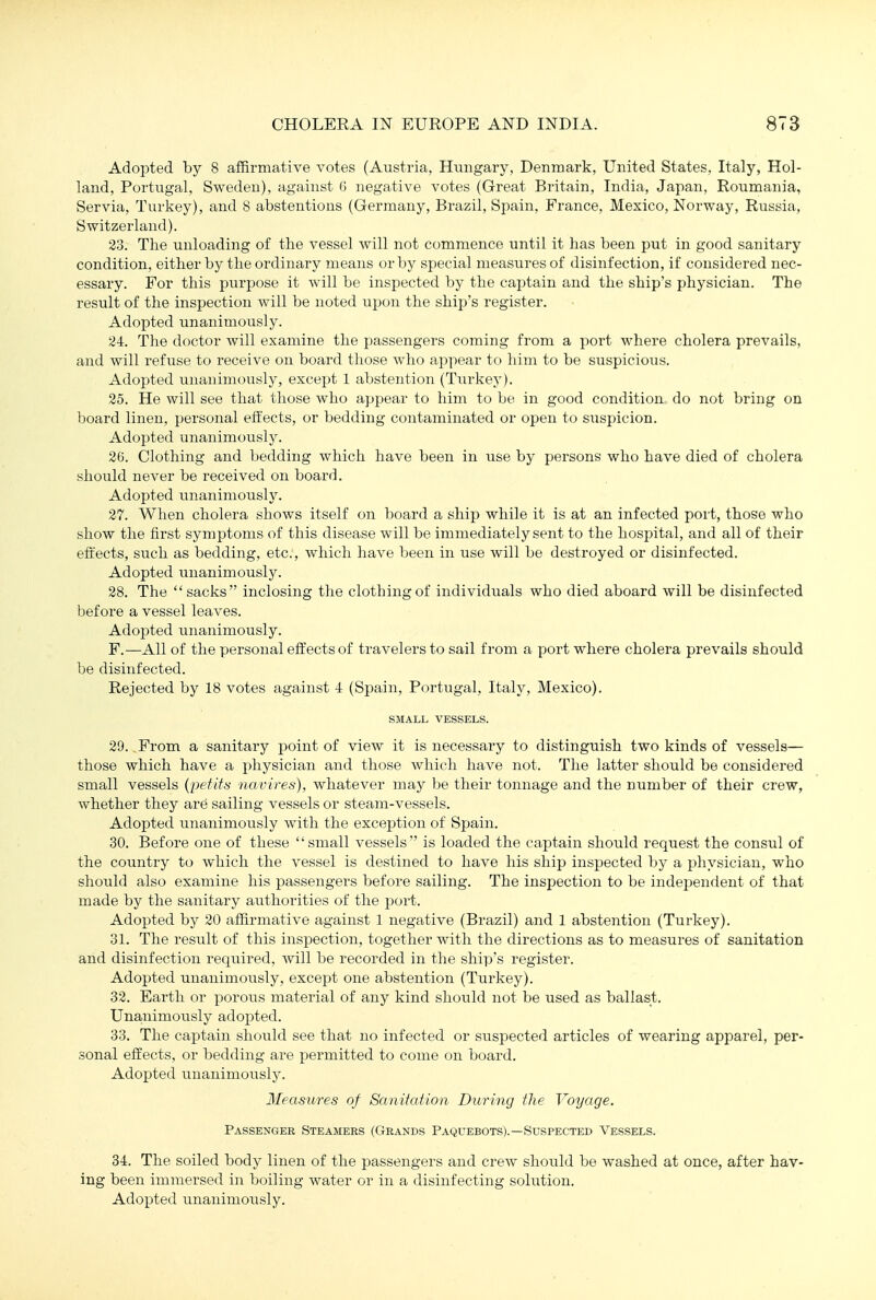 Adopted by 8 affirmative votes (Austria, Hungary, Denmark, United States, Italy, Hol- land, Portugal, Sweden), against G negative votes (Great Britain, India, Japan, Roumania, Servia, Turkey), and 8 abstentions (Germany, Brazil, Spain, France, Mexico, Norway, Russia, Switzerland). 23. The unloading of the vessel will not commence until it has been put in good sanitary condition, either by the ordinary means or by sj^ecial measures of disinfection, if considered nec- essary. For this purpose it will be inspected by the captain and the ship's physician. The result of the inspection will be noted upon the ship's register. Adopted unanimously. 34. The doctor will examine the passengers coming from a port where cholera prevails, and will refuse to receive on board those who appear to him to be suspicious. Adopted unanimously, except 1 abstention (Turkey). 25. He will see that those who appear to him to be in good condition do not bring on board linen, personal effects, or bedding contaminated or open to suspicion. Adopted unanimously. 26. Clothing and bedding which have been in use by persons who have died of cholera should never be received on board. Adopted unanimously. 27. When cholera shows itself on board a ship while it is at an infected port, those who show the first symptoms of this disease will be immediately sent to the hospital, and all of their effects, such as bedding, etc., which have been in use will be destroyed or disinfected. Adopted unanimously. 28. The  sacks inclosing the clothing of individuals who died aboard will be disinfected before a vessel leaves. Adopted unanimously. F.—All of the personal effects of travelers to sail from a port where cholera prevails should be disinfected. Rejected by 18 votes against 4 (Spain, Portugal, Italy, Mexico). SMALL VESSELS. 29. .From a sanitary point of view it is necessary to distinguish two kinds of vessels— those which have a physician and those which have not. The latter should be considered small vessels {pefits navires), whatever may be their tonnage and the number of their crew, whether they are sailing vessels or steam-vessels. Adopted unanimously with the exception of Spain. 30. Before one of these small vessels is loaded the captain should request the consul of the country to which the vessel is destined to have his ship inspected by a physician, who should also examine his passengers before sailing. The inspection to be independent of that made by the sanitary authorities of the port. Adopted by 20 affirmative against 1 negative (Brazil) and 1 abstention (Turkey). 31. The result of this inspection, together with the directions as to measures of sanitation and disinfection required, will be recorded in the ship's register. Adopted unanimously, except one abstention (Tiarkey). 32. Earth or porous material of any kind should not be used as ballast. Unanimously adopted. 33. The captain should see that no infected or suspected articles of wearing apparel, per- sonal effects, or bedding are permitted to come on board. Adopted unanimouslj^. Ileasures of Sanitation During the Voyage. Passenger Steamers (Grands Paquebots).—Suspected Vessels. 34. The soiled body linen of the passengers and crew should be washed at once, after hav- ing been immersed in boiling water or in a disinfecting solution.