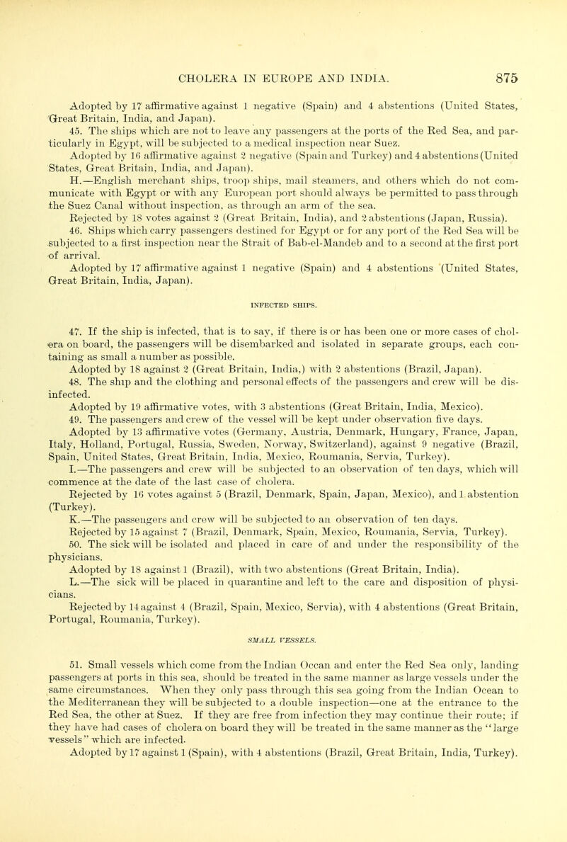 Adopted by 17 affirmative against 1 negative (Spain) and 4 abstentions (United States, Great Britain, India, and Japan). 45. The shi^js which are not to leave any passengers at the ports of the Red Sea, and par- ticularly in Egypt, will be subjected to a medical inspection near Suez. Adopted by 16 affirmative against 2 negative (Spain and Turkey) and 4 abstentions (United States, Great Bi'itain, India, and Japan). H. —English merchant ships, troop ships, mail steamers, and others which do not com- municate with Egypt or with any European port should always be permitted to pass through the Suez Canal without inspection, as through an arm of the sea. Rejected by 18 votes against 2 (Great Britain, India), and 2 abstentions (Japan, Russia). 46. Ships which carry passengers destined for Egyx)t or for any port of the Red Sea will be subjected to a first inspection near the Strait of Bab-el-Mandeb and to a second at the first port of arrival. Adopted by 17 affirmative against 1 negative (Spain) and 4 abstentions (United States, Great Britain, India, Japan). INFECTED SHIPS. 47. If the ship is infected, that is to say, if there is or has been one or more cases of chol- era on board, the passengers will be disembarked and isolated in separate groups, each con- taining as small a number as possible. Adopted by 18 against 2 (Great Britain, India.) with 2 abstentions (Brazil, Japan). 48. The ship and the clothing and personal effects of the passengers and crew will be dis- infected. Adopted by 19 affirmative votes, with 3 abstentions (Great Britain, India, Mexico). 49. The passengers and crew of the vessel will be kept under observation five days. Adopted by 13 affirmative votes (Germany, Austria, Denmark, Hungary, France, Japan, Italy, Holland, Portugal, Russia, Sweden, Norway, Switzerland), against 9 negative (Brazil, Spain, United States, Great Britain, India, Mexico, Roumania, Servia, Turkey). I. —The passengers and crew will be subjected to an observation of ten days, Avhichwill commence at the date of the last case of cholera. Rejected by 16 votes against 5 (Brazil, Denmark, Spain, Japan, Mexico), andl abstention (Turkey). K.—The passengers and crew will be subjected to an observation of ten days. Rejected by 15 against 7 (Brazil, Denmark, Spain, Mexico, Roumania, Servia, Turkey). 50. The sick will be isolated and placed in care of and under the responsibility of the physicians. Adopted by 18 against 1 (Brazil), with two abstentions (Great Britain, India). L.—The sick will be placed in quarantine ajid left to the care and disposition of physi- cians. Rejected by 14 against 4 (Brazil, Spain, Mexico, Servia), with 4 abstentions (Great Britain, Portugal, Roumania, Turkey). SMALL VESSELS. 51. Small vessels which come from the Indian Ocean and enter the Red Sea only, landing- passengers at ports in this sea, should be treated in the same manner as large vessels under the same circumstances. When they only pass through this sea going from the Indian Ocean to the Mediterranean they will be subjected to a double inspection—one at the entrance to the Red Sea, the other at Suez. If they are free from infection they may continue their route; if they have had cases of cholera on board they will be treated in the same manner as the large vessels  which are infected. Adopted by 17 against 1 (Spain), with 4 abstentions (Brazil, Great Britain, India, Turkey).