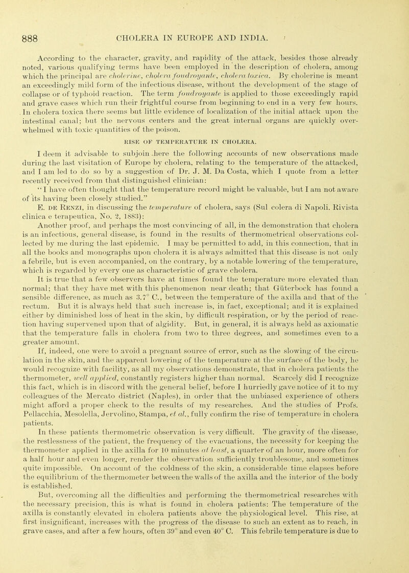 According to the character, gravity, and rapidity of the attack, besides those already noted, various qualifying terms have been employed in the description of cholera, among which the principal are cholerine, cholera foudroyante, cholera toxica. By cholerine is meant an exceedingly mild form of the infectious disease, without the development of the stage of collapse or of typhoid reaction. The term foudroy ante is applied to those exceedingly rapid and grave cases which run their frightful course from beginning to end in a very few hours. . In cholera toxica there seems but little evidence of localization of the initial attack upon the intestinal canal; but the nervous centers and the great internal organs are quickly over- whelmed with toxic quantities of the poison. RISE OF TEMPERATURE IN CHOLERA. I deem it advisable to subjoin -here the following accounts of new observations made during the last visitation of Europe by cholera, relating to the temperature of the attacked, and I am led to do so by a suggestion of Dr. J. M. Da Costa, which I quote from a letter recently received from that distinguished clinician: I have often thought that the temperature record might be valuable, but I am not aware of its having been closely studied. E. DE Renzi, in discussing the temperature of cholera, says (Sul colera di Napoli. Rivista clinica e terapeutica. No. 2, 1883): Another proof, and perhaps the most convincing of all, in the demonstration that cholera is an infectious, general disease, is found in the results of thermoTnetrical observations col- lected by me during the last epidemic. I may be permitted to add, in this connection, that in all the books and monographs upon cholera it is always admitted that this disease is not only a febrile, but is even accompanied, on the contrary, by a notable lowering of the temperature, which is regarded by every one as characteristic of grave cholera. It is true that a few observers have at times found the temperature more elevated than normal; that they have met with this phenomenon near death; that Guterboclc has found a sensible difference, as much as 3.7° C, between the temperature of the axilla and that of the rectum. But it is always held that such increase is, in fact, exceptional; and it is explained either by diminished loss of heat in the skin, by difiicult respiration, or hy the period of reac- tion having supervened upon that of algidity. But, in general, it is always held as axiomatic that the temperature falls in cholera from two to three degrees, and sometimes even to a greater amount. If, indeed, one weie to avoid a pregnant source of error, such as the slowing of the circu- lation in the skin, and the apparent lowering of the temperature at the surface of the body, he would recognize with facility, as all my observations demonstrate, that in cholera patients the thermometer, tvell apjjlied, constantly registers higher than normal. Scarcely did I recognize this fact, which is in discord with the general belief, before I hurriedly gave notice of it to my colleagues of the Mercato district (Naples), in order that the unbiased experience of others might alford a proper check to the results of my researches. And the studies of Profs. Pellacchia, Mesolella, Jervolino, Stampa, et al., fully confirm the rise of temperature in cholera patients. In these patients thermometric observation is very difiicult. The gravity of the disease, the restlessness of the patient, the frequency of the evacuations, the necessity for keeping the thermometer applied in the axilla for 10 minutes at least, a quarter of an hour, more often for a half hour and even longer, render the observation sufficiently troxiblesome, and sometimes quite impossible. On account of the coldness of the skin, a considerable time elapses before the equilibrium of the thermometer between the walls of the axilla and the interior of the body is established. But, overcoming all the difficulties and performing the thermometrical researches with the necessary precision, this is what is found in cholera patients: The temperature of the axilla is constantly elevated in cholera patients above the physiological level. This rise, at first insignificant, increases with the progress of the disease to such an extent as to reach, in grave cases, and after a few hours, often 39° and even 40° C. This febrile temperature is due to