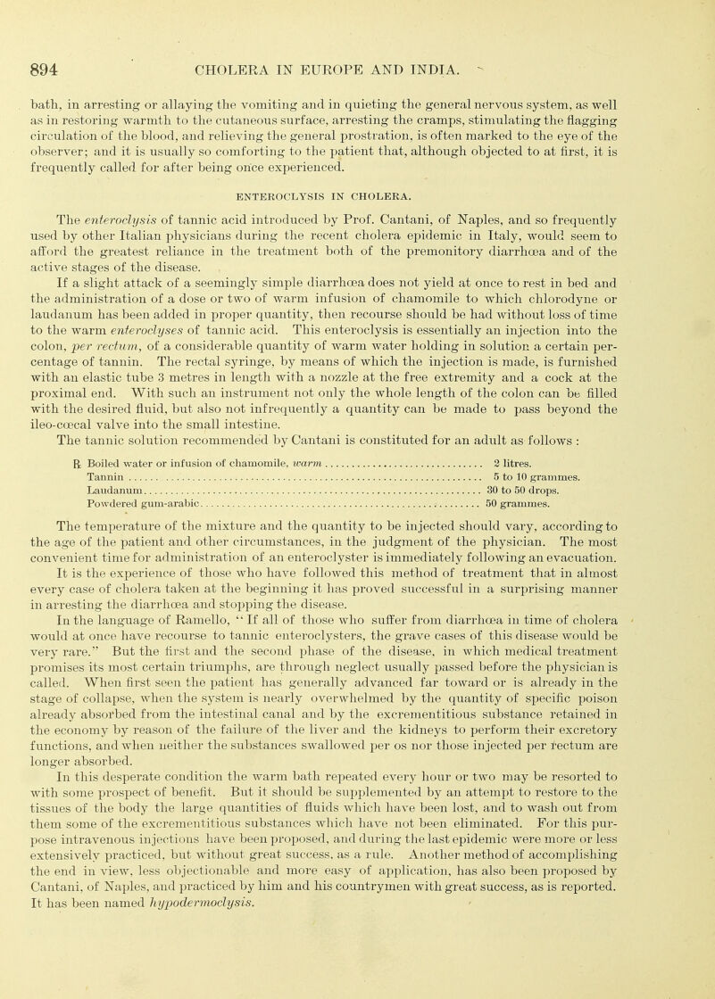 bath., in arresting or allaying the vomiting and in quieting the general nervous system, as well as in restoring warmth to the cutaneous surface, arresting the cramps, stimulating the flagging circulation of the blood, and relieving the general prostration, is often marked to the eye of the observer; and it is usually so comforting to the patient that, although, objected to at first, it is frequently called for after being once experienced. The enteroclysis of tannic acid introduced by Prof. Cantani, of Naples, and so frequently used by other Italian physicians during the recent cholera epidemic in Italy, would seem to afiiord the greatest reliance in the treatment both of the premonitory diarrhoea and of the active stages of the disease. If a slight attack of a seemingly simple diarrhoea does not yield at once to rest in bed and the administration of a dose or two of warm infusion of chamomile to which chlorodyne or laudanum has been added in proper quantity, then recourse should be had without loss of time to the warm enteroclyses of tannic acid. This enteroclysis is essentially an injection into the colon, per rectum, of a considerable quantity of warm water holding in solution a certain per- centage of tannin. The rectal syringe, by means of which the injection is made, is furnished with an elastic tube 3 metres in length with a nozzle at the free extremity and a cock at the proximal end. With such an instrument not only the whole length of the colon can be filled with the desired fliiid, but also not infrequently a quantity can be made to pass beyond the ileo-coecal valve into the small intestine. The tannic solution recommended by Cantani is constituted for an adult as follows : R Boiled water or infusion of chamomile, warm 2 litres. The temperature of the mixture and the quantity to be injected should vary, according to the age of the patient and other circumstances, in the judgment of the physician. The most convenient time for administration of an enteroclyster is immediately following an evacuation. It is the experience of those who have followed this method of treatment that in almost every case of cholera taken at the beginning it has proved successful in a surprising manner in arresting the diarrhoea and stopping the disease. In the language of Ramello,  If all of those who suffer from diarrhoea in time of cholera would at once have recourse to tannic enteroclysters, the grave cases of this disease would be very rare.' But the first and the second phase of the disease, in which medical treatment promises its most certain triumphs, are through neglect usually passed before the physician is called. When first seen the patient has generally advanced far toward or is already in the stage of collapse, when the system is nearly overwhelmed by the quantity of specific poison already absorbed from the intestinal canal and by the excrementitious substance retained in the economy by reason of the failure of the liver and the kidneys to perform their excretory functions, and when neither the substances swallowed per os nor those injected per tectum are longer absorbed. In this desperate condition the warm bath repeated eveiy hour or two may be resorted to with some prospect of benefit. But it should be supplemented by an attempt to restore to the tissues of the body the large quantities of fluids which have been lost, and to wash out from them some of the excrementitious substances which have not been eliminated. For this pur- pose intravenous injections have been proposed, and during the last epidemic were more or less extensively practiced, but without great success, as a rule. Another method of accomplishing the end in view, less objectionable and more easy of application, has also been proposed by Cantani, of Naples, and practiced by him and his countrymen with great success, as is reported. It has been named liypodermoclysis. ENTEROCLYSIS IN CHOLERA. Tannin Laudanum Powdered gum-arabic 5 to 10 grammes. 30 to 50 drops. 50 grammes.