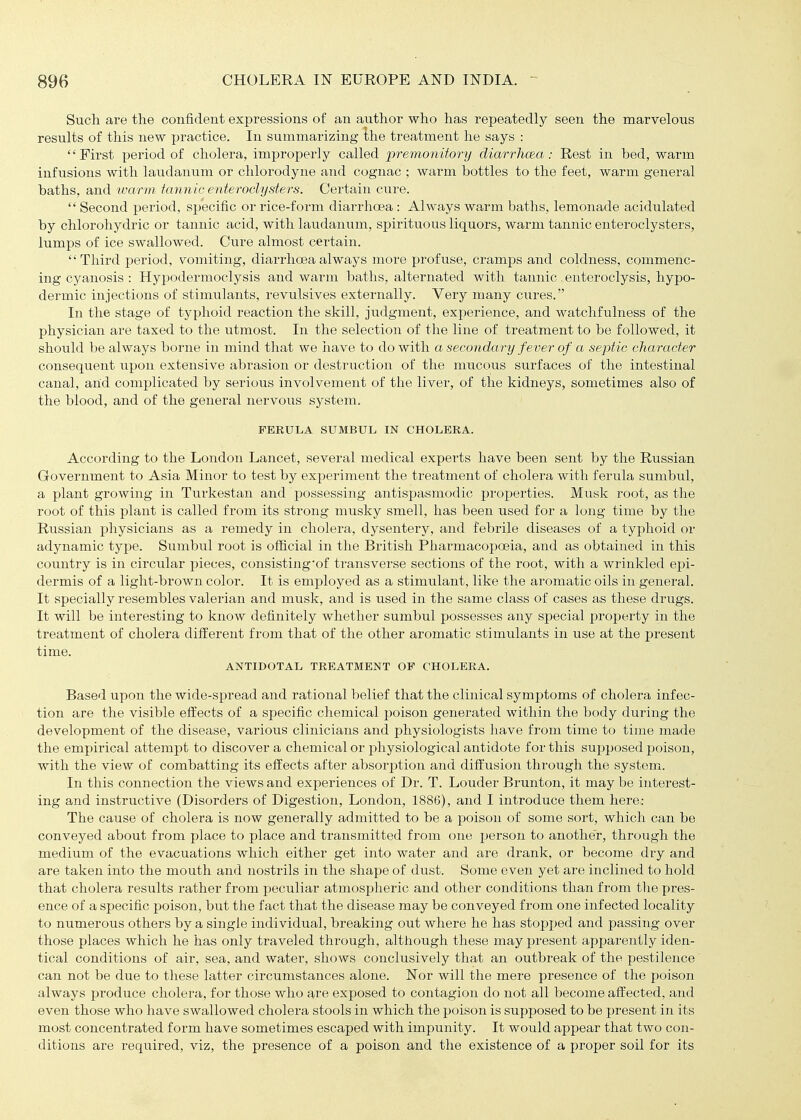 Sucli are the confident expressions of an author who has repeatedly seen the marvelous results of this new jjractice. In summarizing Ihe treatment he says : First period of cholera, improi)erly called premonitory diarrhcea: Rest in bed, warm infusions with laudaniim or chlorodyne and cognac ; warm bottles to the feet, warm general baths, and tvarm tannic enteroclysters. Certain cure.  Second period, specific or rice-form diarrhoea : Always warm baths, lemonade acidulated by chlorohydric or tannic acid, with laudanum, spiritixous liquors, warm tannic enteroclysters, lumps of ice swallowed. Cure almost certain. Third period, vomiting, diarrhoea always more profuse, cramps and coldness, commenc- ing cj^anosis : Hypodermoclysis and warm baths, alternated with tannic. enteroclysis, hypo- dermic injections of stimulants, revulsives externally. Very many cures. In the stage of typhoid reaction the skill, judgment, experience, and watchfulness of the physician are taxed to the iitmost. In the selection of the line of treatment to be followed, it should be always borne in mind that we have to do with a secondary fever of a septic character consequent upon extensive abrasion or destruction of the mucous surfaces of the intestinal canal, and complicated by serious involvement of the liver, of the kidneys, sometimes also of the blood, and of the general nervous system. FERULA SUMBUL IN CHOLERA. According to the London Lancet, several medical experts have been sent by the Russian Government to Asia Minor to test by experiment the treatment of cholera with ferula sumbul, a plant growing in Turkestan and possessing antispasmodic properties. Musk root, as the root of this plant is called from its strong musky smell, has been used for a long time by the Russian physicians as a remedy in cholera, dysentery, and febrile diseases of a typhoid or adynamic type. Sumbul root is official in the British Pharmacopoeia, and as obtained in this country is in circtilar pieces, consisting'of transverse sections of the root, with a wrinkled epi- dermis of a light-brown color. It is employed as a stimulant, like the aromatic oils in general. It specially resembles valerian and musk, and is used in the same class of cases as these drugs. It will be interesting to know definitely whether sumbul possesses any special property in the treatment of cholera different from that of the other aromatic stimulants in use at the present time. ANTIDOTAL TREATMENT OP CHOLERA. Based upon the wide-spread and rational belief that the clinical symptoms of cholera infec- tion are the visible effects of a specific chemical poison generated within the body during the development of the disease, various clinicians and physiologists have from time to time made the empirical attempt to discover a chemical or physiological antidote for this supposed poison, with the view of combatting its effects after absorption and diffusion through the system. In this connection the views and experiences of Dr. T. Louder Brunton, it may be interest- ing and instriictive (Disorders of Digestion, London, 1886), and I introduce them here: The cause of cholera is now generally admitted to be a poison of some sort, which can be conveyed about from place to place and transmitted from one person to another, through the medium of the evacuations which either get into water and are drank, or become dry and are taken into the mouth and nostrils in the shape of dust. Some even yet are inclined to hold that cholera results rather from peculiar atmospheric and other conditions than from the pres- ence of a specific poison, but tlie fact that the disease may be conveyed from one infected locality to numerous others by a single individual, breaking out where he has stopped and passing over those places which he has only traveled through, although these may present apparently iden- tical conditions of air, sea, and water, shows conclusively that an outbreak of the pestilence can not be due to these latter circumstances alone. Nor will the mere presence of the poison always produce cholera, for those who are exposed to contagion do not all become affected, and even those who have swallowed cholera stools in which the poison is supposed to be present in its most concentrated form have sometimes escaped with impunity. It would appear that two con- ditions are required, viz, the presence of a poison and the existence of a proper soil for its