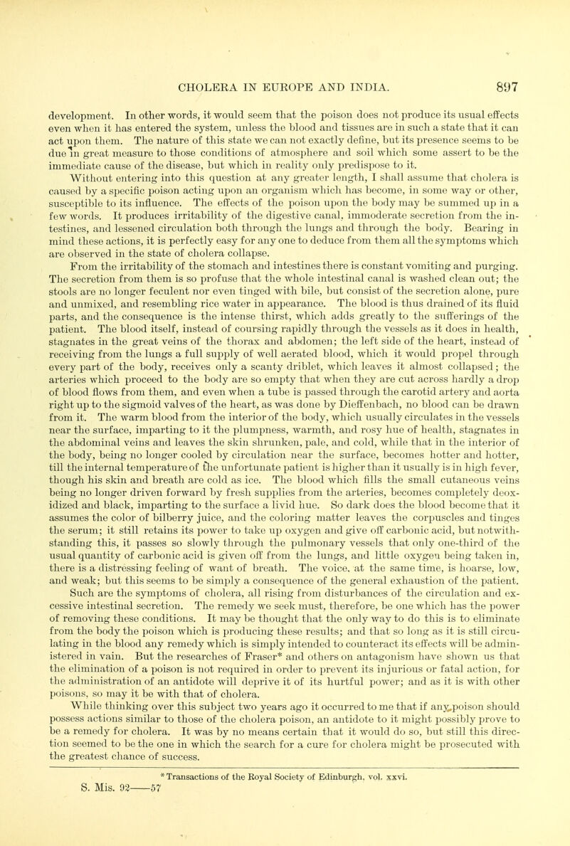 \ CHOLERA IN EUROPE AND INDIA. 897 development. In other words, it would seem tliat the poison does not jiroduce its usual effects even when it has entered the system, unless the blood and tissues ai'e in such a state that it can act upon them. The nature of this state we can not exactly define, but its presence seems to be dueni great measure to those conditions of atmosphere and soil which some assert to be the immediate cause of the disease, but which in reality only predispose to it. Without entering into this question at any greater length, I shall assume that cholera is caused by a specific poison acting upon an organism which has become, in some way or other, susceptible to its influence. The effects of the poison upon the body may be summed up in a few words. It produces irritability of the digestive canal, immoderate secretion from the in- testines, and lessened circulation both through the lungs and through the body. Bearing in mind these actions, it is perfectly easy for any one to deduce from them all the symptoms which are observed in the state of cholera collapse. From the irritability of the stomach and intestines there is constant vomiting and purging. The secretion from them is so profuse that the whole intestinal canal is washed clean out; the stools are no longer feculent nor even tinged with bile, but consist of the secretion alone, pure and unmixed, and resembling rice water in appearance. The blood is thus drained of its fluid parts, and the consequence is the intense thirst, which adds greatly to the sufirerings of the patient. The blood itself, instead of coursing rapidly through the vessels as it does in health, stagnates in the great veins of the thorax and abdomen; the left side of the heart, instead of receiving from the lungs a full supply of well aerated blood, which it would propel through every part of the body, receives only a scanty driblet, which leaves it almost collapsed; the artei'ies which proceed to the body are so empty that when they are cut across hardly a drop of blood flows from them, and even when a tube is passed through the carotid artery and aorta right up to the sigmoid valves of the heart, as was done by Dieff enbach, no blood can be drawn from it. The warm blood from the interior of the body, which usually circulates in the vessels near the surface, imparting to it the pkimpness, warmth, and rosy hue of health, stagnates in the abdominal veins and leaves the skin shrunken, pale, and cold, while that in the interior of the body, being no longer cooled by circulation near the surface, becomes hotter and hotter, till the internal temperature of tlie unfortunate patient is higher than it usually is in high fever, though his skin and breath are cold as ice. The blood which fills the small cutaneous veins being no longer driven forward by fresh supplies from the arteries, becomes completely deox- idized and black, imparting to the surface a livid hue. So dark does the blood become that it assumes the color of bilberry juice, and the coloring matter leaves the corpuscles and tinges the serum; it still retains its power to take up oxygen and give ofi: carbonic acid, but notwith- standing this, it passes so slowly through the pulmonary vessels that only one-third of the usual quantity of carbonic acid is given off from the lungs, and little oxygen being taken in, there is a distressing feeling of want of breath. The voice, at the same time, is hoarse, low, and weak; but this seems to be simply a consequence of the general exhaustion of the patient. Such are the symptoms of cholera, all rising from distixrbances of the circulation and ex- cessive intestinal secretion. The remedy we seek must, therefore, be one which has the power of removing these conditions. It may be thought that the only way to do this is to eliminate from the body the poison which is producing these results; and that so long as it is still circu- lating in the blood any remedy which is simply intended to counteract its effects will be admin- istered in vain. But the researches of Eraser* and others on antagonism have shown lis that the elimination of a poison is not required in order to prevent its injurious or fatal action, for the administration of an antidote will deprive it of its hurtful power; and as it is with other poisons, so may it be with that of cholera. While thinking over this subject two years ago it occurred to me that if anji,poison should possess actions similar to those of the cholera poison, an antidote to it might possibly prove to be a remedy for cholera. It was by no means certain that it would do so, but still this direc- tion seemed to be the one in which the search for a cure for cholera might be prosecuted with the greatest cliance of success. S. Mis. 92- * Transactions of the Boyal Society of Edinburgh, vol. xxvi. ■57