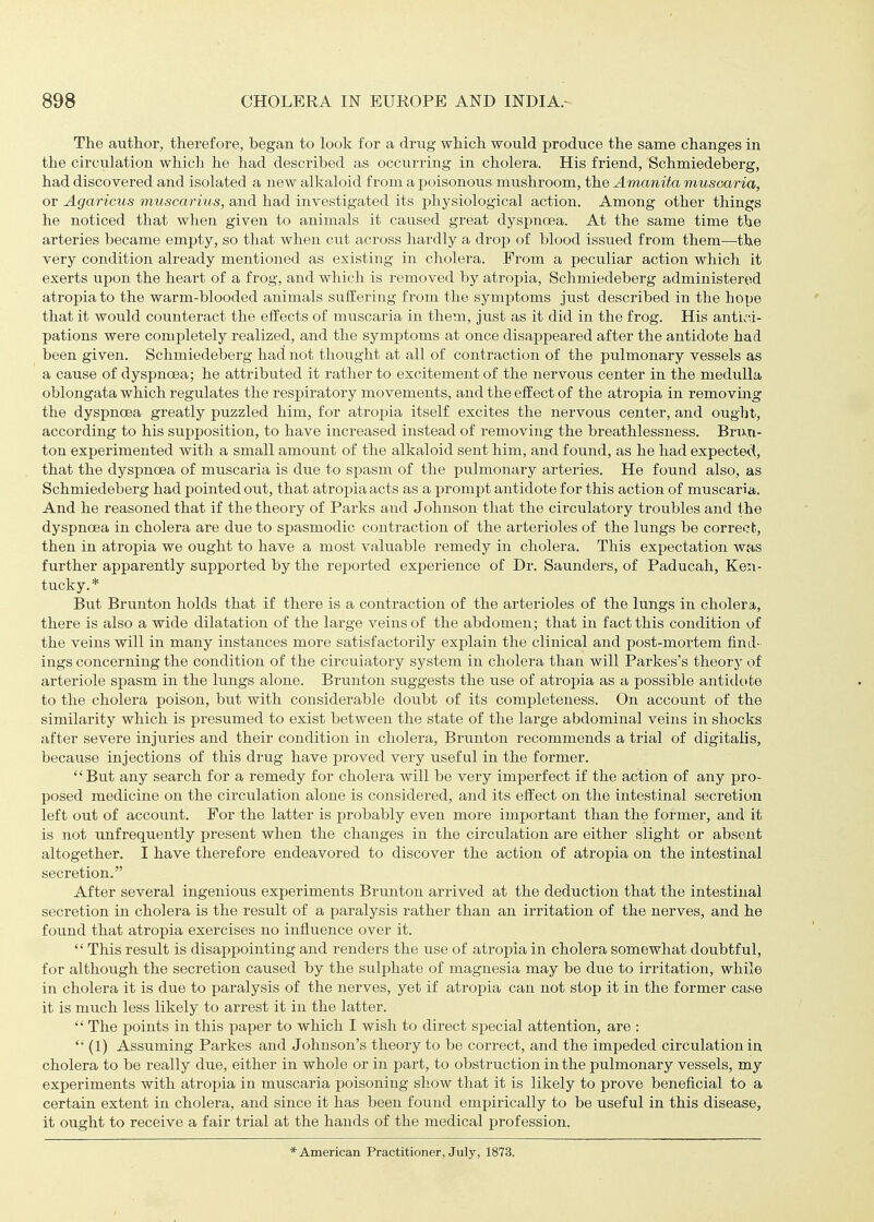 The author, therefore, began to look for a drug which would produce the same changes in the circulation which he had described as occxxrring in cholera. His friend, Schmiedeberg, had discovered and isolated a new alkaloid from a poisonous mushroom, the Amanita muscaria, or Agaricus muscarius, and had investigated its physiological action. Among other things he noticed that when given to animals it caused great dyspnoea. At the same time the arteries became empty, so that when cut across hardly a drop of blood issued from them—the very condition already mentioned as existing in cholera. From a peculiar action which it exerts upon the heart of a frog, and which is removed by atropia, Schmiedeberg administered atropiato the warm-blooded animals suffering from the symptoms just described in the hope that it would coiinteract the effects of muscaria in them, just as it did in the frog. His antiv'ii- pations were completely realized, and the symptoms at once disappeared after the antidote had been given. Schmiedeberg had not thought at all of contraction of the pulmonary vessels as a cause of dyspnoea; he attributed it rather to excitement of the nervous center in the medulla oblongata which regulates the respiratory movements, and the effect of the atropia in removing the dyspnoea greatly puzzled him, for atroj^ia itself excites the nervous center, and ougljt, according to his supposition, to have increased instead of removing the breathlessness. Brnn- ton experimented with a small amount of the alkaloid sent him, and found, as he had expected, that the dyspnoea of muscaria is due to spasm of the pulmonary arteries. He found also, as Schmiedeberg had pointed out, that atropia acts as a prompt antidote for this action of muscaria. And he reasoned that if the theory of Parks and Johnson that the circulatory troubles and the dyspnoea in cholera are due to spasmodic contraction of the arterioles of the lungs be correct., then in atropia we ought to have a most valuable remedy in cholera. This expectation was further apparently supported by the reported experience of Dr. Saunders, of Paducah, Ken- tucky.* But Brunton holds that if there is a contraction of the arterioles of the lungs in cholera, there is also a wide dilatation of the large veins of the abdomen; that in fact this condition of the veins will in many instances more satisfactorily explain the clinical and post-mortem find- ings concerning the condition of the circulatory system in cholera than will Parkes's theory of arteinole spasm in the lungs alone. Brunton suggests the use of atropia as a possible antidote to the cholera poison, but with considerable doubt of its completeness. On account of the similarity which is presumed to exist between the state of the large abdominal veins in shocks after severe injuries and their condition in cholera, Brunton recommends a trial of digitalis, because injections of this drug have proved very useful in the former. But any search for a remedy for cholera will be very imperfect if the action of any pro- posed medicine on the circulation alone is considered, and its effect on the intestinal secretion left out of account. For the latter is probably even more important than the former, and it is not unfrequently present when the changes in the circulation are either slight or absent altogether. I have therefore endeavored to discover the action of atropia on the intestinal secretion. After several ingenious experiments Brunton arrived at the deduction that the intestinal secretion in cholera is the result of a paralysis rather than an irritation of the nerves, and he found that atropia exercises no influence over it. This result is disappointing and renders the use of atropia in cholera somewhat doubtful, for although the secretion caused by the sulphate of magnesia may be due to irritation, while in cholera it is due to paralysis of the nerves, yet if atropia can not stop it in the former case it is much less likely to arrest it in the latter. The points in this paper to which I wish to direct special attention, are : (1) Assuming Parkes and Johnson's theory to be correct, and the impeded circulation in cholera to be really due, either in whole or in part, to obstruction in the pulmonary vessels, my experiments with atropia in muscaria poisoning show that it is likely to prove beneficial to a certain extent in cholera, and since it has been found empirically to be useful in this disease, it ought to receive a fair trial at the hands of the medical profession. * American Practitioner, July, 1873.
