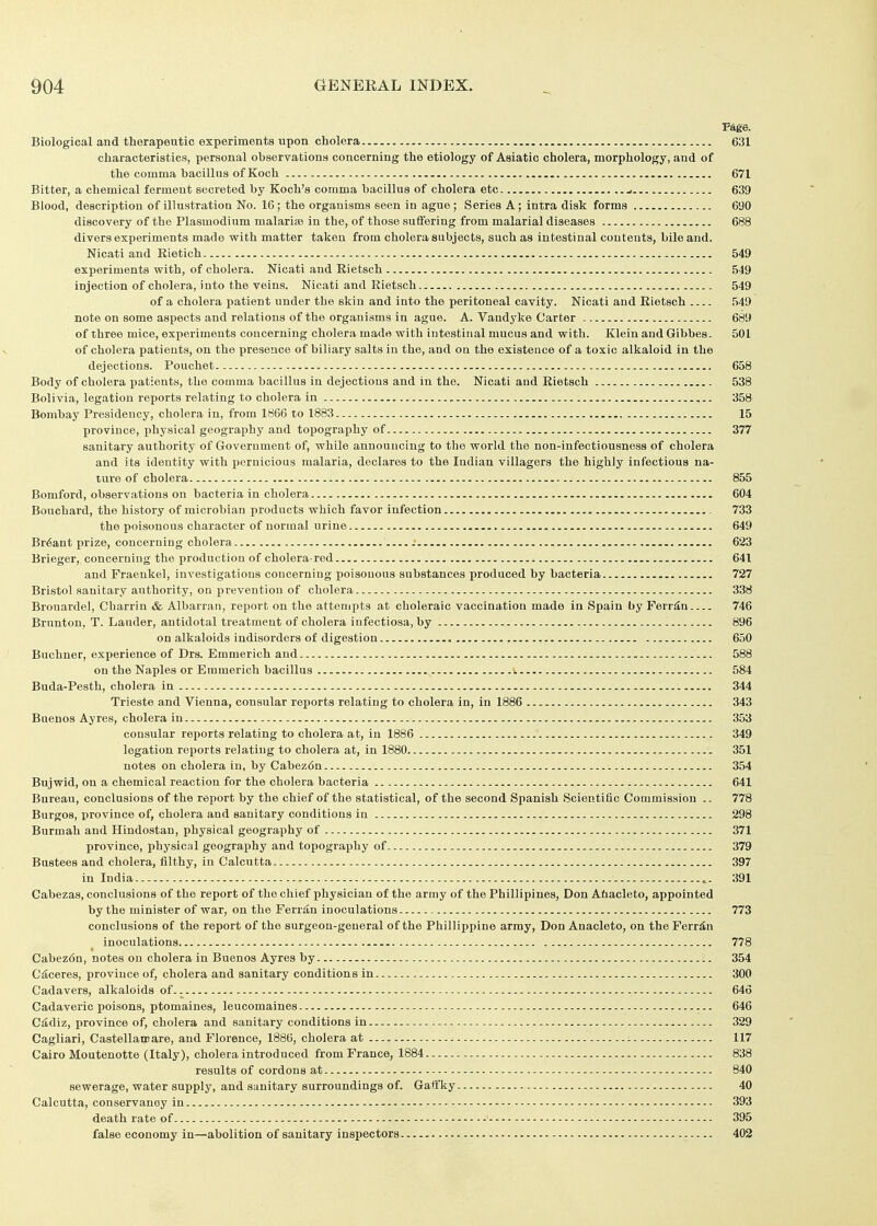 Page. Biological and therapeutic experiments upon cholera 631 characteristics, personal observations concerning the etiology of Asiatic cholera, morphology, and of the comma bacillus of Koch 671 Bitter, a chemical ferment secreted by Koch's comma bacillus of cholera etc ^ 639 Blood, description of illustration No. 16; the organisms seen in ague ; Series A; intra disk forms 690 discovery of the Plasmodium malariaj in the, of those suffering from malarial diseases 688 divers experiments made with matter taken from cholera subjects, such as intestinal contents, bile and. Nicati and Rietich 549 experiments with, of cholera. Nicati and Rietsch 549 injection of cholera, into the veins. Nicati and Rietsch 549 of a cholera patient under the skin and into the peritoneal cavity. Nicati and Rietsch 549 note on some aspects and relations of the organisms in ague. A. Vandyke Carter 689 of three mice, experiments concerning cholera made with intestinal mucus and with. Klein and Gibbes. 501 of cholera patients, on the presence of biliary salts in the, and on the existence of a toxic alkaloid in the dejections. Pouchet 658 Body of cholera patients, the comma bacillus in dejections and in the. Nicati and Rietsch 538 Bolivia, legation reports relating to cholera in 358 Bombay Presidency, cholera in, from 1866 to 1883 15 province, i^hysical geography and topography of 377 sanitary authority of Government of, while announcing to the world the non-infectiousness of cholera and its identity with pernicious malaria, declares to the Indian villagers the highly infectious na- ture of cholera 855 Bomford, observations on bacteria in cholera 604 Bouchard, the history of microbian products which favor infection 733 the poisonous character of normal urine 649 Br6ant prize, concerning cholera -• 623 Brieger, concerning the production of cholera-red 641 and Fraenkel, investigations concerning poisonous substances produced by bacteria 727 Bristol sanitary authority, on prevention of cholera 338 Brouardel, Charrin & Albarran, report on the attempts at choleraic vaccination made in Spain by Ferr^n 746 Brunton, T. Lauder, antidotal treatment of cholera infectiosa, by 896 on alkaloids indisorders of digestion 650 Buchner, experience of Drs. Emmerich and 588 on the Naples or Emmerich bacillus ». 584 Buda-Pesth, cholera in 344 Trieste and Vienna, consular reports relating to cholera in, in 1886 343 Buenos Ay res, cholera in 353 consular reports relating to cholera at, in 1886 349 legation reports relating to cholera at, in 1880 351 notes on cholera in, by Cabez6n 354 Bujwid, on a chemical reaction for the cholera bacteria 641 Bureau, conclusions of the report by the chief of the statistical, of the second Spanish Scientific Commission .. 778 Burgos, province of, cholera and sanitary conditions in 298 Burmah and Hindostan, physical geography of 371 province, physical geography and topography of 379 Bustees and cholera, filthy, in Calcutta 397 in India 391 Cabezas, conclusions of the report of the chief physician of the army of the Phillipines, Don Ahacleto, appointed by the minister of war, on the Feridn inoculations 773 conclusions of the report of the surgeon-general of the Phillippine army, Don Anacleto, on the Ferrin inoculations 778 Cabez6n, notes on cholera in Buenos Ayres by 354 Ciiceres, province of, cholera and sanitary conditions in 300 Cadavers, alkaloids of 646 Cadaveric poisons, ptomaines, leucomaines 646 Ciidiz, province of, cholera and sanitary conditions in 329 Cagliari, Castellamare, and Florence, 1886, cholera at i 117 Cairo Moutenotte (Italy), cholera introduced from France, 1884 838 results of cordons at 840 sewerage, water supply, and sanitary surroundings of. Gaffky 40 Calcutta, conservancy in 393 death rate of 395 false economy in—abolition of sanitary inspectors 402