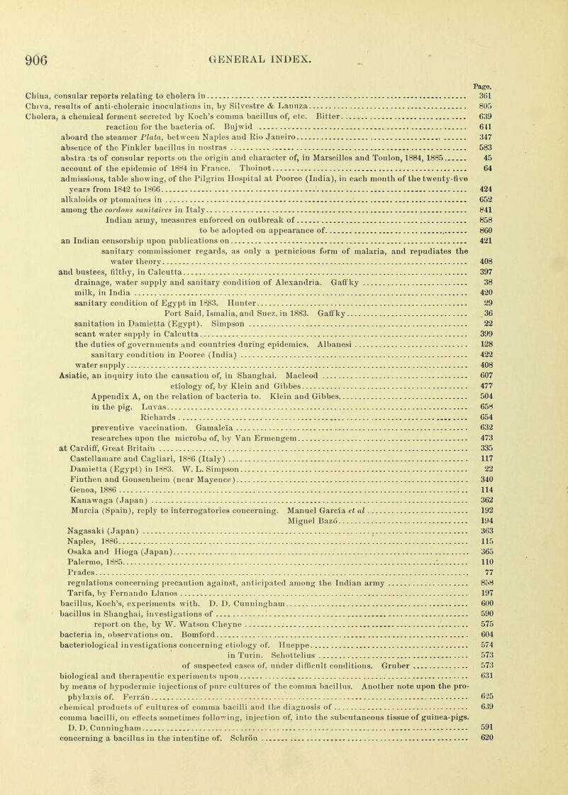 Page. Cbina, consular reports relating to cholera in , 361 Chiva, results of anti-choleraic inoculations in, by Silvestre & Lannza 805 Cholera, a chemical ferment secreted by Koch's comma bacillus of, etc. Bitter 639 reaction for the bacteria of. Bujwid 641 aboard the steamer Plata, between Naples and Kio Janeiro 347 absence of the Finkler bacillus in nostras - 583 abstracts of consular reports on the origin and character of, in Marseilles and Toulon, 1884, 1885 45 account of the epidemic of 1884 in France. Thoinot 64 admissions, table showing, of the Pilgrim Hospital at Pooree (India), in each month of the twenty-five years from 1842 to 1866 424 alkaloids or ptomaines in 652 among the cordons sanitaires in Italy 841 Indian army, measures enforced on outbreak of 858 to be adopted on appearance of 860 an Indian censorship upon publications on 421 sanitary commissioner regards, as only a pernicious form of malaria, and repudiates the water theory 408 and bustees, tiltliy, in Calcutta 397 drainage, water supply and sanitary condition of Alexandria. Gaff ky 38 milk, in India 420 sanitary condition of Egypt in 18;83. Hunter 29 Port Said, Ismalia, and Suez, in 1883. Gaffky 36 sanitation in Damietta (Egypt). Simpson 22 scant water supply in Calcutta 399 the duties of governments and countries during epidemics. Albanesi 1-28 sanitary condition in Pooree (India) 422 water supply ^ 408 Asiatic, an inquiry into the causation of, in Shanghai. Macleod 607 etiology of, by Klein and Gibbes 477 Appendix A, on the relation of bacteria to. Klein and Gibbes 504 in the pig. Luvas 658 Richards .....^ 654 preventive vaccination. Gamaleia 632 researches upon the microbo of, by Van Ermengem 473 at Cardiff, Great Britain 335 Castellamare and Cagliari, 1886 (Italy) 117 Damietta (Egypt) in 1883. W.L.Simpson 22 Finthen and Gonsenheim (near Mayence) 340 Genoa, 1886 114 Kanawaga (Japan) 362 Murcia (Spain), reply to interrogatories concerning. Manuel Garcia et al 192 Miguel Baz6 194 Nagasaki (Japan) 363 Naples, 1886 '. 115 Osaka and Hioga (Japan) 365 Palermo, 1885 110 Prades 77 regulations concerning precaution against, anticipated among the Indian army 858 Tarifa, by Fernando Llanos 197 bacillus, Koch's, experiments with. D. D. Cunningham 600 bacillus in Shanghai, investigations of 590 report on the, by W. Watson Cheyne 575 bacteria in, observations on. Bomford 604 bacteriological investigations concerning etiology of. Hueppe 574 in Turin. Schottelius 573 of suspected cases of, under difiScult conditions. Gruber 573 biological and therapeutic experiments upon 631 by means of hypodermic injections of pure cultures of the comma bacillus. Another note upon the pro- phylaxis of. Ferriin 6'25 chemical products of cultures of comma bacilli and the diagnosis of 639 comma bacilli, on effects sometimeu following, injection of, into the subcutaneous tissue of guinea-pigs. D.D.Cunningham 591 concerning a bacillus in the intentine of. Schron 620