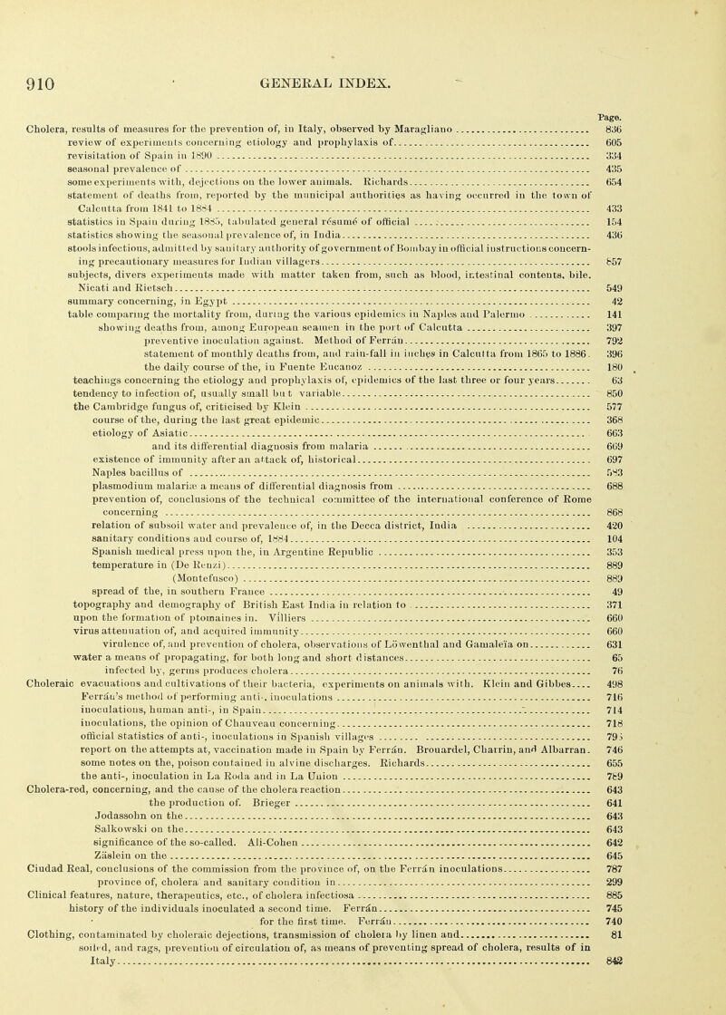 » 910 ' GENEEAL INDEX. Page. Cholera, results of measures for the preveution of, in Italy, observed by Maragliano 836 review of experiineuts coiiceruing etiology aud prophylaxis of 605 revisitiition of Spaiu iu 1890 334 seasonal prevalence of 435 some experiments with, dejections on the lower animals. Richards 654 statement of deaths from, reported by the municipal authorities as having occurred in the ton n of Calcutta from 1841 to 18ci4 433 statistics iu Spaiu duriug 1885, tabulated general r(?sum6 of official 154 statistics showing the seasonal prevalence of, in India 436 stools infectious, admitted by sanitary authority of government of Bombay in official instructions concern- ing precautionary measures for Indian villagers 857 subjects, divers experiments made with matter taken from, such as blood, intestinal contents, bile. Nicati aud Eietsch 549 summary concerning, in Egypt 42 table comparing the mortality from, during the various epidemics iu Naples aud Palermo 141 showing deaths from, among Enrojiean seamen in the port of Calcutta 397 preventive inoculation against. Method of Ferran 792 statement of monthly deaths from, aud rain-fall in inches in Calcutta from 1865 to 1886. 396 the daily course of the, iu Fuente Eucaitoz 180 teachings concerning the etiology and projihylaxis of, ciiidemics of the last three or four years 63 tendency to infection of, usually small bu t variable 850 the Cambridge fungus of, criticised by Klein 577 course of the, during the last great epidemic 368 etiology of Asiatic 663 and its differential diagnosis from malaria 669 existence of immunity after an attack of, historical 697 Naples bacillus of 583 Plasmodium malariaj a means of differential diagnosis from 688 prevention of, conclusions of the technical committee of the international conference of Rome concerning i 868 relation of subsoil water and prevaleuce of, iu the Decca district, India 420 sanitary conditions aud course of, 1884 104 Spanish medical press upon the, in Argentine Republic 353 temperature in (De Rcuzi) 889 (Montefusco) 889 spread of the, in southern France 49 topography aud demography of British East India iu relation to 371 upon the formation of ptomaiues in. Villiers 660 virus attenuation of, and acquired immunity 660 virulence of, and prevention of cholera, observations of Liiwenthal and Gamaleia on 631 ■water a means of propagating, for both long and short distances 65 infected by, germs produces cholera 76 Choleraic evacuations and cultivations of their bacteria, experiments on animals with. Klein and Gibbes 498 Ferriiu's method of performing anti-. inoculations 716 inoculations, human anti-, in Spaiu 714 inoculations, the opinion of Chauveau concei niug 718 official statistics of anti-, inoculations in Spanish viUagi's 79S report on the attempts at, vaccination made in Spain by Ferran. Brouardel, Charrin, and Albarran. 746 some notes on the, ijoison contained iu alvine discharges. Richards 655 the anti-, inoculation iu La Roda and iu La Union 7fc9 Cholera-red, concerning, and the cause of the cholera reaction 643 the production of. Brieger 641 Jodassohn on the 643 Salkowski on the 643 significance of the so-called. Ali-Cohen 642 Zasleiu on the 645 Ciudad Real, conclusions of the commission from the province of, on the Ferrin inoculations 787 province of, cholera and sanitary condition in 299 Clinical features, nature, therapeutics, etc., of cholera infectiosa 885 history of the individuals inoculated a second time. Ferran 745 for the first time. Ferran 740 Clothing, contaminated by choleraic dejections, transmission of cholera ))y linen and 81 soiled, and rags, prevention of circulation of, as means of preventing spread of cholera, results of in Italy 843