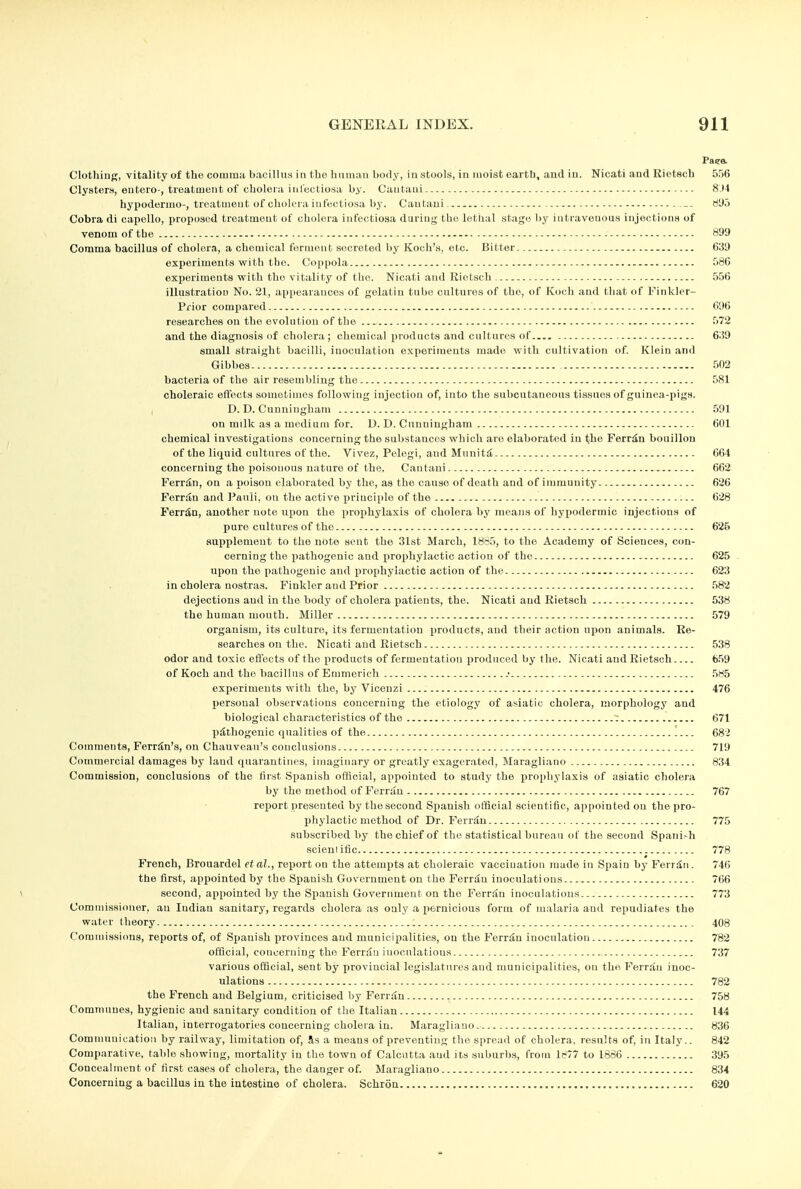 Paee. ClothiDg, vitality of the comma bacillus in tbo human bofly, in stools, in moist earti), and in. Nicati and Rietech 556 Clysters, eutero , treatment of cholera inI'ectiosa by. Cautaui 8.M hypodermo-, treatment of cholera iufectiosa by. Cautaui. — ri'Jo Cobra di capello, proposed treatment of cholera iufectiosa durinjr the lethal stage l)y intravenous injections of venom of the 899 Comma bacillus of cholera, a chemical ferment secreted by Kocli's, etc. Bitter 639 experiments with the. Coppola 586 experiments with the vitality of the. Nicati and Rietsch 556 illustration No. 21, appearances of gelatin tube cultures of the, of Koch and that of Finklcr- Pfior compared 696 researches on the evolution of the - 572 and the diagnosis of cholera ; chemical products and cultures of.. 639 small straight bacilli, inoculation experiments made with cultivation of. Klein and Gibbes 502 bacteria of the air resembling the 581 choleraic effects sometimes following injection of, into the subcutaneous tissues of guinea-pigs. I D. D. Cunningham 591 on milk as a medium for. U.D.Cunningham 601 chemical investigations concerning the substances which are elaborated in the Ferr^n bouillon of the li(][uid cultures of the. Vivez, Pelegi, and Mnniti 664 concerning the poisonous nature of the. Cantaui 662 Ferr^n, on a poison elaborated by the, as the cause of death and of immunity 626 Ferriln and Panli, on the active principle of the 628 Perrto, another note upon the prophylaxis of cholera by means of hypodermic injections of pure cultures of the 626 vsupplement to the note sent the 31st March, 18o5, to the Academy of Sciences, con- cerning the pathogenic and x^rophylactic action of the 625 upon the pathogenic and prophylactic action of the 623 in cholera nostras. Finkler and Prior 582 dejections and in the body of cholera patients, the. Nicati and Kietsch 538 the human month. Miller 579 organism, its culture, its fermentation products, and their action ujion animals. Re- searches on the. Nicati and Rietsch 538 odor and toxic etfects of the products of fermentation ^iroduced by the. Nicati and Rietsch 659 of Koch and the bacillus of Emmerich 585 experiments with the, by Vicenzi 476 personal observations concerning the etiology of asiatic cholera, morphology and biological characteristics of the : 671 piitliogenic qualities of the 682 Comments, Ferr^n's, on Chauvoau's conclusions 719 Commercial damages by land quarantines, imaginary or greatly exagerated, Maragliano 834 Commission, conclusions of the first Spanish official, appointed to study the prophylaxis of asiatic cholera by the method of Ferran 767 report presented by the second Spanish official scientific, appointed on the pro- phylactic method of Dr. Ferriiu 775 subscribed by the chief of the statistical bureau of the second Spanish scientific 778 French, Brouardel etal., report on the attemjjts at choleraic vaccination made in Spain by Ferriii. 746 the first, appointed by the Spanish Government on the Ferriin inoculations 766 \ second, appointed by the Spanish Government on the Ferran inoculations 773 Commissioner, an Indian sanitary, regards cholera as only a pernicious form of malaria and repudiates the water theory : 408 Commissicras, reports of, of Spanish provinces and municipalities, on the Ferr^u inoculation 782 official, concerning the Ferriln inocnlatious 737 various official, sent by provincial legislatures aud municipalities, on the FerrSn inoc- ulations 782 the French and Belgium, criticised by Ferran 758 Communes, hygienic and sanitary condition of the Italian 144 Italian, interrogatories concerning cholera in. Maragliano. 836 Communication by railway, limitation of, fts a means of preventing tlio spread of cholera, results of, in Italy.. 842 Comparative, table showing, mortality in the town of Calcutta and its suburbs, from 1877 to 1886 395 Concealment of first cases of cholera, the danger of Maragliano 834 Concerning a bacillus in the intestine of cholera. Schron 620