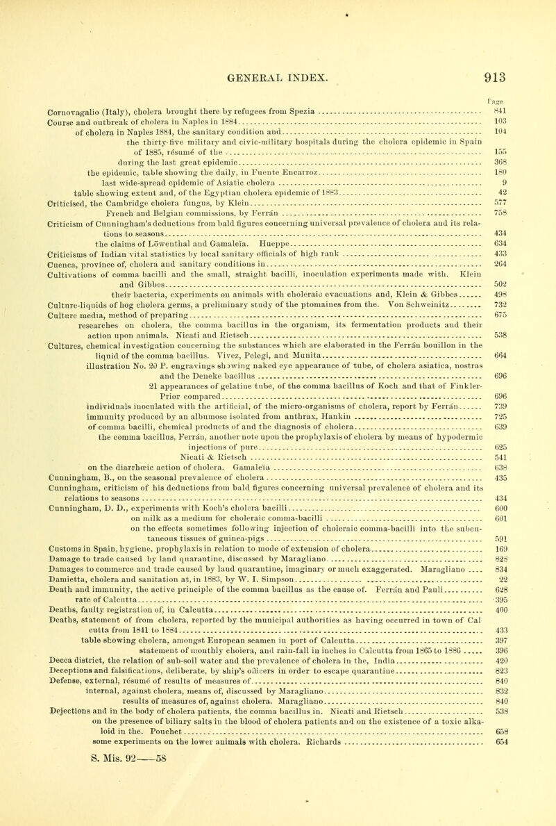 Coruovagalio (Italy), cholera brought there by refugees from Spezia 841 Course and outbreak of cholera iu Naples in 1884 103 of cholera in Naples 1884, the sanitary condition and 104 the thirty-five military and civic-military hospitals daring the cholera epidemic in Spain of 1885, r6sum6 of the 155 during the last great epidemic 368 the epidemic, table showiug the daily, in Fuonte Eucarroz 180 last wide-spread epidemic of Asiatic cholera 9 table showing extent and, of the Egyptiau cholera epidemic of 1883 42 Criticised, the Cambridge cholera fungus, by Klein - 577 French and Belgian commissions, by Ferrin 753 Criticism of Cunningham's deductions from bald figures concerning universal prevalence of cholera and its rela- tions to seasons 434 the claims of Loweuthal and Gamaleia. Hueppe 634 Criticisms of Indian vital statistics by local sanitary officials of high rank 433 Cueuca, province of, cholera and sanitary conditions in 264 Cultivations of comma bacilli and the small, straight bacilli, inoculation experiments made with. Klein and Gibbes 502 their bacteria, experiments on animals with choleraic evacuations and, Klein & Gibbes 498 Culture-liquids of hog cholera germs, a preliminary study of the ptomaines from the. Von Schweinitz 732 Culture media, method of preparing 675 researches on cholera, the comma bacillus in the organism, its fermentation products and their action upon animals. Nicati and Rietsch 538 Cultures, chemical investigation concerning the substances which are elaborated iu the Ferrdu bouillon iu the liquid of the comma bacillus. Vivez, Pelegi, and Munita 664 illustration No. 20 P. engravings shewing naked eye appearance of tube, of cholera asiatica, nostras and the Deneke bacillus 696 21 appearances of gelatine tube, of the comma bacillus of Koch and that of Finkler- Prior compared 696 individuals inoculated with the artificial, of the micro-organisms of cholera, report by Ferran 739 immunity produced by an albumose isolated from anthrax, Hankiu 725 of comma bacilli, chemical products of and the diagnosis of cholera 639 the comma bacillus, Ferran, another note upon the prophylaxis of cholera by means of hypodermic injections of pure 625 Nicati &. Rietsch 541 on the diarrhceic action of cholera. Gamaleia 638 Cunningham, B., on the seasonal prevalence of cholera 435 Cunningham, criticism of his deductions from bald figures concerning universal prevalence of cholera and its relations to seasons 434 Cunningham, D. D,, experiments with Koch's cholera bacilli 600 on milk as a medium for choleraic comma-bacilli 601 on the effects sometimes following injection of choleraic comma-bacilli into the subcu- taneous tissues of guinea-pigs 591 Customsin Spain, hygiene, prophylaxis in relation to mode of extension of cholera 169 Damage to trade caused by land quarantine, discussed by Maragliano 828 Damages to commerce aud trade caused by land quarantine, imaginary or much exaggerated. Maragliano 834 Damietta, cholera aud sanitation at, in 1883, by W. I. Simpson 22 Death and immunity, the active principle of the comma bacillus as the cause of. Ferran and Pauli 628 rate of Calcutta ■ 395 Deaths, faulty registration of, in Calcutta 400 Deaths, statement of from cholera, reported by the municipal authorities as having occurred in town of Cal cutta from 1841 to 1884 433 table showing cholera, amongst European seamen iu port of Calcutta 397 statement of monthly cholera, and rain-fall in inches in Calcutta from 1865 to 1886 396 Decca district, the relation of sub-soil water and the prevalence of cholera in the, India 420 Deceptions and falsifications, deliberate, by ship's officers in order to escape quarantine 823 Defense, external, resume of results of measures of 840 internal, against cholera, means of, discussed by Maragliano 832 results of measures of, against cholera. Maragliano 840 Dejections and in the body of cholera patients, the comma bacillus in. Nicati and Rietsch 538 on the presence of biliary salts in the blood of cholera patients and on the existence of a toxic alka- loid iu the. Pouehet 658 some experiments on the lower animals with cholera. Richards 654 S. Mis. 92—58