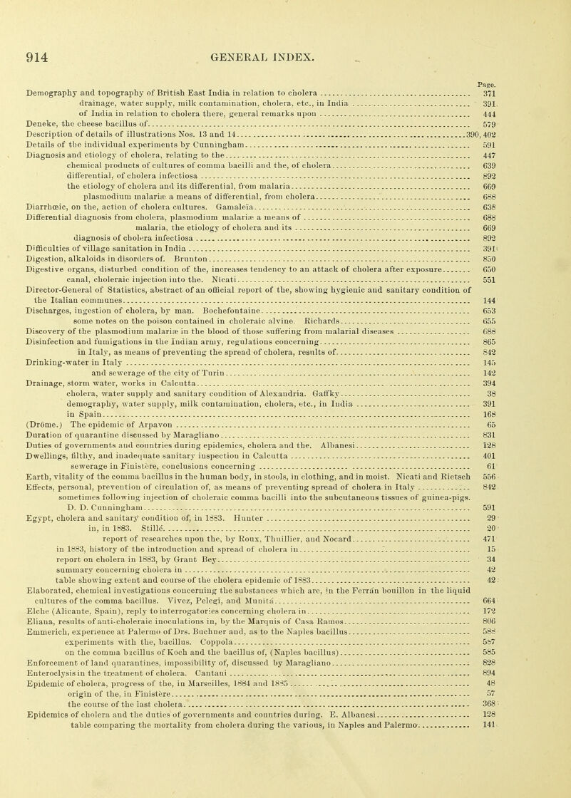 Page. Demography and topography of British East India in relation to cholera 371 drainage, water supply, milk contamination, cholera, etc., in India 391. of India in relation to cholera there, general remarks upon 444 Deneke, the cheese bacillus of 579' Description of details of illustrations Nos. 13 and 14 390, 402 Details of the individual experiments by Cunningham 591 Diagnosis and etiology of cholera, relating to the 447 chemical products of cultures of comma bacilli and the, of cholera 639 differential, of cholera infectiosa g92 the etiology of cholera and its differential, from malaria 669 Plasmodium malariie a means of differential, from cholera 688 Diarrhceic, on the, action of cholera cultures. Gamaleia 638 Differential diagnosis from cholera, plasmodium malari:e a means of 688 malaria, the etiology of cholera and its 669 diagnosis of cholera infectiosa 892 DifiSculties of village sanitation in India 391i Digestion, alkaloids in disorders of. Brunton 850 Digestive organs, disturbed condition of the, increases tendency to an attack of cholera after exposure 650 canal, choleraic injection into the. Nicati 551 Director-General of Statistics, abstract of an official report of the, showing hygienic and sanitary condition of the Italian communes 144 Discharges, ingestion of cholera, by man. Bochefontaine 653 some notes on the poison contained in choleraic alvine. Richards 655 Discovery of the plasmodium malaria in the blood of those suffering from malarial diseases 688 Disinfection and fumigations in the Indian army, regulations concerning 865 in Italy, as means of preventing the spread of cholera, results of 842 Drinking-water in Italy 145 and sewerage of the city of Turin 142 Drainage, storm water, works in Calcutta 394 cholera, water supply and sanitary condition of Alexandria. Gaffky 38 demographj', water supply, milk contamination, cholera, etc., in India 391 in Spain 168 (Dr6me.) The epidemic of Arpavon 65 Duration of quarantine discussed by Maragliano 831 Duties of governments and countries during epidemics, cholera and the. Albanesi 128 Dwellings, filthy, and inadecjuate sanitary inspection in Calcutta 401 sewerage in Finistere, conclusions concerning 61 Earth, yitality of the comma bacillus in the human body, in stools, in clothing, and in moist. Nicati and Rietsch 556 Effects, personal, prevention of circulation of, as means of preventing spread of cholera in Italy 842 sometimes following injection of choleraic comma bacilli into the subcutaneous tissues of guinea-pigs. D. D. Cunningham 591 Egypt, cholera and sanitary condition of, in 1883. Hunter 29 in, in 1883. Stille' 20 report of researches upon the, by Eoux, Thuillier, and Nocard 471 in 1883, history of tlie introduction and spread of cholera in f 15 report on cholera in 1883, by Grant Bey 34 summary concerning cholera in -.. 42 table showing extent and course of the cholera epidemic of 1883 42; Elaborated, chemical investigations concerning the substances which are, in the Ferriln bouillon in the liquid cultures of the comma bacillus. Vivez, Pelegi, and Munita 664 Elche (Alicante, Spain), reply to interrogatories concerning cholera in - 172 Eliaua, results of anti-choleraic inoculations in, by the Marquis of Casa Eamos 806 Emmerich, experience at Palermo of Drs. Buchner and, as to the Naples bacillus 588 experiments with the, bacillus. Coppola 5&7 on the comma bacillus of Koch and the bacillus of, (Naples bacillus) 585 Enforcement of land quarantines, impossibilitj' of, discussed by Maragliano 828 Enteroclysis in the treatment of cholera. Cantani 894 Epidemic of cholera, progress of the, in Marseilles, 1884 and 1835 . 48 origin of the, in Finistere i 57 the course of the last cholera 368 - Epidemics of cholera and the duties of governments and countries duriug. E. Albanesi 128 table comparing the mortality from cholera during the various, in Naples and Palermo 141.