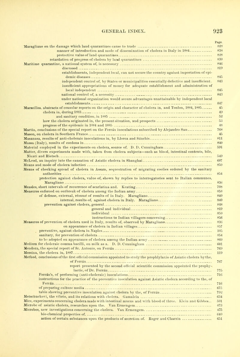 Page. Maragliano on the damage wliicli land quarantines cause to trade t!irf manner of introduction and mode of dissemination of cholera in Italy in 1894 833 protective value of land quarantines - 828 retardation of progress of cholera by laiwl quarantines 830 Maritime quarantine, a national system of, is necessarj' 84C discussed 819 establishments, indejiendent local, can not secure the country against importation of epi- demic diseases 845 independent control of, by States or municipalities essentially defective and insufflcient- 843 insuflicient appropriations of money for adequate establishment and administration of local independent 845 national control of, a necessity 843 under national organization would secnre advantages unattainable by independent local establishments 847 'Maraeilles, abstracts of consular reports on the origin and character of cholera in, and Tonlon, 1884, 1885 45 cholera in, during 1883 49 and sanitary condition, in 1885 52 how the cholera originated in, the present situation, and prospects 53 progress of the epidemic in 1884 and 1885 ■. 48 'Martin, conclusions of the special report on the Ferrau inoculations subscribed by Alejandro San 768 Mason, on cholera in Southern France 45 Masanasa, results of anti-choleraic inoculations in, by Llorca and Siinchis 811 Massa (Italy), results of cordons in 840 Material employed in the experiments on cholera, source of. D. D. Cunningham 591 Matter, divers experiments made with, taken from cholera subjects—such as blood, intestinal contents, bile, Nicati and Rietsch 549 McLeod, an inquiry into the causation of Asiatic cholera in Shanghai 607 Means and mode of cholera infection 850 Means of checking spread of cholera in Assam, sequestration of migrating coolies ordered by the sanitary authorities 854 protection against cholera, value of, shown by replies to interrogatories sent to Italian communes, Maragliano 836 Measles, short intervals of recurrence of scarlatina and. Keating 708 -Measures enforced on outbreak of cholera among the Indian army 858 of defense, external, r6sum6 of results of in Italy. Maragliano 840 internal, results of, against cholera in Italy. Maragliano 840 prevention against cholera, general 848 general and individual 819 individual 850 instructions to Indian villagers concerning 856 Measures of prevention of cholera used in Italy, results of, observed by Maragliano 836 on appearance of cholera in Indian villages 857 preventive, against cholera in Naples 105 sanitary, for prevention of cholera 854 to be adopted on appearance of cholera among the Indian army 860 Medium for choleraic comma bacilli, on milk as a. D. D. Cunningham 601 Mendoza, the special report of Sr. Antonio, on Ferr^n 769 Messina, the cholera in, 1887 119 Method, conclusions of the first official commission appointed to study the prophlylaxis of Asiatic cholera by the, of Ferrdn 767 report presented by the second official scientific commission appointed the iirophy- lactic, of Dr. Ferr^n 775 Ferrin's, of performing (anti-choleraic) inoculations 716 instructions for the practice of the preventive inoculation against Asiatic cholera according to the, of Ferr^n 716 of preparing culture media 675 table showing preventive inoculation against cholera by the, of Ferrau 79J Metschnekovi, the vibrio, and its relations with cholera. Gamaleia - 634 Mice, experiments concerning cholera made with intestinal mucus and with blood of three. Klein and Gibbes.. 501 Microbe of asiatic cholera, researches upon the. Van Ermengeni - 473 Microbes, new investigations concerning the cholera. Van Ermengem 475 bio-chemical properties of. 640 action of certain substances upon the products of secretion of. Eoger aud Charrin 651