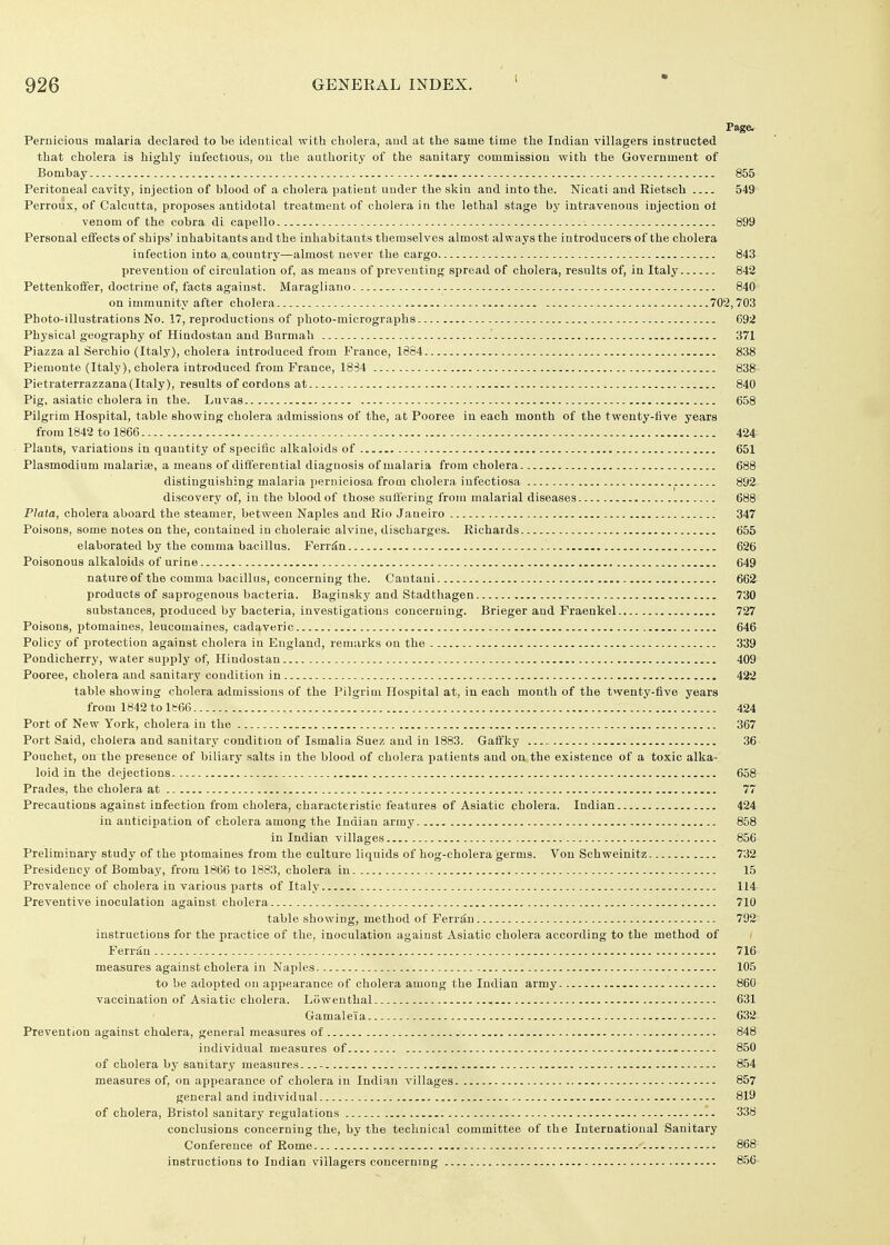 Page. Pernicious malaria declared to be identical with cholera, and at the same time the Indian villagers instructed that cholera is highly infectious, ou the authority of the sanitary commission with the Government of Bombay 855 Peritoneal cavity, injection of blood of a cholera patient under the skin and into the. Nicati and Rietsch 549 Perroux, of Calcutta, proposes antidotal treatment of cholera in the lethal stage by intravenous injection ot venom of the cobra di capello 899 Personal effects of ships' inhabitants and the inhabitants themselves almost always the introducers of the cholera infection into a country—almost never the cargo 843 prevention of circulation of, as means of preventing spread of cholera, results of, in Italy 842 Pettenkofifer, doctriue of, facts against. Maragiiano 840 on immunity after cholera 702,703 Photo-illustrations No. 17, reproductions of photo-micrographs 692 Physical geography of Hindostau and Burmah 371 Piazza al Serchio (Italy), cholera introduced from France, 1864 838 Piemoute (Italy), cholera introduced from France, 1834 838 Pietraterrazzana(Italy), results of cordons at 840 Pig, asiatic cholera in the. Luvas 658 Pilgrim Hospital, table showing cholera admissions of the, at Pooree in each month of the twenty-five years from 1842 to 1866 424 Plants, variations in quantity of specific alkaloids of 651 Plasmodium raalariae, a means of differential diagnosis of malaria from cholera. 688 distinguishing malaria perniciosa from cholera iufectiosa 892 discovery of, in the blood of those sulfering from malarial diseases 688 Plata, cholera aboard the steamer, between Naples and Rio Janeiro 347 Poisons, some notes on the, contained in choleraic alvine, discharges. Richards 655 elaborated by the comma bacillus. Ferr^n 626 Poisonous alkaloids of urine 649 nature of the comma bacillus, concerning the. Cantani 662 products of saprogenous bacteria. Baginsky and Stadthagen 730 substances, produced by bacteria, investigations concerning. Brieger and Fraenkel 727 Poisons, ptomaines, leucomaines, cadaveric 646 Policy of protection against cholera in England, remarks on the 339 Pondicherry, water supply of, Hindostan 409 Pooree, cholera and sanitary condition in 422 table showing cholera admissions of the Pilgrim Hospital at, in each month of the twenty-five years from 1842 to 1866 , 424 Port of New York, cholera in the 367 Port Said, cholera and sanitary condition of Ismalia Suez and in 1883. Gaffky ,36 Pouchet, on the presence of biliary salts in the blood of cholera patients and on the existence of a toxic alka- loid in the dejections 658 Prades, the cholera at 77 Precautions against infection from cholera, characteristic features of Asiatic cholera. Indian 424 in anticipation of cholera among the Indian army 858 in Indian villages 856 Preliminary study of the ptomaines from the culture liquids of hog-cholera germs. Vou Schweinitz 732 Presidency of Bombay, from 1866 to 1883, cholera in 15 Prevalence of cholera in various parts of Italy 114- Preventive inoculation against cholera 710 table showing, method of Ferr^n 792 instructions for the practice of the, inoculation against Asiatic cholera according to the method of Ferriin 716 measures against cholera in Naples 105 to be adopted ou appearance of cholera among the Indian army 860 vaccination of Asiatic cholera. Liiweuthal 631 Gamale'ia 632 Prevention against cholera, general measures of 848 individual measures of 850 of cholera by sanitary measures 854 measures of, on appearance of cholera in Indian villages 857 general and individual 819 of cholera, Bristol sanitary regulations 338 conclusions concerning the, by the technical committee of the International Sanitary Conference of Rome 868 instructions to Indian villagers concerning 8.56-