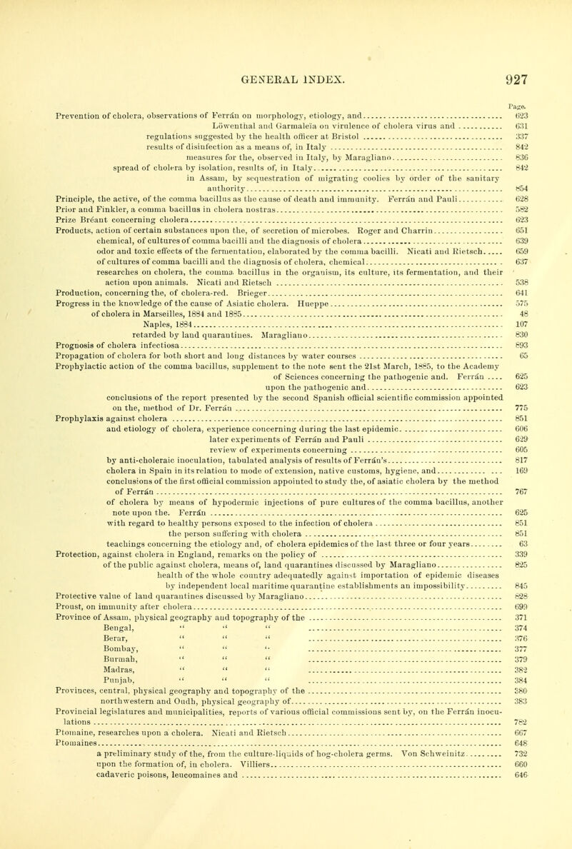 Page. Prevention of cholera, observations of Ferrilu ou morphology, etiology, and 623 Liiweuthal and Garmaleia on virnleuce of cholera virus and 631 regulations suggested by the health officer at Bristol 337 results of disinfection as a means of, in Italy 842 measures for the, observed in Italy, by Maragiiano 836 spread of cholera by isolation, results of, in Italy. 842 in Assam, by sequestration of migrating coolies by order of the sanitary authority 854 Principle, the active, of the comma bacillus as the cause of death and immunity. Ferriln and Pauli 628 Prior and Finkler, a comma bacillus in cholera nostras 582 Prize Br6ant concerning cholera 623 Products, action of certain substances upon the, of secretion of microbes. Roger and Charrin 651 chemical, of cultures of comma bacilli and the diagnosis of cholera 639 odor and toxic effects of the fermentation, elaborated by the comma bacilli. Nicati and Kietsch 659 of cultures of comma bacilli and the diagnosis of cholera, chemical 637 researches on cholera, the comma, bacillus in the organism, its culture, its fermentation, and their action upon animals. Nicati and Rietsch 538 Production, concerning the, of cholera-red. Brieger 641 Progress in the knowledge of the cause of Asiatic cholera. Hueppe 575 of cholera in Marseilles, 1884 and 1885 48 Naples, 1884 107 retarded by land quarantines. Maragiiano 830 Prognosis of cholera infectiosa 693 Propagation of cholera for both short and long distances by water courses 65 Prophylactic action of the comma bacillus, supplement to the note sent the 21st March, 1885, to the Academy of Sciences concerning the pathogenic and. Ferr^n 625 upon the pathogenic and 623 conclusions of the report presented by the second Spanish official scientific commission appointed on the, method of Dr. Ferrau 775 Prophylaxis against cholera 851 and etiology of cholera, experience coucerning during the last epidemic 606 later experiments of Ferriln and Pauli 629 review of experiments coucerning 605 by anti-choleraic inoculation, tabulated analysis of results of Ferritn's 817 cholera in Spain in its relation to mode of extension, native customs, hygiene, and 169 conclusions of the first official commission appointed to study the, of asiatic cholera by the method of Ferr^n 767 of cholera by means of hypodermic injections of pure cultures of the comma bacillus, another note upon the. Ferriu 625 with regard to healthy persons exposed to the infection of cholera 851 the person suffering with cholera , 851 teachings concerning the etiology and, of cholera epidemics of the last three or four years 63 Protection, against cholera in England, remarks on the policy of 339 of the public against cholera, means of, land quarantines discussed by Maragiiano 825 health of the whole country adequatedly against importation of epidemic diseases by independent local maritime quarantine establishments an impossibility 845 Protective value of land quarantines discussed by Maragiiano - 828 Proust, on immunity after cholera 699 Province of Assam, physical geography and topography of the 371 Bengal,  ''  374 Berar,    'MG Bombay,   '• 377 Burmah,    379 Madras,   382 Punjab,    384 Provinces, central, physical geography and topography of the S80 northwestern and Oudh, physical geography of 383 Provincial legislatures and municipalities, reports of various official commissions sent by, on the Ferriin inocu- lations 782 Ptomaine, researches upon a cholera. Nicati and Rietsch 667 Ptomaines , 648 a preliminary study of the, from the culture-liquids of hog-cholera germs. Von Schweinitz 732 upon the formation of, in cholera. Villiers 660 cadaveric poisons, leucomaines and 646-