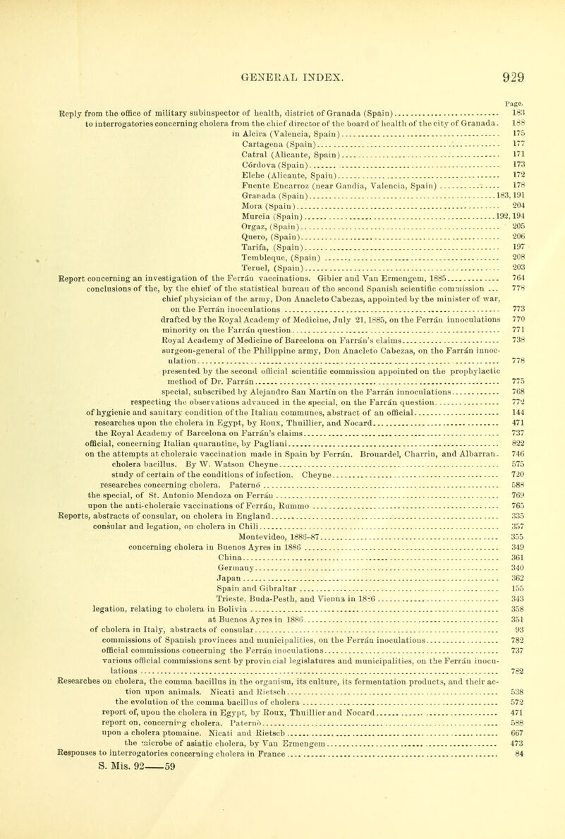 Page. Reply from the office of military subinspector of health, district of Granada (Spain) 18'.5 to interrogatories concerning cholera from the chief director of the board of health of the city of Granada. ISS in Alcira (Valencia, Spain) 175 Cartagena (Spain) 1 Catral (Alicante, Spain) I'l C6rdova (Spain) 173 Elche (Alicante, Spain) 172 Fnente Encarroz (near Gandia, Valencia, Spain) 178 Granada (Spain) 1S3,191 Mora (Spain) 204 Murcia (Spain) 192,194 Orgaz, (Spain) 205 Quero, (Spain) 206 Tarifa, (Spain) 197 Tembleque, (Spain) 208 Teruel, (Spain) 203 Report concerning an investigation of the Ferr^u vaccinations. Gibier and Van Ermengeni, 1885 764 conclusions of the, by the chief of the statistical bureau of the second Spanish scientific commission ... 778 chief physician of the army, Don Auacleto Cabezas, appointed by the minister of war, on the Ferriin inocculations 773 drafted by the Royal Academy of Medicine, July 21,1885, on the Ferrin innoculations 770 minority on the Farriin question 771 Royal Academy of Medicine of Barcelona on Farran's claims 738 surgeon-general of the Philippine army, Don Anacleto Cabezas, on the Farrdn innoc- ulation 778 presented by the second official scientific commission appointed on the prophylactic method of Dr. Farran 775 special, subscribed by Alejandro San Martin on the Farrdu innoculations 768 respecting the observations advanced in the special, on the Farran question 772 of hygienic and sanitary condition of the Italian communes, abstract of an official 144 researches upon the cholera in Egypt, by Roux, Thuillier, and Nocard 471 the Royal Academy of Barcelona on Farran's claims 737 official, concerning Italian quarantine, by Pagliani 822 on the attempts at choleraic vaccination made in Spain by Ferr^n. Brouardel, Charrin, and Albarran. 746 cholera bacillus. By W. Watson Cheyne 575 study of certain of the conditions of infection. Cheyne 720 researches concerning cholera. Patern6 588 the special, of St. Antonio Mendoza on Ferrau 769 upon the anti-choleraic vaccinations of Ferriiu, Rummo 765 Reports, abstracts of consular, on cholera in England 335 consular and legation, on cholera in Chili 3.57 Montevideo, 1886-87 355 concerning cholera in Buenos Ayres in 1886 349 China 361 Germany 340 Japan 362 Spain and Gibraltar 1.55 Trieste, Buda-Pesth, and Vienna in 18S6 343 legation, relating to cholera in Bolivia 358 at Buenos Ayres in 1886 351 of cholera in Italy, abstracts of consular 93 commissions of Spanish provinces and municipalities, on the FerrsJu inoculations 782 official commissions concerning the Ferrau inoculations 737 various official commissions sent by provincial legislatures and municipalities, on theFerran inocu- lations 782 Researches on cholera, the comma bacillus in the organism, its culture, its fermentation products, and their ac- tion upon animals. Nicati and Rietsch 538 the evolution of the comma bacillus of cholera 572 report of, npou the cholera in Egypt, by Roux, Thuillier and Nocard 471 report on, concerning cholera. Paterno 588 npon a cholera ptomaine. Mcati and Rietsch 667 the microbe of asiatic cholera, by Van Ermengem 473 Responses to interrogatories concerning cholera in France 84 S. Mis. 92 59