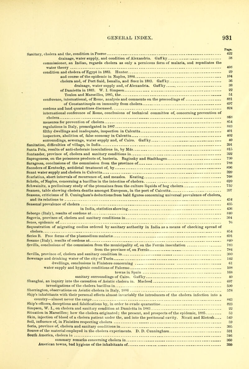 Page. Sanitary, cholera and the, condition in Pooree 422 drainage, water supply, and condition of Alexandria. Gafif'ky 38 commissioner, an Indian, regards cholera as only a pernicoua form of malaria, .ind repudiates the water theory 408 condition and cholera of Egypt in 1883. Hunter 29 and course of the epidemic in Naples, 1884 104 cholera and, of Port Said, Ismalia, and Suez in 1883. Gaffky 36 drainage, water supply and, of Alexandria. Gaffky ^ - 38 of Damietta in 1883. W. I. Simpson 22 Toulon and Marseilles, 1885, the 51 conference, international, of Eomo, analysis and comments on the proceedings of 881 of Constantinople on immunity from cholera 697 cordons and land quarantines discussed 824 international conference of Rome, conclusions of technical committee of, concerning prevention of cholera 868 measures for prevention of cholera 854 regulations iu Italy, promulgated in 1887 883 filthy dwellings and inadequate, inspection in Calcutta 401 inspectors, abolition of, false economy in Calcutta 402 surroundings, sewerage, water supply and, of Cairo. Gaffky — 40 Sanitation, difficulties of village, in India 391 Santa Pola, results of anti-choleraic inoculations in, by Mds 815 Santander, province of, cholera and sanitary conditions in 322 Saprogenous, on the poisonous products of, bacteria. Baginsky and Stadthagen 730 Saragossa, conclusions of the commission from the province of 788 Saunders of Kentucky, antidotal treatment of, by 896 Scant water supply and cholera in Calcutta 399 Scarlatina, short intervals of recurrence of, and measles. Keating 708 Schron, of Naples, concerning a bacillus in the intestine of cholera 620^ Schweinitz, a preliminary study of the ptomaines from the culture liquids of hog cholera 732 Seamen, table showing cholera deaths amongst European, in the port of Calcutta 397 Seasons, criticisms of B. Cuningham's deductions from bald figures concerning universal prevalence of cholera, and its relations to 434 Seasonal prevalence of cholera 435 in India, statistics showing 436 Seborgo (Italy), results of cordons at 1 840 Segovia, province of, cholera aud sanitary conditions in 304 Senes, epidemic of 76 Sequestration of migrating coolies ordered by sanitary authority in India as a means of checking spread of cholera 854 Series B. Free forms of the Plasmodium malariaa 691 Sesame (Italy), results of cordons at 840* Sevilla, conclusions of the commission from the municipality of, on the Ferr^n inoculation 783 from the province of, on Ferrriu 784 Sevilla, province of, cholera and sanitary condition in 300' Sewerage and drinking water of the city of Turin 142 dwellings, conclusions in Finistere concerning 61 water supply and hygienic conditions of Palermo 108 towns in Spain 168 sanitary surroundings of Cairo. Gaffky 40 Shanghai, an inquiry into the causation of Asiatic cholera in. Macleod 607 investigations of the cholera bacillus in 590 Sherrington, observations on Asiatic cholera in Italy, 1886 578 Ship's inhabitants with their personal effects almost invariably the introducers of the cholera infection into a country—almost never the cargo 843 Ship's officers, deceptions and falsifications by, in order to evade quarantine 823 Simpson, W. I., on cholera and sanitary condition at Damietta in 1883 22 Situation in Marseilles; how the cholera originated; the present, and prospects of the epidemic, 1885 53 Skin, injection of blood of a cholera patient under the, and into the peritoneal cavity. Nicati and Rietcsh 549 Soil, influence of, in Finistfere respecting cholera 59 Soria, province of, cholera and sanitary conditions in 305 Source of the material employed in the cholera experiments. D. D. Cunningham 591 South America, cholera iu 346 summary remarks concerning cholera in 360 American towns, bad hygiene of the inhabitants of 359