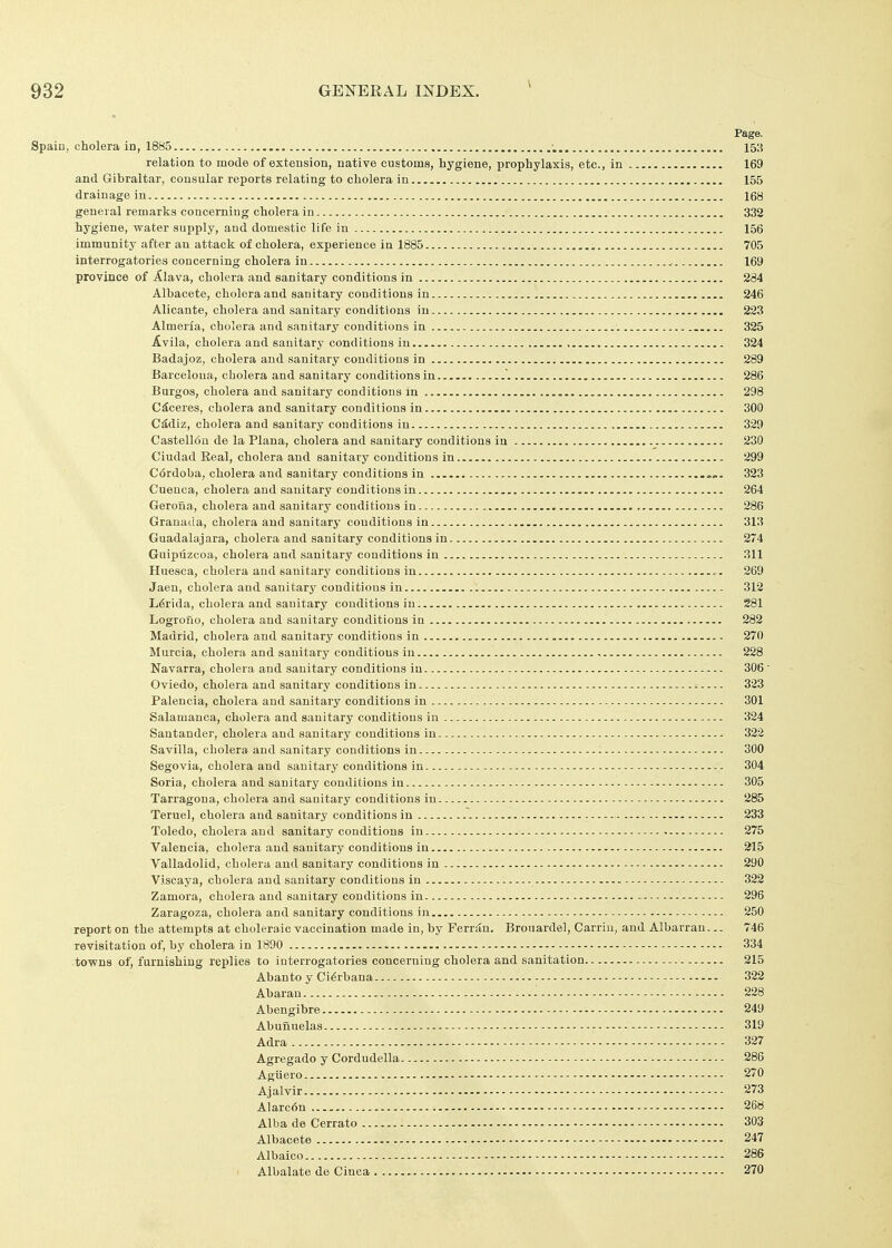 Page. Spain, cholera in, 1885 •. 153 relation to mode of extension, native customs, hygiene, prophylaxis, etc., in 169 and Gibraltar, consular reports relating to cholera in 155 drainage in 168 general remarks concerning cholera in 332 hygiene, water supply, and domestic life in 156 immunity after an attack of cholera, experience in 1885 705 interrogatories concerning cholera in 169 province of Alava, cholera and sanitary conditions in 284 Albacete, cholera and sanitary conditions in 246 Alicante, cholera and sanitary conditions in 223 Almeria, cholera and sanitary conditions in 325 Avila, cholera and sanitary conditions in 324 Badajoz, cholera and sanitary conditions in 289 Barcelona, cholera and sanitary conditions in ~. 286 Burgos, cholera and sanitary conditions in 298 C^ceres, cholera and sanitary conditions in 300 CMiz, cholera and sanitary conditions in 329 Castell6n de la Plana, cholera and sanitary conditions in 230 Ciudad Real, cholera and sanitary conditions in 299 Cordoba, cholera and sanitary conditions in 323 Cueuca, cholera and sanitary conditions in 264 Geroiia, cholera and sanitary conditions in 286 Granada, cholera and sanitary conditions in 313 Guadalajara, cholera and sanitary conditions in 274 Guipuzcoa, cholera and sanitary conditions in 311 Huesca, cholera and sanitary conditions in.. 269 Jaen, cholera and sanitary conditions in 312 L6rida, cholera and sanitary conditions in 281 Logrofio, cholera and sanitary conditions in 282 Madrid, cholera and sanitary conditions in 270 Murcia, cholera and sanitary conditions in 228 Navarra, cholera and sanitary conditions in 306 Oviedo, cholera and sanitary conditions in ^ 323 Palencia, cholera and sanitary conditions in 301 Salamanca, cholera and sanitary conditions in 324 Santander, cholera and sanitary conditions in 322 Savilla, cholera and sanitary conditions in - 300 Segovia, cholera and sanitary conditions in 304 Soria, cholera and sanitary conditions in 305 Tarragona, cholera and sanitary conditions in 285 Teruel, cholera and sanitary conditions in 233 Toledo, cholera and sanitary conditions in 275 Valencia, cholera and sanitary conditions in 215 Valladolid, cholera and sanitary conditions in 290 Viscaya, cholera and sanitary conditions in 322 Zamora, cholera and sanitary conditions in - 296 Zaragoza, cholera and sanitary conditions in 250 report on the attempts at choleraic vaccination made in, by Ferriin. Brouardel, Carriu, and Albarran... 746 revisitation of, by cholera in 1890 334 towns of, furnishing replies to interrogatories concerning cholera and sanitation 215 Abanto y Ci^rbana 322 Abaran 228 Abengibre - 249 Abunuelas 319 Adra 327 Agregado y Cordudella 286 Agiiero 270 Ajalvir 273 Alarc6n 268 Alba de Cerrato 303 Albacete 247 Albaico 286 Albalate de Cinca 270