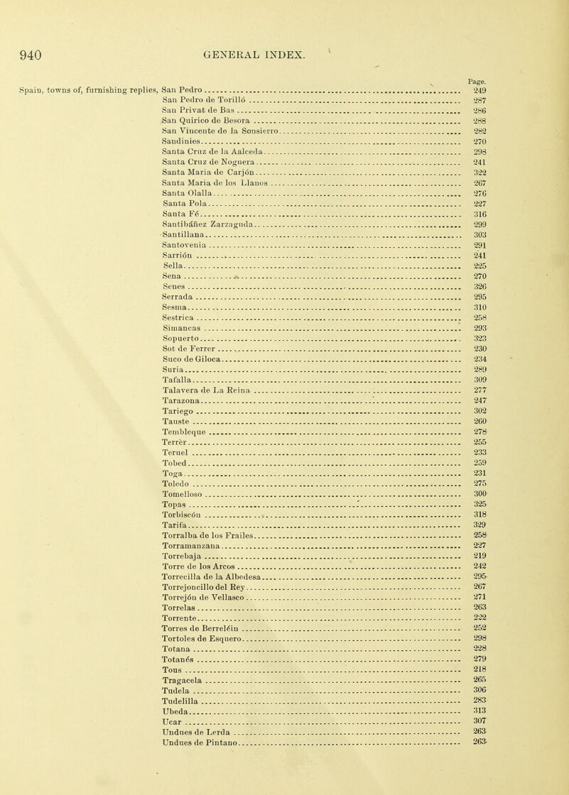 ^ Page. Spain, towns of, furnishing replies, San Pedro , 249 San Pedro de Torill6 287 San Privat de Bas , 286 San Quirico de Besora 288 San Vincente de la Sonsierro 282 Sandinies 270 Santa Cruz de la Aalceda 298 Santa Cruz de Noguera •. 241 Santa Maria de Carj6n 322 Santa Maria de los Llanos 267 Santa Olalla 276 Santa Pola 227 Santa F6 316 Santib^nez Zarz.Tgiula 299 Santillana 303 Santovenia 291 Sarri6n 241 Sella 225 Sena 270 Senes 326 Serrada 295 Sesma 310 Sestrica 258 Simancas 293 Sopuerto ^ 323 Sot de Ferrer 230 Suco de Giloca 234 Suria 289 Tafalla 309 Talavera de La Eeina 277 Tarazona '. 247 Tariego 302 Tauste 260 Tembleque 278 Terror 255 Teruel 233 Tobed 259 Toga 231 Toledo 275 Tomelloso 300 Topas r 325 Torbiac6n -. 318 Tarifa 329 Torralba de los Frailes 258- Torramanzana 227 Torrebaja 219 Torre de los Arcos 242 Torrecilla de la Albedesa 295- Torrej oncillodelEey 267 Torrej6n de Vellasco 271 Torrelas 263 Torrente 222 Torres de Berrel^iu 252 Tortoles de Esquero 298 Totana 228 Totan68 279 Tons : 218 Tragacela 265 Tudela 306 Tudelilla 283 Ubeda 313 Ucar 307 Uudues de Lerda 263: Undues de Pintano 263-