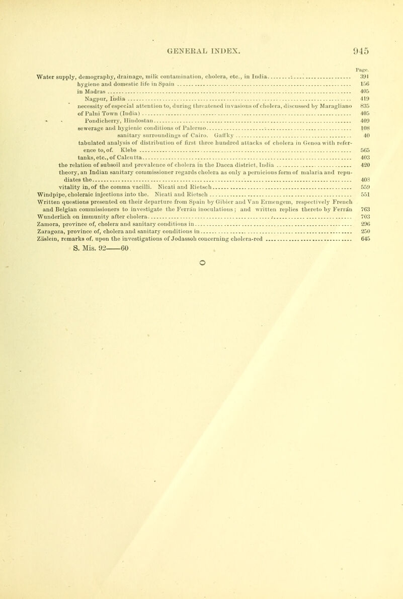 Page. Water supply, demography, drainage, milk contamiuation, cholera, etc., iu India -....i 391 hygiene and domestic life in Spain 156 in Madras : 405 Nagpur, India 419 necessity of especial attention to, during threatened invasions of cholera, di.scussed by Maragliano 835 of Palni Town (India) 405 PondichorrjT, Hiudostan 409 sewerage and hygienic conditions of Palermo -. 108 sanitary surroundings of Cairo. Galfky 40 tabulated analysis of distribution of first three hundred attacks of cholera in Genoa with refer- ence to, of. Klebs 565 tanks, etc., of Calcutta 403 the relation of subsoil and prevalence of cholera in the Dacca district, India 420 theory, an Indian sanitary commissioner regards cholera as only a pernicious form of malaria and repu- diates the 403 vitality in, of the comma vacilli. Nicati and Eietsch 559 Windpipe, choleraic injections into the. Nicati and Riotsch 551 Written questions presented on their departure from Spain by Gibier and Van Ermengem, respectively French and Belgian commissioners to investigate the Ferr^u inoculations ; and written replies thereto by Ferriiu 763 Wunderlich on immunity after cholera .- 703 Zamora, province of, cholera-and sanitary conditions in 296 Zaragoza, province of, cholera and sanitary conditions in 250 Zaslein, remarks of, upon the investigations of Jodassoh concerning cholera-red 645 S. Mis. 92 60 O