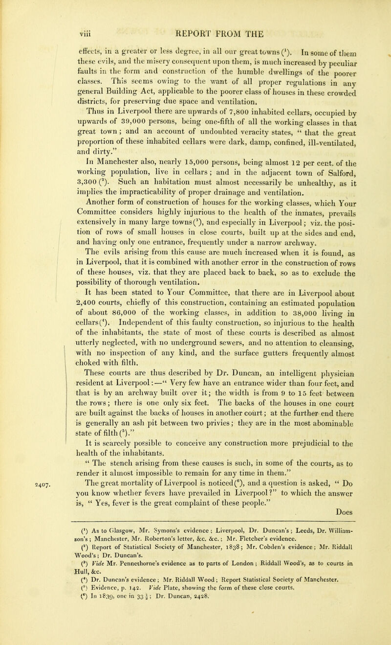 2407, effects, in a greater or less degree, in all our great towns Q). In some of tliera these evils, and the misery consequent upon them, is much increased by peculiar faults in the form and construction of the humble dwellings of the poorer classes. This seems owing to the want of all proper regulations in any general Building Act, applicable to the poorer class of houses in these crowded districts, for preserving due space and ventilation. Thus in Liverpool there are upwards of 7,800 inhabited cellars, occupied by upwards of 39,000 persons, being one-fifth of all the working classes in that great town; and an account of undoubted veracity states,  that the great proportion of these inhabited cellars were dark, damp, confined, ill-ventilated, and dirty. In Manchester also, nearly 15,000 persons, being almost 12 per cent, of the working population, live in cellars ; and in the adjacent town of Salford, 3,300 Q. Such an habitation must almost necessarily be unhealthy, as it implies the impracticability of proper drainage and ventilation. Another form of construction of houses for the working classes, which Your Committee considers highly injurious to the health of the inmates, prevails extensively in many large towns f), and especially in Liverpool; viz. the posi- tion of rows of small houses in close courts, built up at the sides and end, and having only one entrance, frequently under a narrow archway. The evils arising from this cause are much increased when it is found, as in Liverpool, that it is combined with another error in the construction of rows of these houses, viz. that they are placed back to back, so as to exclude the possibility of thorough ventilation. It has been stated to Your Committee, that there are in Liverpool about 2,400 courts, chiefly of this construction, containing an estimated population of about 86,000 of the working classes, in addition to 38,000 living in cellars C). Independent of this faulty construction, so injurious to the health of the inhabitants, the state of most of these courts is described as almost utterly neglected, with no underground sewers, and no attention to cleansing, with no inspection of any kind, and the surface gutters frequently almost choked with filth. These courts are thus described by Dr. Duncan, an intelligent physician resident at Liverpool:— Very few have an entrance wider than four feet, and that is by an archway built over it; the width is from 9 to 15 feet between the rows; there is one only six feet. The backs of the houses in one court are built against the backs of houses in another court; at the further end there is generally an ash pit between two privies; they are in the most abominable state of filthf). It is scarcely possible to conceive any construction more prejudicial to the health of the inhabitants.  The stench arising from these causes is such, in some of the courts, as to render it almost impossible to remain for any time in them. The great mortality of Liverpool is noticed (^), and a question is asked,  Do you know whether fevers have prevailed in Liverpool? to which the answer is,  Yes, fever is the great complaint of these people. Does (') As to Glasgow, Mr. Symons's evidence ; Liverpool, Dr. Duncan's; Leeds, Dr. William- son's ; Manchester, Mr. Roberton's letter, &c, &c.; Mr. Fletcher's evidence. (*) Report of Statistical Society of Manchester, 1838; Mr. Cobden's evidence; Mr. Riddail Wood's; Dr. Duncan's. (^) Vide Mr. Penneihorne's evidence as to parts of London ; Riddail Wood's, as to courts ia Hull, &c. {*) Dr. Duncan's evidence; Mr. Riddail Wood; Report Statistical Society of Manchester. (^) Evidence, p. 142. Vide Plate, showing the form of these close courts. (') In 1839, one in 33 |; Dr. Duncan, 2428.