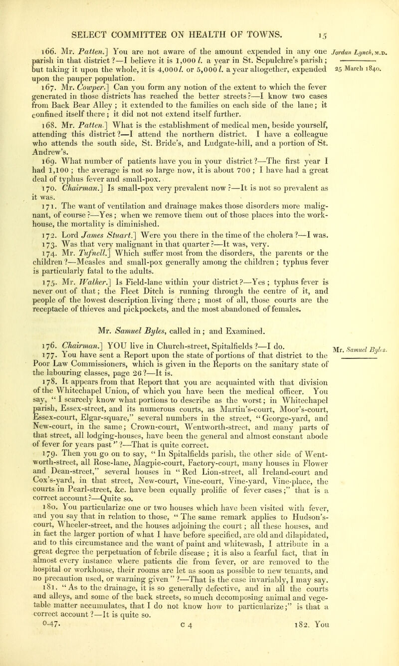 166. Mr, Patfeti.] You are not aware of the amount expended in any one Jordan Lynch,-^u-d. parish in that district ?—I believe it is 1,000 /. a year in St. Sepulchre's parish ; but taking- it upon the whole, it is 4,000/, or 5,0001, a year altogether, expended 25 March 1840, upon the pauper population. 167. Mr. Cowijer.'] Can you form any notion of the extent to which the fever generated in tliose districts has reached the better streets ?—I know two cases from Back Bear Alley ; it extended to the families on each side of the lane; it confined itself there ; it did not not extend itself further. 168. Mr. Patten.] What is the establishment of medical men, beside yourself, attending this district ?—I attend the northern district. I have a colleague who attends the south side, St. Bride's, and Ludgate-hill, and a portion of St. Andrew's. 169. What number of patients have you in your district?—The first year I had 1,100 ; the average is not so large now, it is about 700 ; I have had a great deal of typhus fever and small-pox. 170. Chairman.] Is small-pox very prevalent now ?—It is not so prevalent as it was. 171. The want of ventilation and drainage makes those disorders more malig- nant, of course ?—Yes; when we remove them out of those places into the work- house, the mortality is diminished. 172. Lord James Stuart,'] Were you there in the time of the cholera?—I was. 173. Was that very malignant in that quarter?—It was, very. 174. Mr. Tufnell.] Which suffer most from the disorders, the parents or the children ?—Measles and small-pox generally among the children ; typhus fever is particularly fatal to the adults, 175. Mr, Walker.] Is Field-lane within your district ?—Yes; typhus fever is never out of that; the Fleet Ditch is running through the centre of it, and people of the lowest description-living there; most of all, those courts are the receptacle of thieves and pickpockets, and the most abandoned of females. Mr, Samuel Byles, called in ; and Examined. 176. Chairman.] YOU live in Church-street, Spitalfields ?—I do. Mr Samuel Bi/I,s 177. You have sent a Report upon the state of portions of that district to the '_ Poor Law Commissioners, which is given in the Reports on the sanitary state of the labouring classes, page 26?—It is. 178. It appears from that Report that you are acquainted with that division of the Whitechapel Union, of which you have been the medical officer. You say,  I scarcely know what portions to describe as the worst; in Whitechapel parish, Essex-street, and its numerous courts, as Martin's-court, Moor's-court, Essex-court, Elgar-square, several numbers in the street,  George-yard, and New-court, in the same; Crown-court, W^entworth-street, and many parts of that street, all lodging-houses, have been the general and almost constant abode of fever for years past ?—That is quite correct. 179. Then you go on to say,  In Spitalfields parish, the other side of Went- worth-street, all Rose-lane, Magpie-court, Factory-cou;i-t, many houses in Flower and Dean-street, several houses in Red Lion-street, all Ireland-court and Cox's-yard, in that street. New-court, Vine-court, Vine-yard, Vine-place, the courts in Pearl-street, &c. have been equally prolific of fever cases; that is a correct account ?—Quite so. 180. You particularize one or two houses which have been visited with fever, and you say that in relation to those,  The same remark applies to Hudson's- court. Wheeler-street, and the houses adjoining the court; all these houses, and in fact the larger portion of what I have before specified, are old and dilapidated, and to this circumstance and the want of paint and whitewash, I attribute in a great degree the perpetuation of febrile disease ; it is also a fearful fact, that in almost every instance where patients die from fever, or are removed to the hospital or workhouse, their rooms are let as soon as possible to new tenants, and no precaution used, or warning given  ?—That is the case invariably, I may say. 181.  As to tlie drainage, it is so generally defective, and in all the courts and alleys, and some of the back streets, so much decomposing animal and vege- table matter accumulates, that I do not know how to particularize; is that a correct account ?—It is quite so.