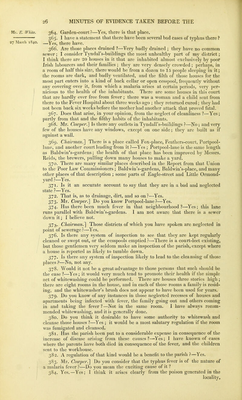 Mr. E. White. 364. Garden-court ?—Yes, there is that place. -— ' 365. I have a statement that there have been several bad cases of typhus there ? 27 March 1840. _Yes, there have. 366. Are those places drained ?—Very badly drained ; they have no common sewer ; I consider Tyndal's-buildings the most unhealthy part of m}'- district; I think there are 20 houses in it that are inhabited almost exclusively by poor Irish labourers and their families ; they are very densely crowded; perhaps, in a room of half this size, there would be from a dozen to 1.5 people sleeping in it; the rooms are dark, and badly ventilated, and the filth of those houses for the most part enters into a kind of back cellar or open cesspool, frequently without any covering over it, from which a malaria arises at certain periods, very per- ! nicious to the health of the inhabitants. There are some houses in this court / that are hardly ever free from fever ; there was a woman and a child sent from / there to the Fever Hospital about three weeks ago ; they returned cured; they had i not been back six weeks before the mother had another attack that proved fatal. / 367. Does that arise, in your opinion, from the neglect of cleanliness ?—Yes; partly from that and the filthy habits of the inhabitants, 368. Mr. Cowper.] Is there any outlets in Tyndall's-buildings ?—No ; and very few of the houses have any windows, except on one side; they are built as if against a wall. 369. Chah'man.^ There is a place called Fox-place, Feathers-court, Portpool- lane, and another court leading from it ?—Yes ; Portpool-lane is the same length as Baldwin's-gardens; the health of that place has been improved by Messrs. Reids, the brewers, pulling down many houses to make a yard. 370. There are many similar places described in the Report from that Union to the Poor Law Commissioners ; Baldwin's-gardens, Baldwin's-place, and many other places of that description ; some parts of Eagle-street and Little Ormond- yard ?—Yes. 371. Is it an accurate account to say that they are in a bad and neglected state ?—Yes. 372. That is, as to drainage, dirt, and so on?—Yes. 373. Mr. Cowper.l Do you know Portpool-lane?—Yes. 374. Has there been much fever in that neighbourhood?—-Yes; this lane runs parallel with Baldwin's-gardens. I am not aware that there is a sewer down it; I believe not. 375. Chairman.~\ Those districts of which you have spoken are neglected in point of sewerage ?—Yes. 376. Is there any system of inspection to see that they are kept regularly / cleaned or swept out, or the cesspools emptied ?—There is a court-leet existing, / but those gentlemen very seldom make an inspection of the parish, except where / a house is reported as likely to tumble down. 377. Is there any system of inspection likely to lead to the cleansing of those places ?—No, not any. 378. Would it not be a great advantage to those persons that such should be the case ?—Yes ; it would very much tend to promote their health if the simple act of whitewashing could be performed. There are houses three stories high ; there are eight rooms in the house, and in each of those rooms a family is resid- ing, and the whitewasher's brush does not appear to have been used for years. 379. Do you know of any instances in those neglected recesses of houses and apartments being infected with fever, the family going out and others coming in and taking the fever?—Not in the same room. I have always recom- mended whitewashing, and it is generally done. 380. Do you think it desirable to have some authority to whitewash and cleanse those houses ?—Yes ; it would be a most salutary regulation if the room was fumigated and cleansed. 381. Has the parish been put to a considerable expense in consequence of the increase of disease arising from these causes ?-—Yes; I have known of cases where the parents have both died in consequence of the fever, and the children sent to the workhouse. 382. A regulation of that kind would be a benefit to the parish ?—Yes. 383. Mr. Cowper.'] Do you consider that the typhus fever is of the nature of a malaria fever ?—Do you mean the exciting cause of it ? 384. Yes.—Yes; I think it arises clearly from the poison generated in the locality.