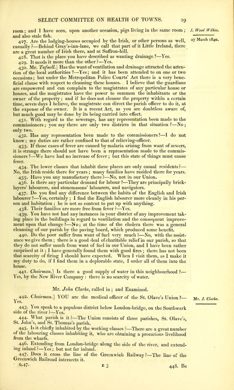 room; and I have seen, upon another occasion, pigs living in the same room ; J. Wood IVilkes. and also stale fish. 427. Are the lodging-houses occupied b}'- the Irish, or other persons as well, ^7 March 1840. casually ?—Behind Gray's-inn-lane, we call that part of it Little Ireland, there are a great number of Irish there, and at SafFron-hill. 428. That is the place you have described as wanting drainage?—Yes. 429. It needs it more than the other ? —Yes. 430. Mr. TufnelL] Has the want of ventilation and drainage attracted the atten- tion of the local authorities ?—Yes; and it has been attended to on one or two occasions; but under the Metropolitan Police Courts' Act there is a very bene- ficial clause with respect to cleansing these houses. I believe that the guardians are empowered and can complain to the magistrates of any particular house or houses, and the magistrates have the power to summon the inhabitants or the owner of the property ; and if he does not cleanse the property within a certain time, seven days I believe, the magistrate can direct the parish officer to do it, at the expense of the owner. It is a recent Act, as you are doubtless aware of, but much good may be done by its being carried into effect. 431. With regard to the sewerage, has any representation been made to the commissioners ; you say there are only two districts in that situation ?—No; only two. 432. Has any representation been made to the commissioners?—I do not know ; my duties are rather confined to that of relieving-officer. 433. If those cases of fever are caused by malaria arising from want of sewers, it is strange there should not have been a representation made to the commis- sioners ?—We have had no increase of fever ; but this state of things must cause fever, 434. The lower classes that inhabit these places are only casual residents?— No, the Irish reside there for years ; many families have resided there for years. 435. Have you any manufactory there ?—No, not in our Union. 436. Is there any particular demand for labour?—They are principally brick- layers' labourers, and stonemasons' labourers, and navigators. 437. Do you find any difference between the habits of the English and Irish labourer ?—Yes, certainly ; I find the English labourer more cleanly in his per- son and habitation ; he is not so content to put up with anything. 438. Their families are more free from fever ?—Yes. 439. You have not had any instances in your district of any improvement tak- ing place in the buildings in regard to ventilation and the consequent improve- ment upon that change?—No; at the time of the cholera there was a general cleansing of our parish by the paving board, which produced some benefit. 440. Do the poor suffer from want of fuel very much ?—No, with the assist- ance we give them ; there is a good deal of charitable relief in our parish, so that they do not suffer much from want of fuel in our Union, and I have been rather surprised at it; I have generally found them with good fires ; there has not been that scarcity of firing I should have expected. When I visit them, as I make it my duty to do, if I find them in a deplorable state, I order all of them into the house. 441. Chairman.'] Is there a good supply of water in this neighbourhood ?— Yes, by the New River Company : there is no scarcity of water. j Mr. John Clarke, called in ; and Examined. 442. Chairman.'] YOU are the medical oflicer of tlie St. Olave's Union ?— Mr J Clarice Yes. ' _ 443- You speak to a populous district below London-bridge, on the Southwark side of the river ?—Yes. 444. What parish is it ?—The Union consists of three parishes, St. Olave's, St. John's, and St. Thomas's parish. 445. Is it chiefly inhabited by the working classes ?—There are a great number of the labouring classes inhabiting it, who are obtaining a precarious livelihood from the wharfs. 446. Extending from London-bridge along the side of the river, and extend- ing inland ?—Yes ; but not far inland. 44,7- l^oes it cross the line of the Greenwich Railway?—The line of the 'Greenwich Railroad intersects it. • ^••47. E 3 448. Be