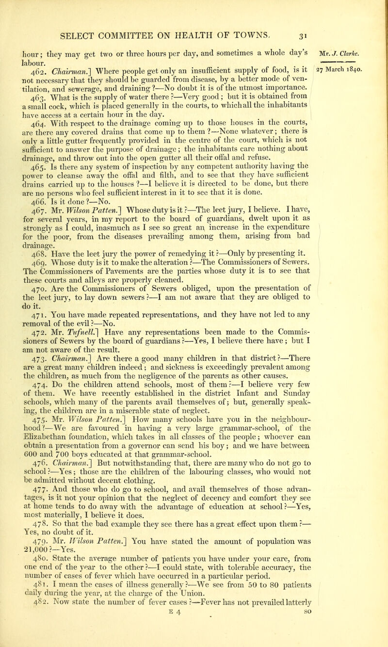 hour; they may get two or three hours per day, and sometimes a whole day's Mr. J. Clarke. labour. . . 462. Chairman.'] Where people get only an insufficient supply of food, is it 27 March 1840. not necessary that they should be guarded from disease, by a better mode of ven- tilation, and sewerage, and draining?—No doubt it is of the utmost importance. 463. What is the supply of water there ?—Very good; but it is obtained from a small cock, which is placed generally in the courts, to which all the inhabitants have access at a certain hour in the day. 464. With respect to the drainage coming up to those houses in the courts, are there any covered drains that come up to them ?—None whatever; there is only a little gutter frequently provided in the centre of the court, which is not sufficient to answer the purpose of drainage; the inhabitants care nothing about drainage, and throw out into the open gutter all their offal and refuse. 465. Is there any system of inspection by any competent authority having the power to cleanse away the offal and filth, and to see that they have sufficient drains carried up to the houses ?—I believe it is directed to be done, but there are no persons who feel sufficient interest in it to see that it is done. 466. Is it done?—No. 467. Mr. Wilson Patten.'] Whose duty is it ?—The leet jury, I believe. I have, for several years, in my report to the board of guardians, dwelt upon it as strongly as I could, inasmuch as I see so great an increase in the expenditure \ for the poor, from the diseases prevailing among them, arising from bad / drainage. | 468. Have the leet jury the power of remedying it ?—Only by presenting it. 469. Whose duty is it to make the alteration ?—The Commissioners of Sewers, The Commissioners of Pavements are the parties whose duty it is to see that these courts and alleys are properly cleaned, 470. Are the Commissioners of Sewers obliged, upon the presentation of the leet jury, to lay down sewers ?—I am not aware that they are obliged to do it. 471. You have made repeated representations, and they have not led to any removal of the evil ?—No. 472. Mr. TiffnelL'] Have any representations been made to the Commis- sioners of Sewers by the board of guardians ?—Yes, I believe there have ; but I am not aware of the result. 473. Chairman.] Are there a good many children in that district?—There are a great many children indeed ; and sickness is exceedingly prevalent among the children, as much from the negligence of the parents as other causes, 474. Do the children attend schools, most of them ?—I believe very few of them. We have recently established in the district Infant and Sunday schools, which many of the parents avail themselves of; but, generally speak- ing, the children are in a miserable state of neglect. 475. Mr. Wilson Patten.] How many schools have you in the neighbour- hood?—We are favoured in having a very large grammar-school, of the Elizabethan foundation, which takes in all classes of the people; whoever can obtain a presentation from a governor can send his boy; and we have between 600 and 700 boys educated at that grammar-school. 476. Chairman.] But notwithstanding that, there are many who do not go to school ?—Yes; those are the children of the labouring classes, who would not be admitted without decent clothing. 477. And those who do go to school, and avail themselves of those advan- tages, is it not your opinion that the neglect of decency and comfort they see at home tends to do away with the advantage of education at school ?—Yes, most materially, I believe it does. 478. So that the bad example they see there has a great effect upon them r— Yes, no doubt of it. 479. Mr. Wilson Patten.] You have stated the amount of population was 21,000?—Yes. 480. State the average number of patients you have under your care, from one end of the year to the other ?—I could state, with tolerable accuracy, the number of cases of fever which have occurred in a particular period. 481. I mean the cases of illness generally?-—We see from 50 to 80 patients daily during the year, at the charge of the Union. 482. Now state the number of fever cases ?—Fever has not prevailed latterly E 4 so