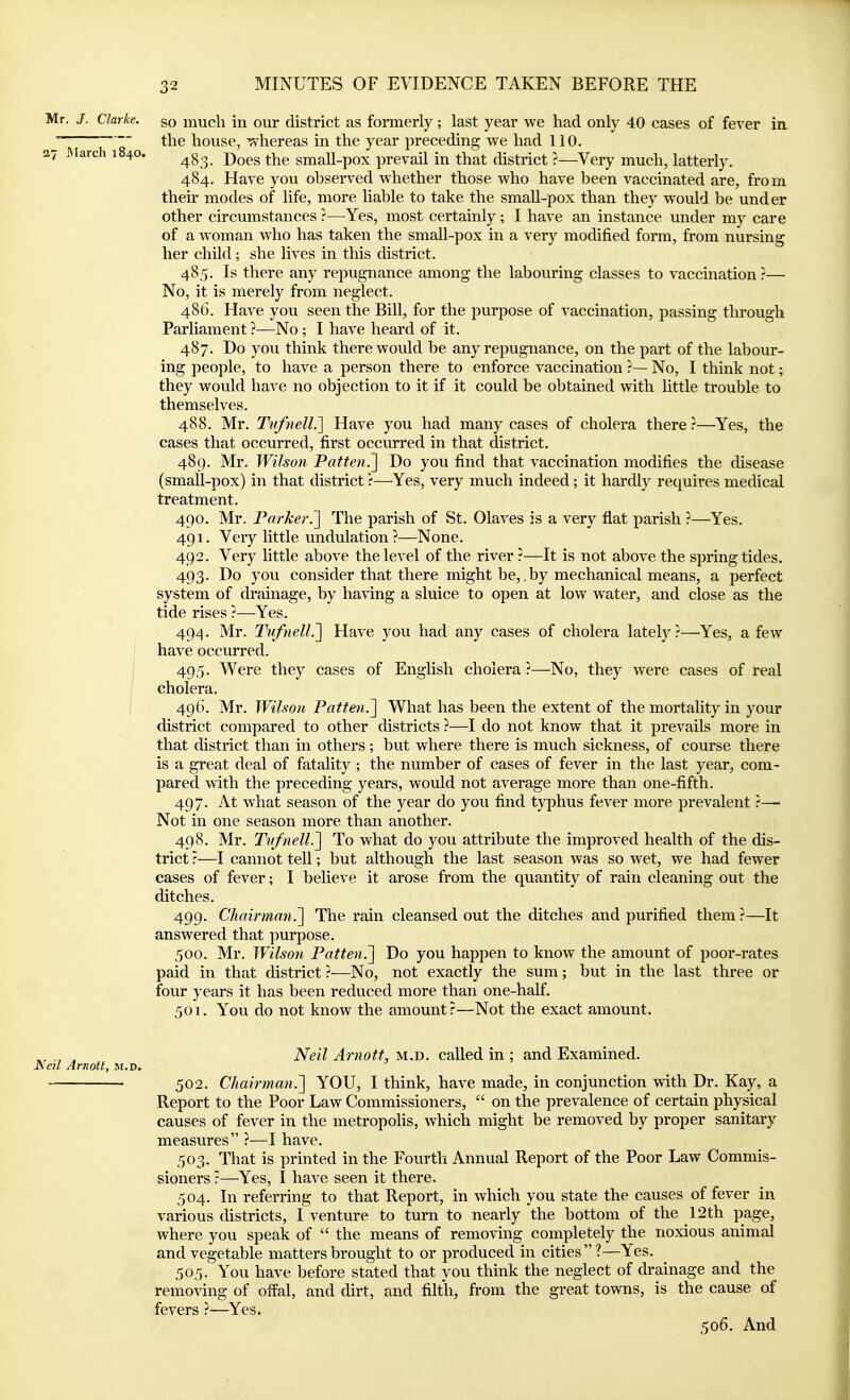 Mr. J. Clarke, go mucli in our district as formerly; last year we had only 40 cases of fever in. ' the house, whereas in the year preceding we had 110. 27 iMarch 1840. -p^^g small-pox prevail in that district ?—Very much, latterly. 484. Have you observed whether those who have been vaccinated are, from their modes of life, more liable to take the small-pox than they would, be under other circumstances ?—^Yes, most certainly; I have an instance under my care of a woman who has taken the smaU-pox in a very modified form, from nursing her child; she lives in this district. 485. Is there any repugnance among the labouring classes to vaccination ?— No, it is merely from neglect. 486. Have you seen the Bill, for the purpose of vaccination, passing through Parliament ?—No; I have heard of it. 487. Do you think there would be any repugnance, on the part of the labour- ing people, to have a person there to enforce vaccination ?— No, I think not; they would have no objection to it if it could be obtained with little trouble to themselves. 488. Mr. Tufnell.'] Have you had many cases of cholera there r—Yes, the cases that occurred, first occurred in that district. 489. Mr. Wilson Patten.~\ Do you find that vaccination modifies the disease (small-pox) in that district r—Yes, very much indeed; it hardly requires medical treatment. 490. Mr. Parker.'] The parish of St. Olaves is a very fiat parish ?—Yes. 491. Very little undulation?—None. 492. Very little above the level of the river?—It is not above the springtides. 493. Do you consider that there might be,, by mechanical means, a perfect system of drainage, by having a sluice to open at low water, and close as the tide rises ?—Yes. 494. Mr. Tufnell.] Have you had any cases of cholera lately ?—Yes, a few have occurred. I 495. Were they cases of English cholera ?—No, they were cases of real cholera. 49G. Mr. Wilson Patten.] What has been the extent of the mortality in your district compared to other districts ?—I do not know that it prevails more in that district than in others; but where there is much sickness, of course there is a great deal of fatality ; the number of cases of fever in the last year, com- pared with the preceding years, would not average more than one-fifth. 497. At what season of the year do you find typhus fever more prevalent ?— Not in one season more than another. 498. Mr. Tufnell.] To what do you attribute the improved health of the dis- trict r—I cannot tell; but although the last season was so wet, we had fewer cases of fever; I believe it arose from the quantity of rain cleaning out the ditches. 499. Chairman^ The rain cleansed out the ditches and purified them ?—It answered that purpose. 500. Mr. Wilson Patten.] Do you happen to know the amount of poor-rates paid in that district ?—No, not exactly the sum; but in the last three or four years it has been reduced more than one-half. 501. You do not know the amount?—Not the exact amount. ., , Neil Arnott, m.d. called in ; and Examined. JSeil Arnott, m.d. 502. Chairman.] YOU, I think, have made, in conjunction with Dr. Kay, a Report to the Poor Law Commissioners,  on the prevalence of certain physical causes of fever in the metropoMs, which might be removed by proper sanitary measures ?—I have. 503. That is printed in the Fourth Annual Report of the Poor Law Commis- sioners ?—^Yes, I have seen it there. 504. In referring to that Report, in which you state the causes of fever in various districts, I venture to turn to nearly the bottom of the 12th page, where you speak of  the means of removing completely the noxious animal and vegetable matters brought to or produced in cities  ?—Yes. 505. You have before stated that you think the neglect of drainage and the removing of offal, and dirt, and filth, from the great towns, is the cause of fevers ?—Yes. 506. And