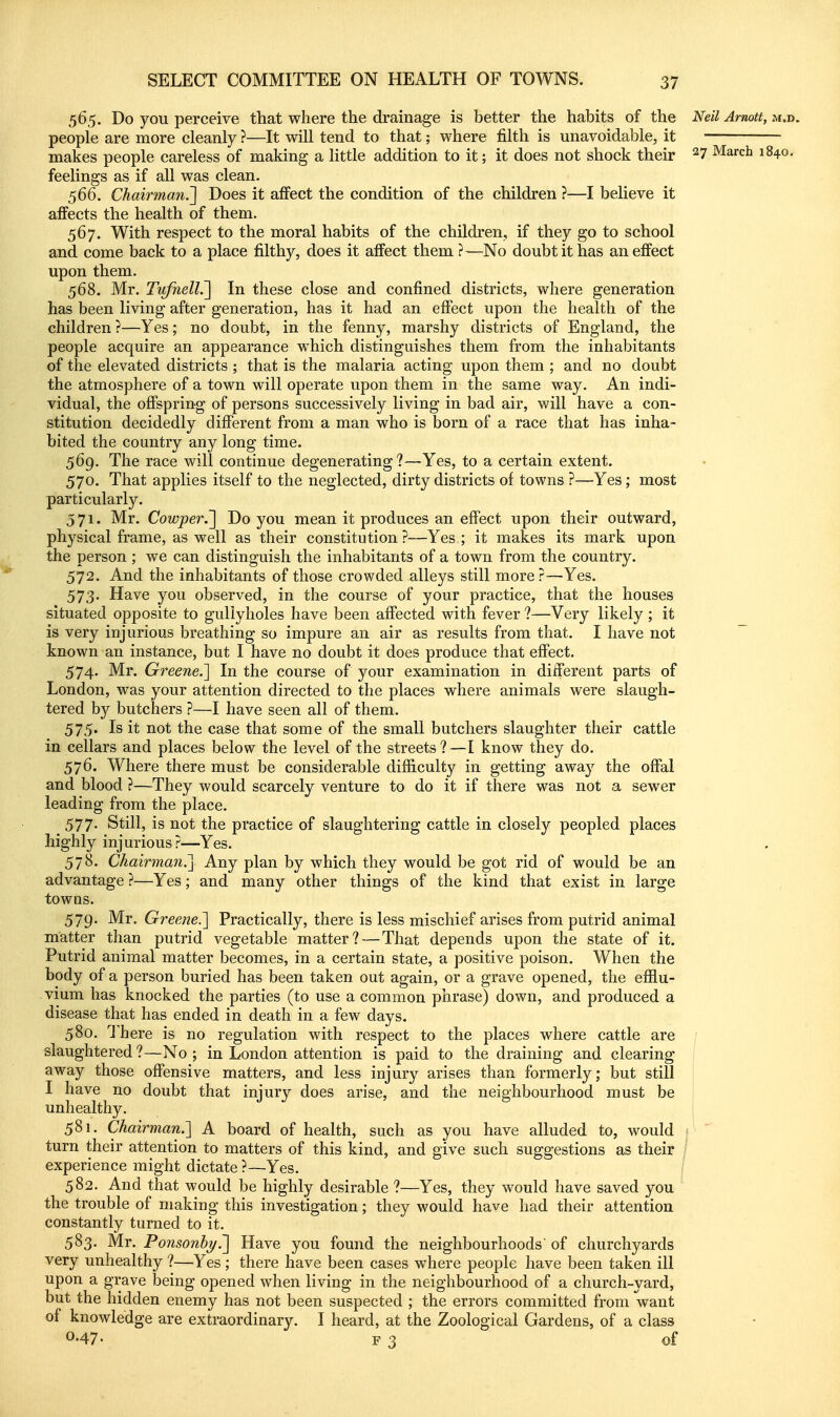 565. Do you perceive that where the drainage is better the habits of the Neil Arnott, xm.». people are more cleanly ?—It will tend to that; where filth is unavoidable, it makes people careless of making a little addition to it; it does not shock their ^7 March 1840, feelings as if all was clean. 566. Chairman.^ Does it affect the condition of the children ?—I believe it affects the health of them. 567. With respect to the moral habits of the children, if they go to school and come back to a place filthy, does it affect them ?—No doubt it has an effect upon them. 568. Mr. TiifneH.~\ In these close and confined districts, where generation has been living after generation, has it had an effect upon the health of the children ?—Yes; no doubt, in the fenny, marshy districts of England, the people acquire an appearance which distinguishes them from the inhabitants of the elevated districts ; that is the malaria acting upon them ; and no doubt the atmosphere of a town will operate upon them in the same way. An indi- vidual, the offspring of persons successively living in bad air, will have a con- stitution decidedly different from a man who is born of a race that has inha- bited the country any long time. 569. The race will continue degenerating?—Yes, to a certain extent, 570. That applies itself to the neglected, dirty districts of towns ?—Yes; most particularly. 371. Mr. Cowper.'^ Do you mean it produces an effect upon their outward, physical frame, as well as their constitution?—Yes ; it makes its mark upon the person ; we can distinguish the inhabitants of a town from the country. 572. And the inhabitants of those crowded alleys still more?—Yes. 573. Have you observed, in the course of your practice, that the houses situated opposite to guliyholes have been affected with fever ?—Very likely ; it is very injurious breathing so impure an air as results from that. I have not ~ known an instance, but I have no doubt it does produce that effect. 574. Mr. Greene.] In the course of your examination in different parts of London, was your attention directed to the places where animals were slaugh- tered by butchers ?—I have seen all of them. 575. Is it not the case that some of the small butchers slaughter their cattle in cellars and places below the level of the streets?—I know they do. 576. Where there must be considerable difficulty in getting awa}^ the offal and blood ?—They would scarcely venture to do it if there was not a sewer leading from the place. 577. Still, is not the practice of slaughtering cattle in closely peopled places highly injurious?—Yes. 578. Chairman?^ Any plan by which they would be got rid of would be an advantage ?—Yes; and many other things of the kind that exist in large towns. 579. Mr. Greene.'] Practically, there is less mischief arises from putrid animal matter than putrid vegetable matter? — That depends upon the state of it. Putrid animal matter becomes, in a certain state, a positive poison. When the body of a person buried has been taken out again, or a grave opened, the efilu- vium has knocked the parties (to use a common piirase) down, and produced a disease that has ended in death in a few days. 580. There is no regulation with respect to the places where cattle are slaughtered?—No; in London attention is paid to the draining and clearing away those offensive matters, and less injury arises than formerly; but still | I have no doubt that injury does arise, and the neighbourhood must be unhealthy. 581. Chairman.] A board of health, such as you have alluded to, would <  turn their attention to matters of this kind, and give such suggestions as their ; experience might dictate?—Yes. 582. And that would be highly desirable ?—Yes, they would have saved you the trouble of making this investigation; they would have had their attention constantly turned to it. 583. Mr. Ponsonb7/.~\ Have you found the neighbourhoods' of churchyards very unhealthy ?—Yes ; there have been cases where people have been taken ill upon a grave being opened when living in the neighbourhood of a church-yard, but the hidden enemy has not been suspected ; the errors committed from want of knowledge are extraordinary. I heard, at the Zoological Gardens, of a class 0-47. F 3 of