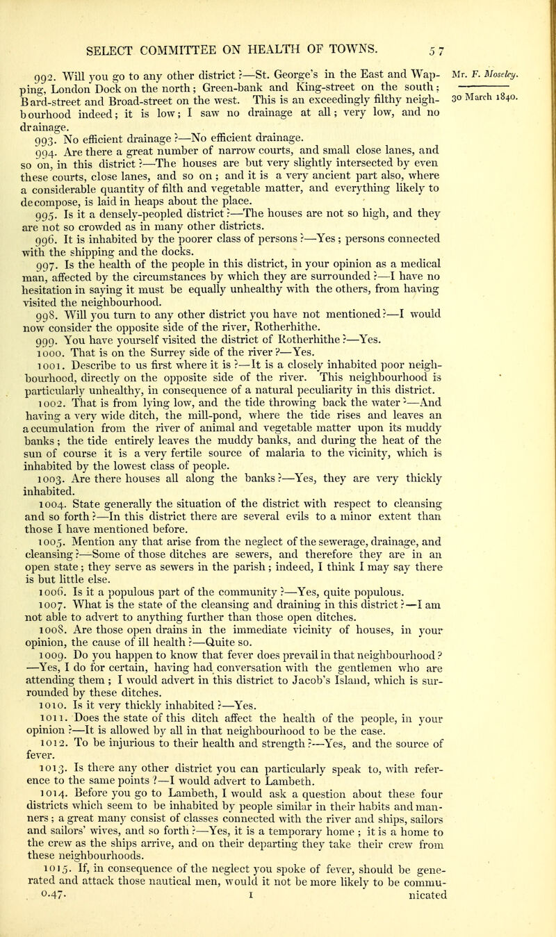 gg2. Will you go to any other district ?—St. George's in the East and Wap- Mr. F. Moseky. ping, London Dock on the north ; Green-bank and King-street on the south : — Bard-street and Broad-street on the west. This is an exceedingly filthy neigh- 3o March 1840. bourhood indeed; it is low; I saw no drainage at all; very low, and no drainage. 993. No efficient di-ainage ?—No efficient drainage. 994. Are there a great number of narrow courts, and small close lanes, and so on, in this district ?—The houses are but very slightly intersected by even these courts, close lanes, and so on ; and it is a very ancient part also, where a considerable quantity of filth and vegetable matter, and everything likely to decompose, is laid in heaps about the place. 99.5. Is it a densely-peopled district ?—The houses are not so high, and they are not so crowded as in many other districts. 996. It is inhabited by the poorer class of persons ?—Yes ; persons connected with the shipping and the docks. 997. Is the health of the people in this district, in your opinion as a medical man, affected by the circumstances by which they are surrounded ?—I have no hesitation in saying it must be equally unhealthy with the others, from having visited the neighbourhood. 998. Will you turn to any other district you have not mentioned?—I would now consider the opposite side of the river, Rotherhithe. 999. You have yourself visited the district of Rotherhithe ?—^Yes. 1000. That is on the Surrey side of the river ?—Yes. 1001. Describe to us first where it is ?—It is a closely inhabited poor neigh- bourhood, directly on the opposite side of the river. This neighbourhood is particularly unhealthy, in consequence of a natural peculiarity in this district. 1002. That is from lying low, and the tide throwing back the water ^—And having a very wide ditch, the mill-pond, where the tide rises and leaves an a ccumulation from the river of animal and vegetable matter upon its muddy banks; the tide entirely leaves the muddy banks, and during the heat of the sun of course it is a very fertile source of malaria to the vicinity, which is inhabited by the lowest class of people. 1003. Are there houses all along the banks?—Yes, they are very thickly inhabited. 1004. State generally the situation of the district with respect to cleansing and so forth ?—In this district there are several e-^dls to a minor extent than those I have mentioned before. 1005. Mention any that arise from the neglect of the sewerage, drainage, and cleansing ?—Some of those ditches are sewers, and therefore they are in an open state; they serve as sewers in the parish; indeed, I think I may say there is but little else. 1006. Is it a populous part of the community ?—Yes, quite populous. 1007. What is the state of the cleansing and draining in this district ?—I am not able to advert to anything further than those open ditches. 1008. Are those open drains in the immediate vicinity of houses, in your opinion, the cause of ill health ?—Quite so. 1009. Do you happen to know that fever does prevail in that neighbourhood ? —Yes, I do for certain, having had conversation with the gentlemen who are attending them ; I would advert in this district to Jacob's Island, which is sur- rounded by these ditches. 1010. Is it very thickly inhabited ?—Yes. 1011. Does the state of this ditch affect the health of the people, in your opinion ?—It is allowed by all in that neighbourhood to be the case. 1012. To be injurious to their health and strength?—Yes, and the source of fever. 1013. Is there any other district you can particularly speak to, with refer- ence to the same points ?—I would advert to Lambeth. 1014. Before you go to Lambeth, I would ask a question about these four districts which seem to be inhabited by people similar in their habits and man- ners ; a great many consist of classes connected with the river and ships, sailors and sailors' wives, and so forth ?—Yes, it is a temporary home ; it is a home to the crew as the ships arrive, and on their departing they take their crew from these neighbourhoods. 1015. If, in consequence of the neglect you spoke of fever, should be gene- rated and attack those nautical men, would it not be more likely to be commu- . 0.47. I nicated