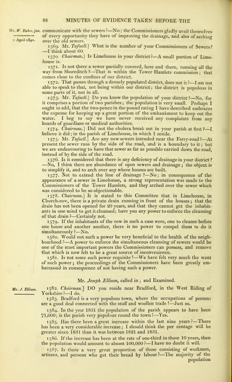 Mr. fV, Baker,jan. communicate with the sewers?—No ; the Commissioners gladly avail themselves ; • of every opportunity they have of improving the drainage, and also of archino- 1 April 1840. Qygj, ^i-,g q1(J sewers. 1569. Mr. Tufnell.'] What is the number of your Commissioners of Sewers? —I think about 60. 1570. Chairman.'] Is Limehouse in your district?—A small portion of Lime- house is. 1571. Is not there a sewer partially covered, here and there, running all the way from Shoreditch ?—That is within the Tower Hamlets commission ; that comes close to the confines of our district. 1572. That passes through a densely populated district, does not it ?—I am not able to speak to that, not being within our district; the district is populous in some parts of it, not in all. 1573. Mr. Tufnell.'] Do you know the population of your district ?—iVo, for it comprises a portion of two parishes ; the population is very small. Perhaps I ought to add, that the two-pence in the pound rating I have described embraces the expense for keeping up a great portion of the embankment to keep out the water. I beg to say we have never received any complaints from any boards of guardians or medical authorities. 1574. Chairman.] Did not the cholera break out in your parish at first?—I believe it did ; in the parish of Limehouse, in which I reside. 1575. Mr. Tufnell.] Are any new sewers intended near the Ferry-road?—At present the sewer runs by the side of the road, and is a boundary to it; but we are endeavouring to have that sewer as far as possible carried down the road, instead of by the side of the road. 1576. Is it considered that there is any deficiency of drainage in your district ? —No, I think there are abundance of open sewers and drainage j the object is to simplify it, and to arch over any where houses are built. 1577. Not to extend the line of drainage ?—-No ; in consequence of the appearance of a sewer in Limehouse, a strong representation was made to the Commissioners of the Tower Hamlets, and they arched over the sewer which was considered to be so objectionable. 1578. Chairman.] It is stated to this Committee that in Limehouse, in Church-row, there is a private drain running in front of the houses ; that the drain has not been opened for 20 years, and that they cannot get the inhabit- ants in one mind to get it cleansed; have you any power to enforce the cleansing of that drain ?—Certainly not. 1579. If the inhabitants of the row in such a case were, one to cleanse before one house and another another, there is no power to compel them to do it simultaneously ?—No. I 1580. Would not such a power be very beneficial to the health of the neigh- I bourhood ?—A power to enforce the simultaneous cleansing of sewers would be / one of the most important powers the Commissioners can possess, and remove / that which is now felt to be a great source of inconvenience. I 1581. Is not some such power requisite?—We have felt very much the want ! of such power ; the proceedings of the Commissioners have been greatly em- barrassed in consequence of not having such a power. Mr. Joseph Ellison, called in; and Examined. Mr.J.FJlison. 1582. Chairman.'] DO you reside near Bradford, in the West Riding of n Yorkshire?—I do. 1583. Bradford is a very populous town, where the occupations of persons are a good deal connected with the stuff and woollen trade ?—Just so. 1584. In the year 1831 the population of the parish appears to have been 71}000; is the parish very populous round the town?—Yes. 1585. Has there been a great increase within the last nine years?—There has been a very considerable increase ; I should think the per centage will be greater since 1831 than it was between 1821 and 1831. 1586. If the increase has been at the rate of one-third in those 10 years, then the population would amount to almost 100,000 ?—I have no doubt it will. 1587. Is there a very great proportion of those consisting of workmen, artisans, and persons who get their bread by labour ?—The majority of the population