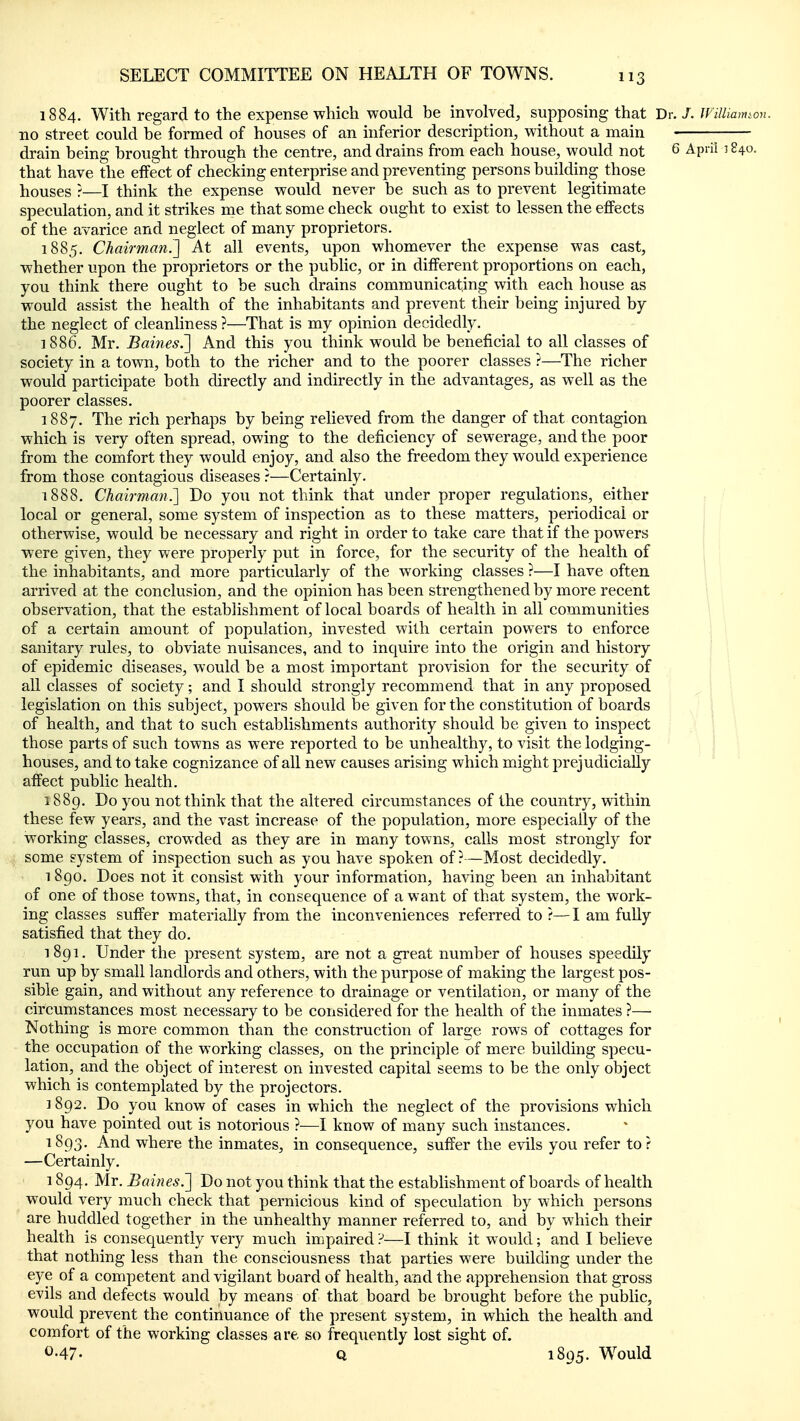 1884. With regard to the expense which would he involved, supposing that Dr./. WiUmimon. no street could he formed of houses of an inferior description, without a main ; drain being brought through the centre, and drains from each house, would not 6 April 3 840. that have the effect of checking enterprise and preventing persons building those houses ?—I think the expense would never be such as to prevent legitimate speculation, and it strikes nae that some check ought to exist to lessen the effects of the avarice and neglect of many proprietors. 1885. Chairman^] At all events, upon whomever the expense was cast, whether upon the proprietors or the pubhc, or in different proportions on each, you think there ought to be such drains communicating with each house as would assist the health of the inhabitants and prevent their being injured by the neglect of cleanliness ?—That is my opinion decidedly. 1886. Mr. Bain€s.~\ And this you think would be beneficial to all classes of society in a town, both to the richer and to the poorer classes ?—The richer would participate both directly and indirectly in the advantages, as well as the poorer classes. 1887. The rich perhaps by being relieved from the danger of that contagion which is very often spread, owing to the deficiency of sewerage, and the poor from the comfort they would enjoy, and also the freedom they would experience from those contagious diseases ?—Certainly. 1888. Chairman^ Do you not think that under proper regulations, either local or general, some system of inspection as to these matters, periodical or otherwise, would be necessary and right in order to take care that if the powers were given, they were properly put in force, for the security of the health of the inhabitants, and more particularly of the working classes ?—I have often arrived at the conclusion, and the opinion has been strengthened by more recent observation, that the establishment of local boards of health in all communities of a certain amount of population, invested with certain powers to enforce sanitary rules, to obviate nuisances, and to inquire into the origin and history of epidemic diseases, would be a most important provision for the security of all classes of society; and I should strongly recommend that in any proposed legislation on this subject, powers should be given for the constitution of boards of health, and that to such establishments authority should be given to inspect | j\ those parts of such towns as were reported to be unhealthy, to visit the lodging- ' houses, and to take cognizance of all new causes arising which might prejudicially affect public health. 1889. Do you not think that the altered circumstances of the country, within these few years, and the vast increase of the population, more especially of the working classes, crowded as they are in many towns, calls most strongly for some system of inspection such as you have spoken of?—Most decidedly. 1 8go. Does not it consist with your information, having been an inhabitant of one of those towns, that, in consequence of a want of that system, the work- ing classes suffer materially from the inconveniences referred to ?—I am fully satisfied that they do. 1891. Under the present system, are not a great number of houses speedily run up by small landlords and others, with the purpose of making the largest pos- sible gain, and without any reference to drainage or ventilation, or many of the circumstances most necessary to be considered for the health of the inmates ?— Nothing is more common than the construction of large rows of cottages for the occupation of the working classes, on the principle of mere building specu- lation, and the object of interest on invested capital seems to be the only object which is contemplated by the projectors. 1892. Do you know of cases in which the neglect of the provisions which you have pointed out is notorious ?—I know of many such instances. 1893. And where the inmates, in consequence, suffer the evils you refer to? —Certainly. 1894. Mr. Baines.'] Do not you think that the establishment of boards of health would very much check that pernicious kind of speculation by which persons are huddled together in the unhealthy manner referred to, and by which their health is consequently very much impaired ?—I think it would; and I believe that nothing less than the consciousness that parties were building under the eye of a competent and vigilant board of health, and the apprehension that gross evils and defects would by means of that board be brought before the public, would prevent the continuance of the present system, in which the health and comfort of the working classes are so frequently lost sight of. 0.47. Q 1895. Would