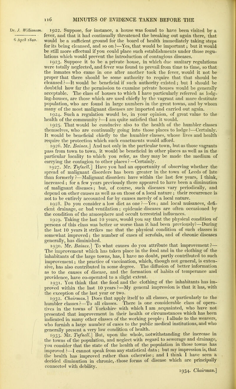 Dr. J. Williamson. ig22. Suppose, for instance, a house was found to have been-visited by a • ' fever, and that it had continually threatened the breaking out again there, that 6 April 184D. would be a sufficient ground for the board of health immediately taking steps for its being cleansed, and so on ?—Yes, that would be important; but it would be still more effectual if you could place such establishments under those regu- lations which would prevent the introduction of contagious diseases. 1923. Suppose it to be a private house, in which due sanitary regulations were totally neglected, and fever was found to prevail from time to time, so that the inmates who came in one after another took the fever, would it not be proper that there should be some authority to require that that should be cleansed ?—It would be beneficial if such authority existed ; but I should be doubtful how far the permission to examine private houses would be generally acceptable. The class of houses to which I have particularly referred as lodg- ing-houses, are those which are used chiefly by the vagrant and more destitute population, who are found in large numbers in the great towns, and by whom many of the most malignant diseases are imported and carried out again. 1924. Such a regulation would be, in your opinion, of great value to the health of the community ?—I am quite satisfied that it would. 1925. That would be conducive also to the health of the humbler classes themselves, who are continually going into those places to lodge ?—Certainly. It would be beneficial chiefly to the humbler classes, whose lives and health require the protection which such enactments would afford. 1926. Mr. Baines.] And not only in the particular town, but as those vagrants pass from town to town, it would be beneficial in other places as well as in the particular locality to which you refer, as they may be made the medium of carrying the contagion to other places ? —Certainly. 1927. Mr. Tvfnell.'] Have you had an opportunity of observing whether the spread of malignant disorders has been greater in the town of Leeds of late than formerly ?—Malignant disorders have within the last few years, I think, increased ; for a few years previously there appeared to have been a diminution of malignant diseases; but, of course, such diseases vary periodically, and depend on other causes as well as on those of a local nature ; their recurrence is not to be entirely accounted for by causes merely of a local nature. 1928. Do you consider a low diet as one?—Yes; and local nuisances, defi- cient drainage, or bad ventilation; epidemic diseases are often occasioned by the condition of the atmosphere and occult terrestrial influences, \ 1929. Taking the last 10 years, would you say that the physical condition of j persons of this class was better or worse than it had been previously?—During ! the last 10 years it strikes me that the physical condition of such classes is somewhat improved; the number of cases of scrofula, and of chronic diseases generally, has diminished. 1930. Mr. Barnes.'] To what causes do you attribute that improvement ?— The improvement which has taken place in the food and in the clothing of the I inhabitants of the large towns, has, I have no doubt, partly contributed to such j improvement; the practice of vaccination, which, though not general, is exten- sive, has also contributed in some degree. The diffusion of better information as to the causes of disease, and the formation of habits of temperance and providence, have co-operated to a slight extent. 1931. You think that the food and the clothing of the inhabitants has im- proved within the last 10 years ?—My general impression is that it has, with the exception of the last year or two. 1932. Chairman.'] Does that apply itself to all classes, or particularly to the humbler classes ?—To all classes. There is one considerable class of opera- tives in the towns of Yorkshire with which I am acquainted, who have not presented that improvement in their health or circumstances which has been indicated in many other classes of the working people ; I allude to the weavers, who furnish a large number of cases to the public medical institutions, and who generally present a very low condition of health. 1933. Mr. TufnelL] But, upon the whole, notwithstanding the increase in the towns of the population, and neglect with regard to sewerage and drainage, you consider that the state of the health of the population in those towns has improved ?—I cannot speak from any statistical data; but my impression is, that the health has improved rather than otherwise; and I think I have seen a decided diminution in chronic,. those forms of disease which are principally connected with debility. 1934. Chairman.]