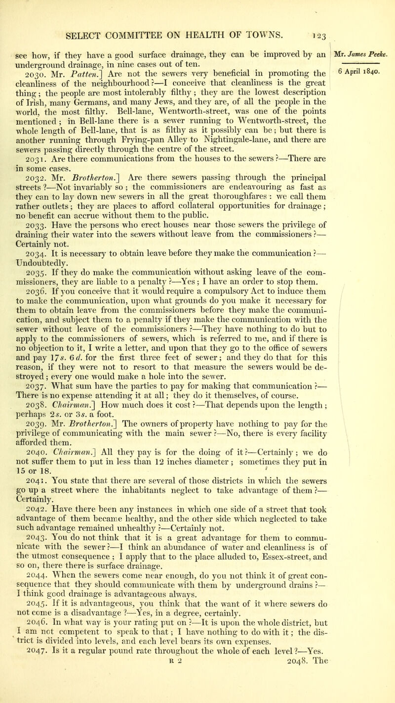 see how, if they have a good surface drainage, they can be improved by an Mr. James Peeke. underground drainage, in nine cases out of ten. 2030. Mr. Patten.'] Are not the sevs^ers very beneficial in promoting the ^ ^P' ^^4o. cleanHness of the neighbourhood?—I conceive that cleanhness is the great thing; the people are most intolerably filthy ; they are the lowest description of Irish, many Germans, and many Jews, and they are, of all the people in the world, the most filthy. Bell-lane, Wentworth-street, was one of the points mentioned ; in Bell-lane there is a sewer running to Wentworth-street, the whole length of Bell-lane, that is as filthy as it possibly can be; but there is another running through Frying-pan Alley to Nightingale-lane, and there are sewers passing directly through the centre of the street. 2031. Are there communications from the houses to the sewers ?—There are in some cases. 2032. Mr. Brotherton.~\ Are there sewers passing through the principal streets ?—Not invariably so ; the commissioners are endeavouring as fast as they can to lay down new sewers in all the great thoroughfares : we call them rather outlets; they are places to afford collateral opportunities for drainage ; no benefit can accrue without them to the public, 2033. Have the persons who erect houses near those sewers the privilege of draining their water into the sewers without leave from the commissioners ?— Certainly not. 2034. It is necessary to obtain leave before they make the communication ?— Undoubtedly. 2035. If they do make the communication without asking leave of the com- missioners, they are liable to a penalty ?—Yes ; I have an order to stop them. 2036. If you conceive that it would require a compulsory Act to induce them / to make the communication, upon what grounds do you make it necessary for them to obtain leave from the commissioners before they make the communi- cation, and subject them to a penalty if they make the communication with the sewer without leave of the commissioners ?—They have nothing to do but to apply to the commissioners of sewers, which is referred to me, and if there is no objection to it, I write a letter, and upon that they go to the office of sewers and pay 17*. Qd. for the first three feet of sewer; and they do that for this ; reason, if they were not to resort to that measure the sewers would be de- ; stroyed; every one would make a hole into the sewer. 2037. What sum have the parties to pay for making that communication ?— There is no expense attending it at all; they do it themselves, of course. 2038. ChairmanHow much does it cost ?—That depends upon the length ; perhaps 2*. or 3*. a foot. 2039. Brotherton?^ The owners of property have nothing to pay for the privilege of communicating with the main sewer ?—No, there is every faciUty ' afiorded them. 2040. Chavrman?\ All they pay is for the doing of it ?—Certainly; we do not suffer them to put in less than 12 inches diameter ; sometimes they put in 15 or 18. 2041. You state that there are several of those districts in which the sewers go up a street where the inhabitants neglect to take advantage of them ?— Certainly. 2042. Have there been any instances in which one side of a street that took advantage of them became healthy, and the other side which neglected to take such advantage remained unhealthy r—Certainly not. 2043. You do not think that it is a great advantage for them to commu- nicate with the sewer ?—I think an abundance of water and cleanliness is of the utmost consequence ; I apply that to the place alluded to, Essex-street, and so on, there there is surface drainage. 2044. When the sewers come near enough, do you not think it of great con- sequence that they should communicate with them by underground drains ?— I think good drainage is advantageous always. 2045. if it is advantageous, you think that the want of it where sewers do not come is a disadvantage ?—Yes, in a degree, certainly. 2046. In what way is your rating put on ?^—It is upon the whole district, but ^ I am not competent to speak to that; I have nothing to do with it; the dis- trict is divided into levels, and each level bears its own expenses. 2047. Is it a regular pound rate throughout the whole of each level?—Yes. R 2 2048. The