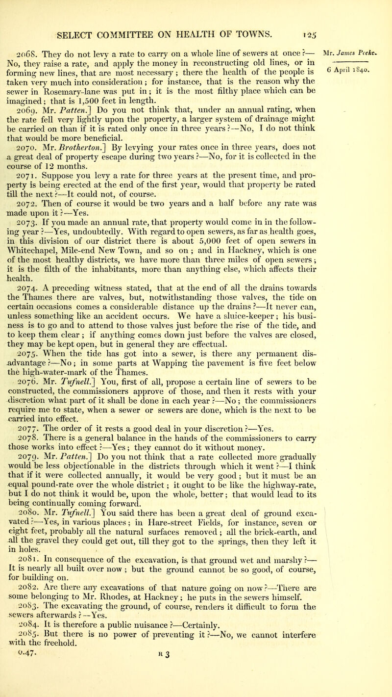 2Ci68. They do not levy a rate to carry on a whole line of sewers at once ?— Mr. James Pceke, No, they raise a rate, and apply the money in reconstructing old lines, or in ■—^— forming new lines, that are most necessary ; there the health of the people is ^ April 1S40. taken very much into consideration ; for instance, that is the reason why the sewer in Rosemary- lane was put in; it is the most filthy place which can be imagined; that is 1,500 feet in length. 2069. Mr. Fatten.^ Do you not think that, under an annual rating, when the rate fell very lightly upon the property, a larger system of drainage might be carried on than if it is rated only once in three years ?—No, I do not think that would be more beneficial. 2070. Mr. Brotherto7i.~\ By levying your rates once in three years, does not a great deal of property escape during two years ?—No, for it is collected in the course of 12 months. 2071. Suppose you levy a rate for three years at the present time, and pro- perty is being erected at the end of the first year, would that property be rated till the next ?—It could not, of course. 2072. Then of course it would be two years and a half before any rate was made upon it r—Yes. 2073. If you made an annual rate, that property would come in in the follow- ing year ?—Yes, undoubtedly. With regard to open sewers, as far as.health goes, in this division of our district there is about 5,000 feet of open sewers in Whitechapel, Mile-end New Town, and so on ; and in Hackney, which is one of the most healthy districts, we have more than three miles of open sewers; it is the filth of the inhabitants, more than anything else, which affects their health. 2074. A preceding witness stated, that at the end of all the drains towards the Thames there are valves, but, notwithstanding those valves, the tide on certain occasions comes a considerable distance up the drains }—It never can, unless something like an accident occurs. We have a sluice-keeper; his busi- ness is to go and to attend to those valves just before the rise of the tide, and to keep them clear ; if anything comes down just before the valves are closed, they may be kept open, but in general they are effectual. 2075. When the tide has got into a sewer, is there any permanent dis- -advantage ?—No; in some parts at Wapping the pavement is five feet below the high-water-mark of the Thames. 2076. Mr. Tufnell?^ You, first of all, propose a certain line of sewers to be constructed, the commissioners approve of those, and then it rests with your discretion what part of it shall be done in each year ?—No ; the commissioners require me to state, when a sewer or sewers are done, which is the next to be carried into effect. 2077. The order of it rests a good deal in your discretion?—Yes. 2078. There is a general balance in the hands of the commissioners to carry those works into effect r—Yes ; they cannot do it without money. 2079. Mr. Fatten7\ Do you not think that a rate collected more gradually would be less objectionable in the districts through which it went ?—I think that if it were collected annually, it would be very good; but it must be an equal pound-rate over the whole district; it ought to be like the highway-rate, but I do not think it would be, upon the whole, better; that would lead to its being continually coming forward. 2080. Mr. TvfneU.~\ You said there has been a great deal of ground exca- vated ?—Yes, in various places; in Hare-street Fields, for instance, seven or eight feet, probably all the natural surfaces removed ; all the brick-earth, and ; all the gravel they could get out, till they got to the springs, then they left it \ in holes. 2081. In consequence of the excavation, is that ground wet and marshy?— It is nearly all built over now ; but the ground cannot be so good, of course, for building on. 2082. Are there any excavations of that nature going on now?—There are some belonging to Mr. Rhodes, at Hackney; he puts in the sewers himself. 20S3. The excavating the ground, of course, renders it difficult to form the sewers afterwards ?—Yes. 2084. It is therefore a public nuisance ?—Certainly. 2085. But there is no power of preventing it ?—No, we cannot interfere with the freehold. 0.47. R3