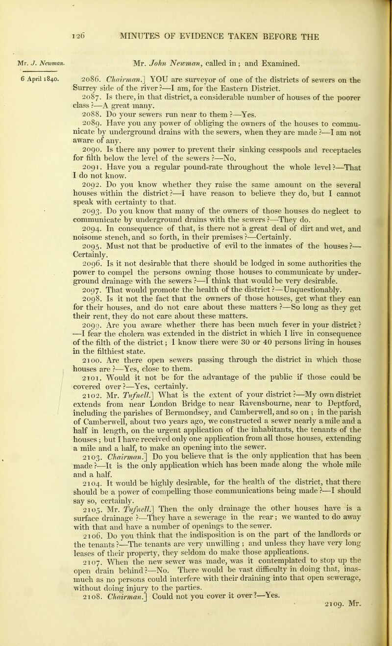 Mr. J. Newman. Mr. John Newman, called in ; and Examined. 6 April 1840. 2086. Chairman.] YOU are surveyor of one of the districts of sewers on the Surrey side of the river ?—I am, for the Eastern District. 2087. Is there, in that district, a considerable number of houses of the poorer class ?—A great many. 2088. Do your sewers run near to them ?—^Yes. 2089. Have you any power of obliging the owners of the houses to commu- nicate by underground drains with the sewers, when they are made ?■—I am not aware of any. 2090. Is there any power to prevent their sinking cesspools and receptacles for filth below the level of the sewers ?—No. 2091. Have you a regular pound-rate throughout the whole level?—That I do not know. 2092. Do you know whether they raise the same amount on the several houses within the district ?—I have reason to believe they do, but I cannot speak with certainty to that. 2093. Do you know that many of the owners of those houses do neglect to communicate by underground drains with the sewers ?—They do. 2094. In consequence of that, is there not a great deal of dirt and wet, and noisome stench, and so forth, in their premises ?—Certainly. 2095. Must not that be productive of evil to the inmates of the houses?— Certainly. 2096. Is it not desirable that there should be lodged in some authorities the power to compel the persons owning those houses to communicate by under- ground drainage with the sewers ?—I think that would be very desirable. 2097. That would promote the health of the district ?—Unquestionably. 2098. Is it not the fact that the owners of those houses, get what they can for their houses, and do not care about these matters ?—So long as they get their rent, they do not care about these matters. 2099. Are you aware whether there has been much fever in your district? —I fear the cholera was extended in the district in which I Uve in consequence of the filth of the district; I know there were 30 or 40 persons living in houses in the filthiest state, 2100. Are there open sewers passing through the district in which those j houses are ?—Yes, close to them. 2101. Would it not be for the advantage of the public if those could be covered over ?—Yes, certainly. 2102. Mr. Tv/nelL] What is the extent of your district ?—My own district extends from near London Bridge to near Ravensbourne, near to Deptford, including the parishes of Bermondsey, and Camberwell, and so on ; in the parish of Camberwell, about two years ago, we constructed a sewer nearly a mile and a half in length, on the urgent application of the inhabitants, the tenants of the houses ; but I have received only one application from all those houses, extending a mile and a half, to make an opening into the sewer. 2103. Chairman.'] Do you beheve that is the only apphcation that has been made ?—It is the only apphcation which has been made along the whole mile and a half. 2104. It would be highly desirable, for the health of the district, that there should be a power of compelling those communications being made ?—I should say so, certainly. 2105. Mr. TufnelL] Then the only drainage the other houses have is a surface drainage ?—They have a sewerage in the rear; we wanted to do away with that and have a number of opemngs to the sewer. 2106. Do you think that the indisposition is on the part of the landlords or the tenants ?—The tenants are very unwilling ; and unless they have very long leases of their property, they seldom do make those appUcations. 2107. When the new sewer was made, was it contemplated to stop up the open drain behind ?—No. There would be vast difficulty in doing that, inas- much as no persons could interfere with their draining into that open sewerage, without doing injury to the parties. 2108. Chairman.] Could not you cover it over ?—Yes. 2109, Mr,