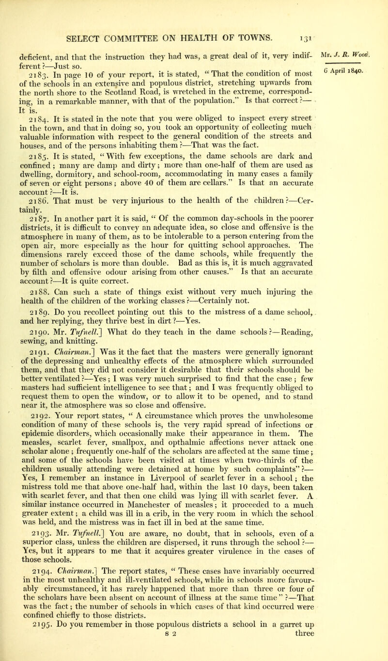 deficient, and that the instruction they had was, a great deal of it, very indif- JNIr. J. R. Wood. ferent ?—Just so. J ., 2183. In page 10 of your report, it is stated, That the condition of most ^ ^P' of the schools in an extensive and populous district, stretching upwards from the north shore to the Scotland Road, is wretched in the extreme, correspond- ing, in a remarkable manner, with that of the population. Is that correct ?— It is. 2184. It is stated in the note that you were obliged to inspect every street in the town, and that in doing so, you took an opportunity of collecting much valuable information with respect to the general condition of the streets and houses, and of the persons inhabiting them ?—That was the fact. 2185. It is stated, With few exceptions, the dame schools are dark and confined ; many are damp and dirty; more than one-half of them are used as dwelling, dormitory, and school-room, accommodating in many cases a family of seven or eight persons ; above 40 of them are cellars. Is that an accurate account ?—It is. 2186. That must be very injurious to the health of the children?—Cer- tainly. 2187. another part it is said,  Of the common day-schools in the poorer districts, it is difficult to convey an adequate idea, so close and offensive is the atmosphere in many of them, as to be intolerable to a person entering from the open air, more especially as the hour for quitting school approaches. The dimensions rarely exceed those of the dame schools, while frequently the number of scholars is more than double. Bad as this is, it is much aggravated by filth and offensive odour arising from other causes. Is that an accurate account ?—It is quite correct. 2188. Can such a state of things exist without very much injuring the health of the children of the working classes ?—Certainly not. 2189. Do you recollect pointing out this to the mistress of a dame school, and her replying, they thrive best in dirt ?—Yes. 2190. Mr. Tvfnell^ What do they teach in the dame schools?—Reading, sewing, and knitting. 2191. Chairman.^ Was it the fact that the masters were generally ignorant of the depressing and unhealthy effects of the atmosphere which surrounded them, and that they did not consider it desirable that their schools should be better ventilated ?—Yes; I was very much surprised to find that the case ; few masters had sufficient intelligence to see that; and I was frequently obliged to request them to open the window, or to allow it to be opened, and to stand near it, the atmosphere was so close and offensive. 2192. Your report states,  A circumstance which proves the unwholesome condition of many of these schools is, the very rapid spread of infections or epidemic disorders, which occasionally make their appearance in them. The measles, scarlet fever, smallpox, and opthalmic affections never attack one scholar alone ; frequently one-half of the scholars are affected at the same time ; and some of the schools have been visited at times when two-thirds of the children usually attending were detained at home by such complaints ?— Yes, I remember an instance in Liverpool of scarlet fever in a school; the mistress told me that above one-half had, within the last 10 days, been taken with scarlet fever, and that then one child was lying ill with scarlet fever. A similar instance occurred in Manchester of measles; it proceeded to a much greater extent; a child was ill in a crib, in the very room in which the school was held, and the mistress was in fact ill in bed at the same time. 2193. Mr. Tufnell?^ You are aware, no doubt, that in schools, even of a superior class, unless the children are dispersed, it runs through the school ?— Yes, but it appears to me that it acquires greater virulence in the cases of those schools. 2194. Chairmmi.] The report states,  These cases have invariably occurred in the most unhealthy and ill-ventilated schools, while in schools more favour- ably circumstanced, it has rarely happened that more than three or four of the scholars have been absent on account of illness at the same time  ?—That was the fact; the number of schools in which cases of that kind occurred were confined chiefly to those districts. 2195. Do you remember in those populous districts a school in a garret up s 2 three