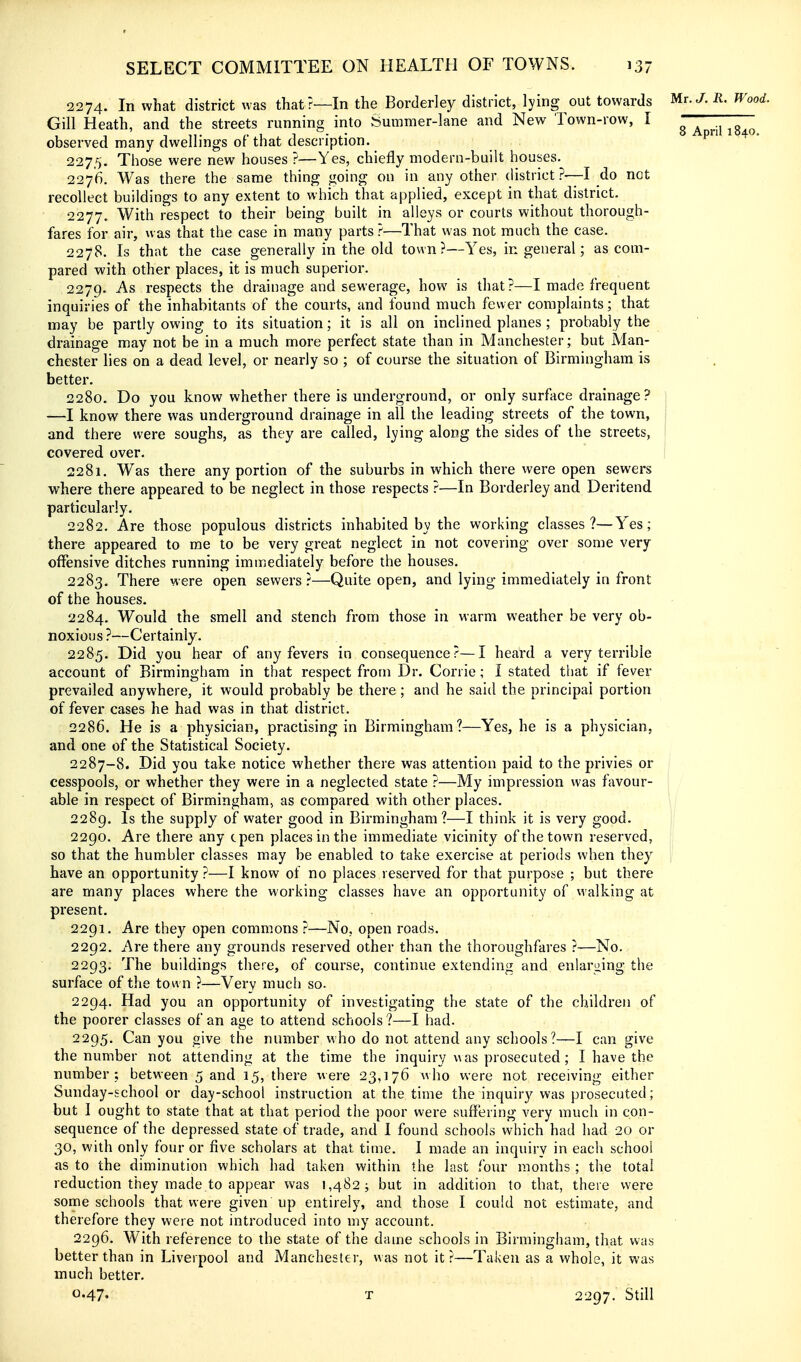 2274. In what district was that?—In the Borderley district, lying out towards Mr. J. R. Wood. Gill Heath, and the streets running irito Summer-lane and New Town-row, I ^ ^ ^.^ ^^^^ observed many dwellings of that description. 2275. Those were new houses ?—Yes, chiefly modern-built houses. 2276. Was there the same thing going on in any other district ?•—I do not recollect buildings to any extent to which that applied, except in that district. 2277. With respect to their being built in alleys or courts without thorough- fares for air, was that the case in many parts ?—That was not much the case. 2278. Is that the case generally in the old town?—Yes, in general; as com- pared with other places, it is much superior. 2279. -^^ respects the drainage and sewerage, how is that?—I made frequent inquiries of the inhabitants of the courts, and found much fewer complaints; that may be partly owing to its situation; it is all on inclined planes ; probably the drainage may not be in a much more perfect state than in Manchester; but Man- chester lies on a dead level, or nearly so ; of course the situation of Birmingham is better. 2280. Do you know whether there is underground, or only surface drainage? ] —I know there was underground drainage in all the leading streets of the town, j and there were soughs, as they are called, lying along the sides of the streets, | covered over. i 2281. Was there any portion of the suburbs in which there were open sewers where there appeared to be neglect in those respects ?—In Borderley and Deritend particularly. 2282. Are those populous districts inhabited by the working classes?—Yes; there appeared to me to be very great neglect in not covering over some very offensive ditches running immediately before the houses. 2283. There were open sewers?—Quite open, and lying immediately in front of the houses. 2284. Would the smell and stench from those in warm weather be very ob- noxious?—Certainly. 2285. Did you hear of any fevers in consequence?—I heard a very terrible account of Birmingham in that respect from Dr. Corrie; I stated that if fever prevailed anywhere, it would probably be there; and he said the principal portion of fever cases he had was in that district. 2286. He is a physician, practising in Birmingham?—Yes, he is a physician, and one of the Statistical Society. 2287-8. Did you take notice whether there was attention paid to the privies or cesspools, or whether they were in a neglected state ?—My impression was favour- j able in respect of Birmingham, as compared with other places. i i 2289. Is the supply of water good in Birmingham?—I think it is very good. jl 2290. Are there any cpen places in the immediate vicinity of the town reserved, |; so that the humbler classes may be enabled to take exercise at periods when they have an opportunity ?—I know of no places reserved for that purpose ; but there are many places where the working classes have an opportunity of vvalking at present. 2291. Are they open commons ?—No, open roads. 2292. Are there any grounds reserved other than the thoroughfares ?—No. 2293. The buildings there, of course, continue extending and enlaryng the surface of the town ?—Very much so. 2294. Had you an opportunity of investigating the state of the children of the poorer classes of an age to attend schools?—I had. 2295. Can you give the number who do not attend any schools?—I can give the number not attending at the time the inquiry was prosecuted; I have the number: between 5 and 15, there were 23,176 who were not receiving either Sunday-school or day-school instruction at the time the inquiry was prosecuted; but I ought to state that at that period the poor were suffering very much in con- sequence of the depressed state of trade, and I found schools which had had 20 or 30, with only four or five scholars at that time. 1 made an inquiry in each school as to the diminution which had taken within the last four months ; the total reduction they made to appear was 1,482; but in addition to that, there were some schools that were given up entirely, and those I could not estimate, and therefore they were not introduced into my account. 2296. With reference to the state of the dame schools in Birmingham, that was better than in Liverpool and Manchester, was not it ?—Taken as a whole, it was much better. 0.47- T 2297. Still