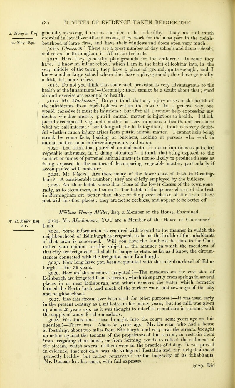 J. Hodgson, Esq. generally speaking, I do not consider to be unhealthy. They are not much ———— crowded in low ill-ventilated rooms, they work for the most part in the neigh- !22 May 1840. bourhood of large fires, and have their windows and doors open very much. 3016. Chairman.'] There are a great number of day schools and dame schools. and so on, in Birmingham ?—All sorts of schools. 3017. Have they generally play-grounds for the children?—In some they have. I know an infant school, which I am in the habit of looking into, in the very middle of the town ; they have a piece of ground, quite enough; and I know another large school where they have a play-ground; they have generally a little bit, more or less. 3018. Do not you think that some such provision is very advantageous to the health of the inhabitants ?—Certainly ; there cannot be a doubt about that; good air and exercise are essential to health. 3019. Mr. MacMnnon?^ Do you think that any injury arises to the health of / the inhabitants from burial-places within the town ?—In a general way, one would conceive it must be injurious ; but after all, I cannot help expressing my doubts whether merely putrid animal matter is injurious to health. I think I putrid decomposed vegetable matter is very injurious to health, and occasions j what we call miasma ; but taking all the facts together, I think it is very doubt- \ ful whether much injury arises from putrid animal matter. I cannot help being struck by some facts, looking at butchers, looking at persons who work in animal matter, men in dissecting-rooms, and so on. 3020. You think that putrefied animal matter is not so injurious as putrefied vegetable substance, in a damp situation ?—I think that being exposed to the contact or fumes of putrefied animal matter is not so likely to produce disease as being exposed to the contact of decomposing vegetable matter, particularly if accompanied with moisture. 3021. Mr. Vigors.] Are there many of the lower class of Irish in Birming- ham ?—A considerable number ; they are chiefly employed by the builders. 3022. Are their habits worse than those of the lower classes of the town gene- rally, as to cleanliness, and so on ?—The habits of the poorer classes of the Irish in Birmingham are better than those of the poorer classes of the Irish I have met with in other places ; they are not so reckless, and appear to be better off. William Henry Miller, Esq. a Member of the House, Examined. W. H.Miller, Esq. ' 3023, Mr. Mackinnon.] YOU are a Member of the House of Commons?— M-p. I am. ' 3024. Some information is required with regard to the manner in which the neighbourhood of Edinburgh is irrigated, as far as the health of the inhabitants of that town is concerned. Will you have the kindness to state to the Com- mittee your opinion on this subject of the manner in which the meadows of that city are irrigated ?—I shall be happy to state, as far as I know, the circum- stances connected with the irrigation near Edinburgh. 3025. How long have you been acquainted with the neighbourhood of Edin- burgh ?—For 36 years. 3026. How are the meadows irrigated ?—The meadows on the east side of Edinburgh are irrigated from a stream, which rises partly from springs in several places in or near Edinburgh, and which receives the water which formerly formed the North Loch, and much of the surface water and sewerage of the city and neighbourhood, 3027. Has this stream ever been used for other purposes?—It was used early in the present century as a mill-stream for many years, but the mill was given up about 20 years ago, as it was thought to interfere sometimes in summer with the supply of water for the meadows. 3028. Was there not a case brought into the courts some years ago on this question ?—There was. About 35 years ago, Mr. Duncan, who had a house at Restalrig, about two miles from Edinburgh, and very near the stream, brought an action against the tenants of the proprietors of the stream, to restrain them from irrigating their lands, or from forming ponds to collect the sediment of the stream, which several of them were in the practice of doing. It was proved in evidence, that not only was the village of Restalrig and the neighbourhood perfectly healthy, but rather remarkable for the longevity of its inhabitants. Mr. Duncan lost his cause, with full expenses. . : 3029. Did