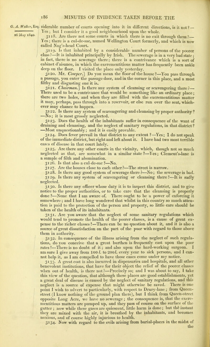 Walker,Esq. siderable number of courts opening into it in different directions, is it not? — Yes ; but I consider it a good neighbourhood upon the whole. 3118. Are there not some courts in which there is no exit through them?— Yes ; there is a cul-de-sac, named Wellington Court formerly, and which is now called Nag's-head Court. 3119. Is that inhabited by a considerable number of persons of the poorer class ?—It is inhabited principally by Irish. The sewerage is in a very bad state; in fact, there is no sewerage there; there is a contrivance which is a sort of cabinet d'aisance, in which the excrementitious matter has frequently been ankle deep on the floor. I visited the place only yesterday. 3120. Mr. Cowper.'] Do you mean the floor of the house ?—You pass through a passage, you enter the passage door, and in the corner is this place, and a most filthy and disgusting one it is. 3121. Chairman.'] Is there any system of cleansing or scavengering there ?— There used to be a contrivance that would be something like an ordinary place; there are two holes, and when they are filled Avith the excrementitious matter it may, perhaps, pass through into a reservoir, or else run over the seat, which- ever may chance to happen. 3122. Is there any system of scavengering and cleansing by proper authority? —No; it is most grossly neglected. 3123. Does the health of the inhabitants suffer in consequence of the want of draining and cleansing, and the neglect of sanitary regulations, in that district ? —Most unquestionably ; and it is easily provable. 3124. Does fever prevail in that district to any extent ?—Yes; I do not speak of the immediate district, but right and left about it. I have had two most terrible cases of disease in that court lately. 3125. Are there any other courts in the vicinity, which, though not so much neglected as that, are somewhat in a similar state ?—Yes; Clement's-lane is a sample of filth and abomination. 3126. Is that also a cul-de-sac ?—No. 3127. Are the houses close to each other?—The street is narrow. 3128. Is there any good system of sewerage there ?—No; the sewerage is bad. 3129. Is there any system of scavengering or cleansing there?—It is sadly neglected. 3130. Is there any officer whose duty it is to inspect this district, and to give notice to the proper authorities, or to take care that the cleansing is properly done ?—None that I am aware of. There ought to be a power of enforcing it somewhere; and I have long wondered that whilst in this country so much atten- tion is paid to the protection of the person and property, so little care should be taken of the health of its inhabitants. 3131. Are you aware that the neglect of some sanitary regulations which would tend to promote the health of the poorer classes, is a cause of great ex- pense to the richer classes?—There can be no question about it, and it is also a source of great dissatisfaction on the part of the poor with regard to those above them in authority. 3132. In consequence of the illness arising from the neglect of such regula- tions, do you conceive that a great burthen is frequently cast upon the poor rates?—There is no doubt of it; and also upon the hard-working surgeon. I am sure I give away from 100 /. to 200 Z. every year to sick persons, and 1 can- not help it, as I am compelled to have those cases come under my notice. 3133. A great cost is also incurred in dispensaries and hospitals, and all other benevolent institutions, that have for their object the relief of the poorer classes when out of health, is there not ?—Precisely so; and I was about to say, I take this view of the question, that although these places are good establishments, yet a great deal of disease is caused by the neglect of sanitary regulations, and this neglect is a source of expense that might otherwise be saved. There is one point I wish to advert to particularly, with respect to Drury-lane ; from Queen- street (I know nothing of the ground plan there), but I think from Queen-street opposite Long Acre, we have no sewerage ; the consequence is, that the excre- mentitious matters are pumped up, and they pass of course on the surface of the gutter ; now while these gases are quiescent, little harm is done; but the instant they are mixed with the air, it is breathed by the inhabitants, and becomes noxious, and of course highly injurious to health. 3134. Now with regard to the evils arising from burial-places in the midst of the