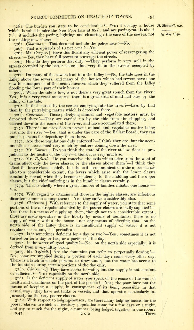 3261. The burden you state to be considerable?—Yes; I occupy a house H. Maunsell, m.d. which is valued under the New Poor Law at 65 and my paving-rate is about 7 ■/.; it includes the paving, hghting, and cleansing : the care of the sewers, not 29 Way 1840. - the making new sewers. 3262. Chairman.'] That does not include the poHce rate ?—No. 3263. That is upwards of 10 per cent. ?—Yes. 3264. Mr. Cowper.'] Have this Board any efficient power of scavengering the streets ? —Yes, they have full power to scavenge the streets. 3265. How do they perform that duty ?—They perform it very well in the streets occupied by the better classes, but very ill in the streets occupied by others. ^ 3266. Do many of the sewers lead into the Liffey ?—No, the tide rises in the LifFey above the sewers, and many of the houses which had sewers have none now in consequence of the inconveniences which they suffered from the LifFey flooding the lower part of their houses. 3267. When the tide is low, is not there a very great stench from the river? Yes; it is a very great nuisance ; there is a great deal of mud laid bare by the falling of the tide. 3268. Is that caused by the sewers emptying into the river?—Less by that than by the putrefying miatter which is deposited there. 3269. Chairman^ Those putrefying animal and vegetable matters must be deposited there?—They are carried up by the tide from the shipping, and carried down in the course of the river, and have accumulated there. 3270. There is no provision to prevent animal and vegetable matter being cast into the river ?—Yes ; that is under the care of the Ballast Board; they can punish persons for depositing them there. 3271. Are those regulations duly enforced ?—I think they are, but the accu- mulation is occasioned very much by matters coming down the river. 3272. Mr. Coivperi] Do you think the state of the river at low tides is pre- judicial to the health of the city ?—I think it is very much so. 3273. Mr. Tvfnell.'] Do you conceive the evils which* arise from the want of drains affect only the lower classes, or the classes :above them ?—I think they affect the lower classes chiefly, but the evil is communicated to the upper classes , also to a considerable extent; the fevers which arise with the lower classes constantly spread, when they become epidemic, to the middhng and the upper classes, but the chief suffering is in the humbler classes certainly. 3274. That is chiefly where a great number of families inhabit one house ?— Yes. 3275. With regard to artizans and those in the higher classes, are infectious disorders common among them ?—Yes, they suffer considerably also. 3276. Chairman,] With reference to the supply of water, you state that some portions of the metropolis inhabited by the poorer classes are badly supplied?— Yes, there is a means of supplying them, though not to a considerable extent; '. those are made operative in the liberty by means of fountains; there is no ! supply of water within the houses, nor any means of effecting that; on the ! north side of the Liffey there is an insufficient supply of water; it is not ; regular or constant, it is periodical. \ 3277. Is it sometimes deficient for a day or two ?—Yes ; sometimes it is not \ turned on for a day or two, or a portion of the day. \^ 3278. Is the water of good quality ?—No ; on the north side especially, it is \ derived from a very filthy basin. t 3279. Mr. TnJnelL] Are the fountains you refer to perpetually flowing ?— i No; some are supplied during a portion of each day; some every other day. There is a latch to enable persons to draw water, but the water has access to the fountain during certain portions of the day only. 3280. Chairman.] They have access to water, but the supply is not constant or sufficient?—Yes; especially on the north side. 1 V | 3281. Is the deficient supply of water you speak of the cause of the want of j health and cleanliness on the part of the people ?—Yes ; the poor have not the ; means of keeping a supply, in consequence of its being accessible in that ; casual way ; they have not tanks or vessels, and that operates particularly in- ' juriously on the very poorer classes. 3282. With respect to lodging-houses ; are there many lodging-houses for the poorer classes to which a migratory population come for a few days or a night, and pay po much for the night, a number being lodged together in one room ? 0.47 c c 2 —There