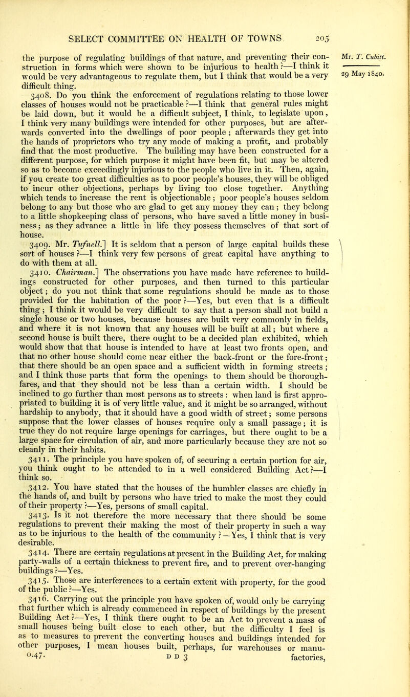 the purpose of regulating buildings of that nature, and preventing their con- Mr. T. Cubitt. struction in forms which were shown to be injurious to health ?—I think it would be very advantageous to regulate them, but I think that would be a very 29 May 1840. difficult thing. 3408. Do you think the enforcement of regulations relating to those lower classes of houses would not be practicable ?—I think that general rules might be laid down, but it would be a difficult subject, I think, to legislate upon, I think very many buildings were intended for other purposes, but are after- wards converted into the dwellings of poor people ; afterwards they get into the hands of proprietors who try any mode of making a profit, and probably find that the most productive. The building may have been constructed for a different purpose, for which purpose it might have been fit, but may be altered so as to become exceedingly injurious to the people who live in it. Then, again, if you create too great difficulties as to poor people's houses, they will be obliged to incur other objections, perhaps by living too close together. Anything which tends to increase the rent is objectionable; poor people's houses seldom belong to any but those who are glad to get any money they can; they belong to a little shopkeeping class of persons, who have saved a little money in busi- ness ; as they advance a little in life they possess themselves of that sort of house. 3409. Mr. Tnfnell?[ It is seldom that a person of large capital builds these sort of houses ?—I think very few persons of great capital have anything to 3410. Chairman.^ The observations you have made have reference to build- ings constructed for other purposes, and then turned to this particular object; do you not think that some regulations should be made as to those provdded for the habitation of the poor ?—Yes, but even that is a difficult thing ; I think it would be very difficult to say that a person shall not build a single house or two houses, because houses are built very commonly in fields, and where it is not known that any houses will be built at all; but where a second house is built there, there ought to be a decided plan exhibited, which would show that that house is intended to have at least two fronts open, and that no other house should come near either the back-front or the fore-front; that there should be an open space and a sufficient width in forming streets ; and I think those parts that form the openings to them should be thorough- fares, and that they should not be less than a certain width. I should be inclined to go further than most persons as to streets : when land is first appro- priated to building it is of very little value, and it might be so arranged, without hardship to anybody, that it should have a good width of street; some persons suppose that the lower classes of houses require only a small passage; it is true they do not require large openings for carriages, but there ought to be a large space for circulation of air, and more particularly because they are not so cleanly in their habits. 3411. The principle you have spoken of, of securing a certain portion for air, you think ought to be attended to in a well considered Building Act?—I think so. 3412. You have stated that the houses of the humbler classes are chiefly in the hands of, and built by persons who have tried to make the most they could of their property ?~Yes, persons of small capital. 3413. Is it not therefore the more necessary that there should be some regulations to prevent their making the most of their property in such a way as to be injurious to the health of the community ?—Yes, I think that is very desirable. 3414. There are certain regulations at present in the Building Act, for making party-walls of a certain thickness to prevent fire, and to prevent over-hanging buildings ?—Yes. 3415. Those are interferences to a certain extent with property, for the good of the public ?—Yes. 3416. Carrying out the principle you have spoken of, would only be carrjdng that further which is already commenced in respect of buildings by the present Building Act ?—Yes, I think there ought to be an Act to prevent a mass of small houses being built close to each other, but the difficulty I feel is as to measures to prevent the converting houses and buildings intended for other purposes, I mean houses built, perhaps, for warehouses or manu- D D 3 factories, do with them at all.