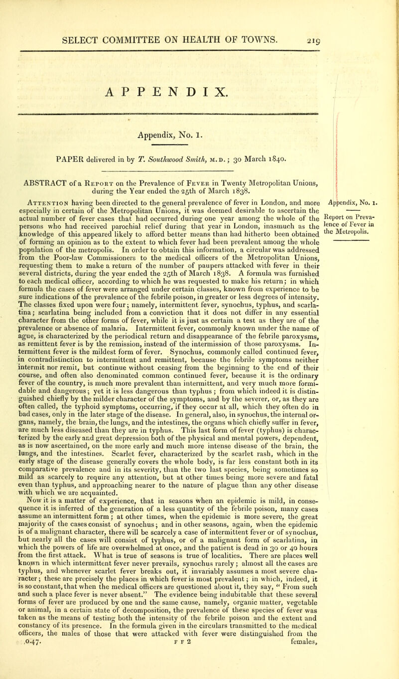 APPENDIX. 219 Appendix, No. 1. PAPER delivered in by T. SoutJiwood Smith, m.d. ; 30 March 1S40. ABSTRACT of a Report on the Prevalence of Fever in Twenty Metropolitan Unions, during the Year ended the 25th of March 1838. Attention having been directed to the general prevalence of fever in London, and more Appendix, No. 1. especially in certain of the Metropolitan Unions, it was deemed desirable to ascertain the actual number of fever cases that had occurred during one year among the whole of the I^eport on Pieva- persons who had received parochial relief during that year in London, inasmuch as the lence of Fever in knowledge of this appeared likely to afford better means than had hitherto been obtained Metropolis, of forming an opinion as to the extent to which fever had been prevalent among the whole population of the metropolis. In order to obtain this information, a circular was addressed from the Poor-law Commissioners to the medical officers of the Metropolitan Unions, requesting them to make a return of the number of paupers attacked with fever in their several districts, during the year ended the 25th of March 1838. A formula was furnished to each medical officer, according to which he was requested to make his return; in which formula the cases of fever were arranged under certain classes, known from experience to be sure indications of the prevalence of the febrile poison, in greater or less degrees of intensity. The classes fixed upon were four; namely, intermittent fever, synochus, typhus, and scarla- tina ; scarlatina being included from a conviction that it does not differ in any essential character from the other forms of fever, while it is just as certain a test as they are of the prevalence or absence of malaria. Intermittent fever, commonly known under the name of ague, is characterized by the periodical return and disappearance of the febrile paroxysms, as remittent fever is by the remission, instead of the intermission of those paroxysms. In- termittent fever is the mildest form of fever. Synochus, commonly called continued fever, in contradistinction to intermittent and remittent, because the febrile symptoms neither intermit nor remit, but continue without ceasing from the beginning to the end of their course, and often also denominated common continued fever, because it is the ordinary fever of the country, is much more prevalent than intermittent, and very much more formi- dable and dangerous; yet it is less dangerous than typhus ; from which indeed it is distin- guished chiefly by the milder character of the symptoms, and by the severer, or, as they are often called, the typhoid symptoms, occurring, if they occur at all, which they often do in bad cases, only in the later stage of the disease. In general, also, in synochus, the internal or- gans, namely, the brain, the lungs, and the intestines, the organs which chiefly suffer in fever, are much less diseased than they are in typhus. This last form of fever (typhus) is charac- terized by the early and great depression both of the physical and mental powers, dependent, as is now ascertained, on the more early and much more intense disease of the brain, the lungs, and the intestines. Scarlet fever, characterized by the scarlet rash, which in the early stage of the disease generally covers the whole body, is far less constant both in its comparative prevalence and in its severity, than the two last species, being sometimes so mild as scarcely to require any attention, but at other times being more severe and fatal even than typhus, and approaching nearer to the nature of plague than any other disease with which we are acquainted. Now it is a matter of experience, that in seasons when an epidemic is mild, in conse- quence it is inferred of the generation of a less quantity of the febrile poison, many cases assume an intermittent form ; at other times, when the epidemic is more severe, the great majority of the cases consist of synochus; and in other seasons, again, when the epidemic is of a malignant character, there will be scarcely a case of intermittent fever or of synochus, but nearly all the cases will consist of typhus, or of a malignant form of scarlatina, in which the powers of life are overwhelmed at once, and the patient is dead in 30 or 40 hours from the first attack. What is true of seasons is true of localities. There are places well kno,wn in which intermittent fever never prevails, synochus rarely; almost all the cases are typhus, and whenever scarlet fever breaks out, it invariably assumes a most severe cha- racter; these are precisely the places in which fever is most prevalent; in which, indeed, it is so constant, that when the medical officers are questioned about it, they say,  From such and such a place fever is never absent. The evidence being indubitable that these several forms of fever are produced by one and the same cause, namely, organic matter, vegetable or animal, in a certain state of decomposition, the prevalence of these species of fever was taken as the means of testing both the intensity of the febrile poison and the extent and constancy of its presence. In the formula given in the circulars transmitted to the medical officers, the males of those that were attacked with fever were distinguished from the .0.47. F F 2 females.