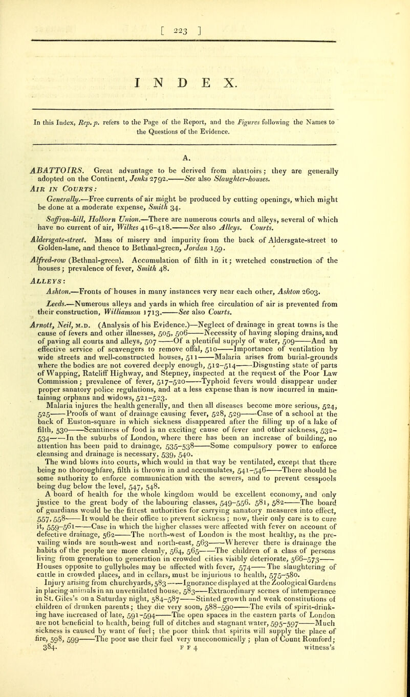 I N D E X. In this Index, Rep. p. refers to the Page of the Report, and the Figures following the Names to the Questions of the Evidence. A. ABATTOIRS. Great advantage to be derived from abattoirs; they are generally adopted on the Continent, Jenks 2792. See also Slaughter-houses. Air in Courts: Generally/.—Free currents of air might be produced by cutting openings, which might be done at a moderate expense, Smith 34, Saffron-hill, Holborn Union.—There are numerous courts and alleys, several of which have no current of air, Wilkes 416-418. See also Alleys. Courts. Aldersgate-street. Mass of misery and impurity from the back of Aldersgate-street to Golden-lane, and thence to Bethnal-green, Jordan 159. Alfred-row (Bethnal-green). Accumulation of filth in it; vi^retched construction of the houses ; prevalence of fever, Smith 48. Alleys: Ashton.—Fronts of houses in many instances very near each other, Ashton^Qo'^. Leeds.—Numerous alleys and yards in which free circulation of air is prevented from their construction, Williamson 1713. See also Courts. Arnott, Neil, m.d. (Analysis of his Evidence.)—Neglect of drainage in great towns is the cause of fevers and other illnesses, 505, 506 Necessity of having sloping drains, and of paving all courts and alleys, 507 Of a plentiful supply of water, 509 And an effective service of scavengers to remove offal, 510 Importance of ventilation by wide streets and well-constructed houses, 511 Malaria arises from burial-grounds where the bodies are not covered deeply enough, 512-514 Disgusting state of parts of Wapping, Ratcliff Highway, and Stepney, inspected at the request of the Poor Law Commission; prevalence of fever, 517-520—^--Typhoid fevers would disappear under proper sanatory police regulations, and at a less expense than is now incurred in main- taining orphans and widows, 521-523. Malaria injures the health generally, and then all diseases become more serious, 524, 525 Proofs of want of drainage causing fever, 528, 529 -Case of a school at the back of Euston-square in which sickness disappeared after the filling up of a lake of filth, 530 Scantiness of food is an exciting cause of fever and other sickness, 532- 534 1^ the suburbs of London, where there has been an increase of building, no attention has been paid, to drainage, 535-538 Some compulsory power to enforce cleansing and drainage is necessary, 539, 540. The wind blows into courts, which would in that way be ventilated, except that there being no thoroughfare, filth is thrown in and accumulates, 541-546 There should be some authority to enforce communication with the sewers, and to prevent cesspools being dug below the level, 547, 548. A board of health for the whole kingdom would be excellent economy, and only justice to the great body of the labouring classes, 549-556. 581, 582 The board of guardians would be the fittest authorities for carrying sanatory measures into effect, 557,558- It would be their office to prevent sickness; now, their only care is to cure it, 559-561 Case in which the higher classes were affected with fever on account of defective drainage, 562 The north-west of London is the most healthy, as the pre- vailing winds are south-west and north-east, 563 Wherever there is drainage the habits of the people are more cleanly, 564, 565 The children of a class of persons living from generation to generation in crowded cities visibly deteriorate, 566-573 Houses opposite to gullyholes may be affected with fever, 574 The slaughtering of cattle in crowded places, and in cellars, must be injurious to health, 575-580. Injury arising from churchyards, 583- Ignorance displayed at the Zoological Gardens in placing animals in an unventilated house, 583 Extraordmary scenes of intemperance in St. Giles's on a Saturday night, 584-587 Stinted growth and weak constitutions of children of drunken parents; they die very soon, 588-590 The evils of spirit-drink- ing have increased of late, 591-594 The open spaces in the eastern parts of London are not beneficial to health, being full of ditches and stagnant water, 595-597 Much sickness is caused by want of fuel; the poor think that spirits will supply the place of fire, 508, 599 The poor use their fuel very uneconomically ; plan of Count Romford; 384- F F 4 witness's